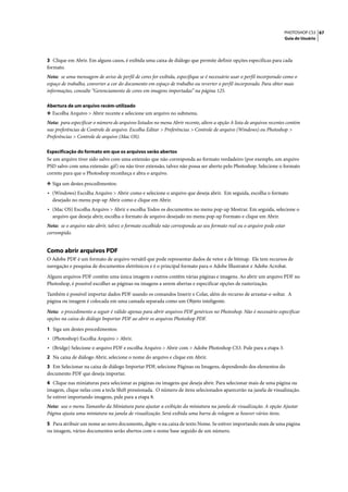 PHOTOSHOP CS3 67
                                                                                                                      Guia do Usuário




3 Clique em Abrir. Em alguns casos, é exibida uma caixa de diálogo que permite definir opções específicas para cada
formato.
Nota: se uma mensagem de aviso de perfil de cores for exibida, especifique se é necessário usar o perfil incorporado como o
espaço de trabalho, converter a cor do documento em espaço de trabalho ou reverter o perfil incorporado. Para obter mais
informações, consulte “Gerenciamento de cores em imagens importadas” na página 125.

Abertura de um arquivo recém-utilizado
❖ Escolha Arquivo > Abrir recente e selecione um arquivo no submenu.
Nota: para especificar o número de arquivos listados no menu Abrir recente, altere a opção A lista de arquivos recentes contém
nas preferências de Controle de arquivo. Escolha Editar > Preferências > Controle de arquivo (Windows) ou Photoshop >
Preferências > Controle de arquivo (Mac OS).

Especificação do formato em que os arquivos serão abertos
Se um arquivo tiver sido salvo com uma extensão que não corresponda ao formato verdadeiro (por exemplo, um arquivo
PSD salvo com uma extensão .gif) ou não tiver extensão, talvez não possa ser aberto pelo Photoshop. Selecione o formato
correto para que o Photoshop reconheça e abra o arquivo.

❖ Siga um destes procedimentos:
• (Windows) Escolha Arquivo > Abrir como e selecione o arquivo que deseja abrir. Em seguida, escolha o formato
  desejado no menu pop-up Abrir como e clique em Abrir.
• (Mac OS) Escolha Arquivo > Abrir e escolha Todos os documentos no menu pop-up Mostrar. Em seguida, selecione o
  arquivo que deseja abrir, escolha o formato de arquivo desejado no menu pop-up Formato e clique em Abrir.
Nota: se o arquivo não abrir, talvez o formato escolhido não corresponda ao seu formato real ou o arquivo pode estar
corrompido.


Como abrir arquivos PDF
O Adobe PDF é um formato de arquivo versátil que pode representar dados de vetor e de bitmap. Ele tem recursos de
navegação e pesquisa de documentos eletrônicos e é o principal formato para o Adobe Illustrator e Adobe Acrobat.

Alguns arquivos PDF contêm uma única imagem e outros contêm várias páginas e imagens. Ao abrir um arquivo PDF no
Photoshop, é possível escolher as páginas ou imagens a serem abertas e especificar opções de rasterização.

Também é possível importar dados PDF usando os comandos Inserir e Colar, além do recurso de arrastar-e-soltar. A
página ou imagem é colocada em uma camada separada como um Objeto inteligente.

Nota: o procedimento a seguir é válido apenas para abrir arquivos PDF genéricos no Photoshop. Não é necessário especificar
opções na caixa de diálogo Importar PDF ao abrir os arquivos Photoshop PDF.

1 Siga um destes procedimentos:
• (Photoshop) Escolha Arquivo > Abrir.
• (Bridge) Selecione o arquivo PDF e escolha Arquivo > Abrir com > Adobe Photoshop CS3. Pule para a etapa 3.
2 Na caixa de diálogo Abrir, selecione o nome do arquivo e clique em Abrir.
3 Em Selecionar na caixa de diálogo Importar PDF, selecione Páginas ou Imagens, dependendo dos elementos do
documento PDF que deseja importar.
4 Clique nas miniaturas para selecionar as páginas ou imagens que deseja abrir. Para selecionar mais de uma página ou
imagem, clique nelas com a tecla Shift pressionada. O número de itens selecionados aparecerão na janela de visualização.
Se estiver importando imagens, pule para a etapa 8.
Nota: use o menu Tamanho da Miniatura para ajustar a exibição da miniatura na janela de visualização. A opção Ajustar
Página ajusta uma miniatura na janela de visualização. Será exibida uma barra de rolagem se houver vários itens.

5 Para atribuir um nome ao novo documento, digite-o na caixa de texto Nome. Se estiver importando mais de uma página
ou imagem, vários documentos serão abertos com o nome base seguido de um número.
 