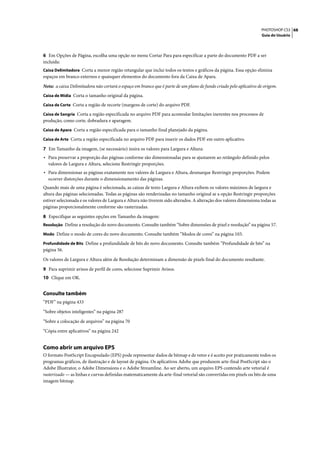 PHOTOSHOP CS3 68
                                                                                                                    Guia do Usuário




6 Em Opções de Página, escolha uma opção no menu Cortar Para para especificar a parte do documento PDF a ser
incluída:
Caixa Delimitadora Corta a menor região retangular que inclui todos os textos e gráficos da página. Essa opção elimina
espaços em branco externos e quaisquer elementos do documento fora da Caixa de Apara.

Nota: a caixa Delimitadora não cortará o espaço em branco que é parte de um plano de fundo criado pelo aplicativo de origem.
Caixa de Mídia Corta o tamanho original da página.

Caixa de Corte Corta a região de recorte (margens de corte) do arquivo PDF.

Caixa de Sangria Corta a região especificada no arquivo PDF para acomodar limitações inerentes nos processos de
produção, como corte, dobradura e aparagem.
Caixa de Apara Corta a região especificada para o tamanho final planejado da página.

Caixa de Arte Corta a região especificada no arquivo PDF para inserir os dados PDF em outro aplicativo.

7 Em Tamanho da imagem, (se necessário) insira os valores para Largura e Altura:
• Para preservar a proporção das páginas conforme são dimensionadas para se ajustarem ao retângulo definido pelos
  valores de Largura e Altura, selecione Restringir proporções.
• Para dimensionar as páginas exatamente nos valores de Largura e Altura, desmarque Restringir proporções. Podem
  ocorrer distorções durante o dimensionamento das páginas.
Quando mais de uma página é selecionada, as caixas de texto Largura e Altura exibem os valores máximos de largura e
altura das páginas selecionadas. Todas as páginas são renderizadas no tamanho original se a opção Restringir proporções
estiver selecionada e os valores de Largura e Altura não tiverem sido alterados. A alteração dos valores dimensiona todas as
páginas proporcionalmente conforme são rasterizadas.

8 Especifique as seguintes opções em Tamanho da imagem:
Resolução Define a resolução do novo documento. Consulte também “Sobre dimensões de pixel e resolução” na página 57.

Modo Define o modo de cores do novo documento. Consulte também “Modos de cores” na página 103.

Profundidade de Bits Define a profundidade de bits do novo documento. Consulte também “Profundidade de bits” na
página 56.

Os valores de Largura e Altura além de Resolução determinam a dimensão de pixels final do documento resultante.

9 Para suprimir avisos de perfil de cores, selecione Suprimir Avisos.
10 Clique em OK.


Consulte também
“PDF” na página 433

“Sobre objetos inteligentes” na página 287

“Sobre a colocação de arquivos” na página 70

“Cópia entre aplicativos” na página 242


Como abrir um arquivo EPS
O formato PostScript Encapsulado (EPS) pode representar dados de bitmap e de vetor e é aceito por praticamente todos os
programas gráficos, de ilustração e de layout de página. Os aplicativos Adobe que produzem arte-final PostScript são o
Adobe Illustrator, o Adobe Dimensions e o Adobe Streamline. Ao ser aberto, um arquivo EPS contendo arte vetorial é
rasterizado — as linhas e curvas definidas matematicamente da arte-final vetorial são convertidas em pixels ou bits de uma
imagem bitmap.
 