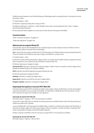 PHOTOSHOP CS3 69
                                                                                                                  Guia do Usuário




Também é possível importar a arte-final PostScript para o Photoshop usando os comandos Inserir e Colar, além do recurso
de arrastar-e-soltar.

1 Escolha Arquivo > Abrir.
2 Selecione o arquivo que deseja abrir e clique em Abrir.
3 Indique as dimensões, a resolução e o modo desejados. Para manter a mesma proporção entre a altura e a largura,
selecione Restringir Proporções.
4 Para minimizar linhas irregulares nas arestas da arte-final, selecione Suavização de Serrilhado.


Consulte também
“Sobre a colocação de arquivos” na página 70

“Cópia entre aplicativos” na página 242


Abertura de um arquivo Photo CD
É possível abrir arquivos PCD (Kodak Photo CD), incluindo arquivos de alta resolução de discos Pro Photo CD. Não é
possível salvar arquivos em formato PCD no Photoshop.

Nota: é possível encontrar o plug-in do PhotoCD no DVD do Photoshop CS3 (Utilitários/Plug-Ins Opcionais/Kodak PhotoCD).
O Leia-me incluído no DVD informa onde copiar os plug-ins do PhotoCD e os perfis de cores.

1 Escolha Arquivo > Abrir.
2 Selecione o arquivo PCD que deseja abrir e clique em Abrir. Se o arquivo não for exibido, selecione a opção para mostrar
todos os arquivos no menu Arquivos do tipo (Windows) ou Mostrar (Mac OS).
3 Selecione opções para a imagem de origem:
Tamanho do Pixel Especifica as dimensões em pixels da imagem. Lembre-se de que o tamanho na tela da imagem aberta
depende do tamanho do pixel e da resolução escolhidos.
Perfil Especifica um perfil de dispositivo para gerenciamento de cores.

4 Selecione opções para a imagem de destino:
Resolução Especifica a resolução da imagem aberta.

Espaço de Cor Especifica um perfil de cores para a imagem aberta.

Paisagem ou Retrato Especifica a orientação da imagem aberta.


Importação de arquivos e recursos PICT (Mac OS)
É possível importar arquivos PICT orientados por objeto (como aqueles criados com MacDraw e Canvas) como imagens
com arestas suavizadas ou com suavização de serrilhado. No Photoshop, o módulo Recurso PICT permite ler recursos
PICT a partir de um arquivo (por exemplo, de outro aplicativo).

Importação de arquivos PICT (Mac OS)
❖ Escolha Arquivo > Importar > PICT com suavização de serrilhado.
Como todo o arquivo PICT deve ser mantido na memória para que esse módulo funcione, talvez não seja possível usar o
módulo com arquivos PICT grandes.

A caixa de diálogo PICT com Suavização de Serrilhado indica o tamanho e as dimensões do arquivo atual. Para alterar as
dimensões da imagem, digite novos valores para Largura e Altura. Em seguida, o tamanho do arquivo é atualizado. Para
manter as proporções da imagem, selecione Restringir Proporções.

Escolha o modo de cores RGB ou Tons de Cinza para um arquivo PICT com suavização de serrilhado.

Importação de recursos PICT (Mac OS)
❖ Escolha Arquivo > Importar > Recurso PICT.
 