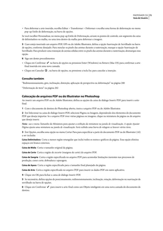 PHOTOSHOP CS3 71
                                                                                                                     Guia do Usuário




• Para deformar a arte inserida, escolha Editar > Transformar > Deformar e escolha uma forma de deformação no menu
  pop-up Estilo de deformação, na barra de opções.
Se você escolher Personalizar, no menu pop-up Estilo de Deformação, arraste os pontos de controle, um segmento da caixa
de delimitadora ou malha, ou uma área dentro da malha para deformar a imagem.

5 Caso esteja inserindo um arquivo PDF, EPS ou do Adobe Illustrator, defina a opção Suavização de Serrilhado na barra
de opções, conforme desejado. Para mesclar os pixels das arestas durante a rasterização, marque a opção Suavização de
Serrilhado. Para produzir uma transição de arestas sólidas entre os pixels das arestas durante a rasterização, desmarque essa
opção.
6 Siga um destes procedimentos:
• Clique em Confirmar      na barra de opções ou pressione Enter (Windows) ou Return (Mac OS) para confirmar a arte-
  final inserida em uma nova camada.
• Clique em Cancelar       , na barra de opções, ou pressione a tecla Esc para cancelar a inserção.


Consulte também
“Redimensionamento, giro, inclinação, distorção, aplicação de perspectiva ou deformação” na página 200

“Deformação de itens” na página 202


Colocação de arquivos PDF ou do Illustrator no Photoshop
Ao inserir um arquivo PDF ou do Adobe Illustrator, defina as opções da caixa de diálogo Inserir PDF para inserir a arte-
final.

1 Com o documento de destino do Photoshop aberto, insira o arquivo PDF ou do Adobe Illustrator.
2 Em Selecionar na caixa de diálogo Inserir PDF, selecione Página ou Imagem, dependendo dos elementos do documento
PDF que deseja importar. Se o arquivo PDF tiver várias páginas ou imagens, clique na miniatura da página ou do arquivo
que deseja inserir.
Nota: use o menu Tamanho da Miniatura para ajustar a exibição da miniatura na janela de visualização. A opção Ajustar
Página ajusta uma miniatura na janela de visualização. Será exibida uma barra de rolagem se houver vários itens.

3 Em Opções, escolha uma opção no menu Cortar Para para especificar a parte do documento PDF ou do Illustrator (AI)
a ser incluída:
Caixa Delimitadora Corta a menor região retangular que inclui todos os textos e gráficos da página. Essa opção elimina
espaços em branco externos.
Caixa de Mídia Corta o tamanho original da página.

Caixa de Corte Corta a região de recorte (margens de corte) do arquivo PDF.

Caixa de Sangria Corta a região especificada no arquivo PDF para acomodar limitações inerentes nos processos de
produção, como corte, dobradura e aparagem.
Caixa de Apara Corta a região especificada para o tamanho final planejado da página.

Caixa de Arte Corta a região especificada no arquivo PDF para inserir os dados PDF em outro aplicativo.

4 Clique em OK para fechar a caixa de diálogo Inserir PDF.
5 Se necessário, defina opções de posicionamento, redimensionamento, inclinação, rotação, deformação ou suavização de
serrilhado na barra de opções.
6 Clique em Confirmar        para inserir a arte-final como um Objeto inteligente em uma nova camada do documento de
destino.
 