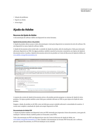 PHOTOSHOP CS3 2
                                                                                                             Guia do Usuário




• Solução de problemas
• Suporte ao cliente
• Avisos legais



Ajuda da Adobe
Recursos da Ajuda da Adobe
A documentação do software Adobe está disponível em vários formatos.

Ajuda de documentos ativos e do produto
A Ajuda do produto oferece acesso a toda a documentação e instruções disponíveis no momento do envio do software. Ela
está disponível no menu Ajuda do software Adobe.

A Ajuda de documentos ativos inclui todo o conteúdo da Ajuda do produto, além de atualizações e links para instruções
adicionais disponíveis na Web. Em alguns produtos, também é possível acrescentar comentários aos tópicos da Ajuda de
documentos ativos. Localize a Ajuda de documentos ativos do seu produto no Centro de Recursos de Ajuda da Adobe, em
www.adobe.com/go/documentation_br.




A maioria das versões da Ajuda de documentos ativos e do produto permite pesquisar os sistemas de Ajuda de vários
produtos. Os tópicos podem também conter links para conteúdo relevante na Web ou para tópicos da Ajuda de outro
produto.

Imagine a Ajuda, do produto ou da Web, como um hub para acessar conteúdo adicional e comunidades de usuários. A
versão mais completa e atualizada da Ajuda está sempre disponível na Web.

Documentação do Adobe PDF
A Ajuda do produto também está disponível como um PDF otimizado para impressão. Outros documentos, como guias de
instalação e informes oficiais, também podem ser fornecidos como PDFs.

Toda a documentação em PDF está disponível por meio do Centro de Recursos de Ajuda da Adobe, em
www.adobe.com/go/documentation_br. Para consultar a documentação em formato PDF fornecida com o software,
procure na pasta Documentos, no DVD de instalação ou de conteúdo.
 