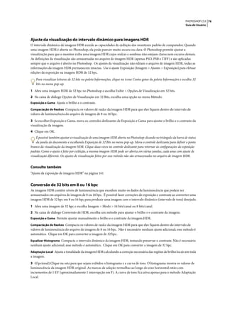PHOTOSHOP CS3 76
                                                                                                                     Guia do Usuário




Ajuste da visualização do intervalo dinâmico para imagens HDR
O intervalo dinâmico de imagens HDR excede as capacidades de exibição dos monitores padrão de computador. Quando
uma imagem HDR é aberta no Photoshop, ela pode parecer muito escura ou clara. O Photoshop permite ajustar a
visualização para que o monitor exiba uma imagem HDR cujos realces e sombras não estejam claros nem escuros demais.
As definições da visualização são armazenadas no arquivo de imagem HDR (apenas PSD, PSB e TIFF) e são aplicadas
sempre que o arquivo é aberto no Photoshop. Os ajustes da visualização não editam o arquivo de imagem HDR, todas as
informações da imagem HDR permanecem intactas. Use o ajuste Exposição (Imagem > Ajustes > Exposição) para efetuar
edições de exposição na imagem HDR de 32 bpc.

    Para visualizar leituras de 32 bits na paleta Informações, clique no ícone Conta-gotas da paleta Informações e escolha 32
    bits no menu pop-up.

1 Abra uma imagem HDR de 32 bpc no Photoshop e escolha Exibir > Opções de Visualização em 32 bits.
2 Na caixa de diálogo Opções de Visualização em 32 Bits, escolha uma opção no menu Método:
Exposição e Gama Ajusta o brilho e o contraste.

Compactação de Realces Compacta os valores de realce da imagem HDR para que eles fiquem dentro do intervalo de
valores de luminescência do arquivo de imagem de 8 ou 16 bpc.

3 Se escolher Exposição e Gama, mova os controles deslizantes de Exposição e Gama para ajustar o brilho e o contraste da
visualização da imagem.
4 Clique em OK.
    É possível também ajustar a visualização de uma imagem HDR aberta no Photoshop clicando no triângulo da barra de status
    da janela do documento e escolhendo Exposição de 32 Bits no menu pop-up. Mova o controle deslizante para definir o ponto
branco da visualização da imagem HDR. Clique duas vezes no controle deslizante para retornar às configurações de exposição
padrão. Como o ajuste é feito por exibição, a mesma imagem HDR pode ser aberta em várias janelas, cada uma com ajuste de
visualização diferente. Os ajustes de visualização feitos por esse método não são armazenados no arquivo de imagem HDR.


Consulte também
“Ajuste da exposição de imagens HDR” na página 161


Conversão de 32 bits em 8 ou 16 bpc
As imagens HDR contêm níveis de luminescência que excedem muito os dados de luminescência que podem ser
armazenados em arquivos de imagem de 8 ou 16 bpc. É possível fazer correções de exposição e contraste ao converter uma
imagem HDR de 32 bpc em 8 ou 16 bpc para produzir uma imagem com o intervalo dinâmico (intervalo de tons) desejado.

1 Abra uma imagem de 32 bpc e escolha Imagem > Modo > 16 bits/canal ou 8 bits/canal.
2 Na caixa de diálogo Conversão de HDR, escolha um método para ajustar o brilho e o contraste da imagem:
Exposição e Gama Permite ajustar manualmente o brilho e o contraste da imagem HDR.

Compactação de Realces Compacta os valores de realce da imagem HDR para que eles fiquem dentro do intervalo de
valores de luminescência do arquivo de imagem de 8 ou 16 bpc. Não é necessário nenhum ajuste adicional; esse método é
automático. Clique em OK para converter a imagem de 32 bpc.
Equalizar Histograma Compacta o intervalo dinâmico da imagem HDR, tentando preservar o contraste. Não é necessário
nenhum ajuste adicional; esse método é automático. Clique em OK para converter a imagem de 32 bpc.
Adaptação Local Ajusta a tonalidade da imagem HDR calculando a correção necessária das regiões de brilho locais em toda
a imagem.

3 (Opcional) Clique na seta para que sejam exibidos o histograma e a curva de tons. O histograma mostra os valores de
luminescência da imagem HDR original. As marcas de seleção vermelhas ao longo do eixo horizontal estão com
incrementos de 1 EV (aproximadamente 1 interrupção em F). A curva de tons fica ativa apenas para o método Adaptação
Local.
 