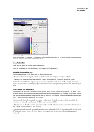 PHOTOSHOP CS3 78
                                                                                                                                    Guia do Usuário




                    A




                                                                          B
                                                                          C




                                                                          D




                                                                          E

                                                                          F


                                                                          G




                                                                          H




Seletor de Cores HDR
A. Área de visualização B. Cor ajustada C. Cor original D. Valores de ponto flutuante de 32 bits E. Controle deslizante de Intensidade F. Cor
selecionada G. Controle deslizante de cores H. Valores de cor


Consulte também
“Visão geral do Seletor de Cores da Adobe” na página 112

“Ajuste da visualização do intervalo dinâmico para imagens HDR” na página 76

Exibição do Seletor de Cores HDR
❖ Com uma imagem de 32 bpc aberta, siga um destes procedimentos:
• Na caixa de ferramentas, clique na caixa de seleção de cores de primeiro plano ou de plano de fundo.
• Na paleta Cor, clique na caixa de seleção Definir Cor de Primeiro Plano ou Definir Cor de Plano de Fundo.
O seletor de cores também está disponível quando os recursos permitem escolher uma cor. Por exemplo, clicando na
amostra de cores na barra de opções para algumas ferramentas, ou nos conta-gotas em algumas caixas de diálogo de ajuste
de cor.

Escolha de cores para imagens HDR
A parte inferior do Seletor de Cores HDR funciona igual ao seletor de cores normal com imagens de 8 ou 24 bits. Clique
no campo de cores para selecionar uma cor e mover o controle deslizante para alterar os matizes de cor, ou use os campos
HSB ou RGB para inserir valores numéricos para uma cor específica. No campo de cores, o brilho aumenta de baixo para
cima e a saturação aumenta da esquerda para a direita.

Use o controle deslizante de Intensidade para ajustar o brilho da cor. O valor da cor mais o valor de intensidade são
convertidos em valores de ponto flutuante de 32 bits no seu documento HDR.

1 Selecione uma cor clicando no campo de cores e movendo o controle deslizante de cores, ou inserindo valores numéricos
HSB ou RGB, como no Seletor de Cores da Adobe.
2 Ajuste o controle deslizante de Intensidade para aumentar ou reduzir o brilho da cor. A nova amostra de cores na escala
de Visualização na parte superior do seletor de cores mostra que o efeito de aumentar ou diminuir pára para a cor
selecionada.
 