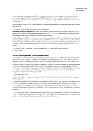 PHOTOSHOP CS3 79
                                                                                                                  Guia do Usuário




As interrupções da Intensidade correspondem inversamente às interrupções das configurações de exposição. Se você
aumentar a configuração de Exposição da imagem HDR para duas interrupções, a redução de duas interrupções da
Intensidade manterá a mesma aparência de cores, como se a exposição da imagem HDR e a intensidade de cores estivessem
definidas como 0.

Se você souber os valores RGB de 32 bits exatos para a cor desejada, você pode inseri-los diretamente nos campos de valor
RGB de 32 bits.

3 (Opcional) Ajuste as configurações para a área de Visualização.
Tamanho de Interrupção da Visualização Define os incrementos de interrupção para cada amostra de visualização. Por
exemplo, uma configuração de 3 resultados em amostras de -9, -6, -3, +3, +6, +9. Essas amostras permitem visualizar a
aparência da cor selecionada em diferentes configurações de exposição..
Relativo ao Documento Selecione para ajustar as amostras de visualização para refletir a configuração de exposição atual
para a imagem. Por exemplo, se a exposição do documento for definida como um valor alto, a nova amostra de visualização
será mais clara que a cor selecionada no campo de cores do seletor de cor para mostrar o efeito da exposição maior na cor
selecionada. Se a exposição atual for definida como 0 (o padrão), marcar ou desmarcar essa opção não mudará a nova
amostra.

4 (Opcional) Clique em Adicionar a Amostras para adicionar a cor selecionada à paleta Amostras.
5 Clique em OK.


Pintura em imagens HDR (Photoshop Extended)
É possível editar e adicionar efeitos a imagens HDR/32 bpc usando qualquer uma destas ferramentas do Photoshop: Pincel,
Lápis, Caneta, Forma, Carimbo, Carimbo de Padrão, Borracha, Degradê, Desfoque, Tornar Nítido, Borrar e Pincel do
Histórico. Também é possível usar a ferramenta Texto para adicionar camadas de texto de 32 bpc a uma imagem HDR.

Ao editar ou pintar em imagens HDR, é possível visualizar seu trabalho em diferentes configurações de exposição usando
o controle deslizante de Exposição de 32 Bits na área de informações do documento ou a caixa de diálogo Opções de
Visualização em 32 bits (Exibir > Opções de Visualização em 32 bits). O Seletor de Cores HDR também permite visualizar
a cor do primeiro plano selecionada em diferentes configurações de intensidade, para corresponder às diferentes
configurações de exposição em uma imagem HDR.

1 Abra uma imagem HDR.
2 (Opcional) Defina a exposição para a imagem. Consulte “Ajuste da visualização do intervalo dinâmico para imagens
HDR” na página 76.
3 Para as ferramentas Pincel ou Lápis, clique na cor do primeiro plano para abrir o Seletor de Cores HDR e selecionar uma
cor. Para a ferramenta Texto, clique no chip da cor na barra de opções dessa ferramenta para definir a cor do texto.
A área de Visualização do Seletor de Cores HDR ajuda a selecionar e ajustar uma cor de primeiro plano em relação a
diferentes configurações de exposição na imagem HDR. Consulte “Sobre o Seletor de Cores HDR (Photoshop Extended)”
na página 77.

   Para visualizar os efeitos de pintura em diferentes exposições HDR, use o comando Janela > Organizar > Nova Janela para
   abrir visualizações simultâneas da mesma imagem HDR e, em seguida, defina cada janela para uma exposição diferente
usando o controle deslizante de Exposição na área da barra de status do documento.
 
