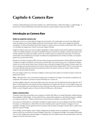 80




Capítulo 4: Camera Raw
O software Adobe Photoshop Camera Raw trabalha com o Adobe Photoshop, o Adobe After Effects e o Adobe Bridge. É
possível usar o software Photoshop Camera Raw para importar e ajustar arquivos camera raw, JPEG e TIFF.




Introdução ao Camera Raw
Sobre os arquivos camera raw
Um arquivo camera raw contém dados de imagem não processados e não compactados em tons de cinza obtidos pelo
sensor de imagem de uma câmera digital, juntamente com informações sobre o modo como a imagem foi capturada
(metadados). O software Photoshop Camera Raw interpreta o arquivo camera raw usando as informações sobre a câmera
e os metadados da imagem para construir e processar imagens coloridas.

Imagine um arquivo camera raw como um negativo fotográfico. O arquivo pode ser reprocessado a qualquer momento para
se obter os resultados desejados, com ajustes de equilíbrio de branco, escala de tons completa, contraste, saturação de cores
e nitidez. Quando você ajusta uma imagem camera raw, os dados camera raw originais são preservados. Os ajustes são
armazenados como metadados em um arquivo secundário de acompanhamento, em um banco de dados, ou no próprio
arquivo (no caso do formato DNG).
Quando você tira fotos em arquivos JPEG com uma câmera, ela processa automaticamente o formato JPEG para aprimorar
e compactar a imagem. Geralmente, você tem pouco controle sobre como esse processo ocorre. A realização de imagens
camera raw com uma câmera oferece maior controle do que a realização de imagens JPEG, porque o formato camera raw
não se restringe ao processamento feito por essa câmera. Ainda é possível editar imagens JPEG e TIFF no Camera Raw, mas
você estará editando pixels que já foram processados pela câmera. Os arquivos camera raw sempre contêm os pixels
originais e não processados da câmera.

Para criar imagens camera raw, é necessário configurar a câmera para salvar arquivos no formato de arquivo camera raw
próprio dessa câmera.

Nota: o Photoshop Raw (.raw) é um formato de arquivo para a transferência de imagens entre aplicativos e plataformas de
computador. Não confunda os formatos de arquivo Photoshop raw e camera raw.

As câmeras digitais capturam e armazenam dados camera raw com uma curva de resposta de tons linear (gama de 1.0). O
filme e o olho humano têm uma resposta não linear e logarítmica à luz (gama maior do que 2). Uma imagem camera raw
não processada exibida como uma imagem em tons de cinza pareceria muito escura, porque o que aparece com o dobro do
brilho no sensor fotográfico parece ter menos do dobro do brilho para o olho humano.


Sobre o Camera Raw
O software Camera Raw está incluído como um plug-in no Adobe After Effects e no Adobe Photoshop e também adiciona
funcionalidade ao Adobe Bridge. O Camera Raw fornece a cada um desses aplicativos a capacidade de importar e trabalhar
com arquivos camera raw. Também é possível usar o Camera Raw para trabalhar com arquivos JPEG e TIFF.

É necessário ter o Photoshop ou o After Effects instalado em arquivos abertos na caixa de diálogo Camera Raw no Bridge.
No entanto, se o Photoshop ou o After Effects não estiver instalado, ainda é possível visualizar as imagens e ver seus
metadados no Bridge. Se outro aplicativo estiver associado ao tipo de arquivo da imagem, é possível abrir o arquivo nesse
aplicativo a partir do Bridge.

Com o Bridge, é possível aplicar, copiar e limpar configurações da imagem, observar visualizações e metadados para
arquivos camera raw, sem abri-los na caixa de diálogo Camera Raw. A visualização do Bridge é uma imagem JPEG gerada
com o uso das configurações atuais da imagem. A visualização não são os dados camera raw, que apareceriam como uma
imagem em tons de cinza muito escuros.
 