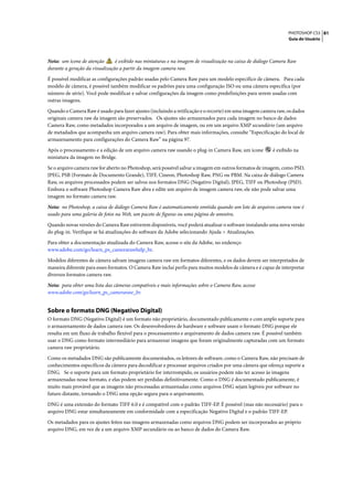 PHOTOSHOP CS3 81
                                                                                                                Guia do Usuário




Nota: um ícone de atenção       é exibido nas miniaturas e na imagem de visualização na caixa de diálogo Camera Raw
durante a geração da visualização a partir da imagem camera raw.

É possível modificar as configurações padrão usadas pelo Camera Raw para um modelo específico de câmera. Para cada
modelo de câmera, é possível também modificar os padrões para uma configuração ISO ou uma câmera específica (por
número de série). Você pode modificar e salvar configurações da imagem como predefinições para serem usadas com
outras imagens.

Quando o Camera Raw é usado para fazer ajustes (incluindo a retificação e o recorte) em uma imagem camera raw, os dados
originais camera raw da imagem são preservados. Os ajustes são armazenados para cada imagem no banco de dados
Camera Raw, como metadados incorporados a um arquivo de imagem, ou em um arquivo XMP secundário (um arquivo
de metadados que acompanha um arquivo camera raw). Para obter mais informações, consulte “Especificação do local de
armazenamento para configurações do Camera Raw” na página 97.

Após o processamento e a edição de um arquivo camera raw usando o plug-in Camera Raw, um ícone           é exibido na
miniatura da imagem no Bridge.

Se o arquivo camera raw for aberto no Photoshop, será possível salvar a imagem em outros formatos de imagem, como PSD,
JPEG, PSB (Formato de Documento Grande), TIFF, Cineon, Photoshop Raw, PNG ou PBM. Na caixa de diálogo Camera
Raw, os arquivos processados podem ser salvos nos formatos DNG (Negativo Digital), JPEG, TIFF ou Photoshop (PSD).
Embora o software Photoshop Camera Raw abra e edite um arquivo de imagem camera raw, ele não pode salvar uma
imagem no formato camera raw.

Nota: no Photoshop, a caixa de diálogo Camera Raw é automaticamente omitida quando um lote de arquivos camera raw é
usado para uma galeria de fotos na Web, um pacote de figuras ou uma página de amostra.

Quando novas versões do Camera Raw estiverem disponíveis, você poderá atualizar o software instalando uma nova versão
do plug-in. Verifique se há atualizações do software da Adobe selecionando Ajuda > Atualizações.

Para obter a documentação atualizada do Camera Raw, acesse o site da Adobe, no endereço
www.adobe.com/go/learn_ps_camerarawhelp_br.

Modelos diferentes de câmera salvam imagens camera raw em formatos diferentes, e os dados devem ser interpretados de
maneira diferente para esses formatos. O Camera Raw inclui perfis para muitos modelos de câmera e é capaz de interpretar
diversos formatos camera raw.

Nota: para obter uma lista das câmeras compatíveis e mais informações sobre o Camera Raw, acesse
www.adobe.com/go/learn_ps_cameraraw_br.


Sobre o formato DNG (Negativo Digital)
O formato DNG (Negativo Digital) é um formato não proprietário, documentado publicamente e com amplo suporte para
o armazenamento de dados camera raw. Os desenvolvedores de hardware e software usam o formato DNG porque ele
resulta em um fluxo de trabalho flexível para o processamento e arquivamento de dados camera raw. É possível também
usar o DNG como formato intermediário para armazenar imagens que foram originalmente capturadas com um formato
camera raw proprietário.

Como os metadados DNG são publicamente documentados, os leitores de software, como o Camera Raw, não precisam de
conhecimentos específicos da câmera para decodificar e processar arquivos criados por uma câmera que ofereça suporte a
DNG. Se o suporte para um formato proprietário for interrompido, os usuários podem não ter acesso às imagens
armazenadas nesse formato, e elas podem ser perdidas definitivamente. Como o DNG é documentado publicamente, é
muito mais provável que as imagens não processadas armazenadas como arquivos DNG sejam legíveis por software no
futuro distante, tornando o DNG uma opção segura para o arquivamento.

DNG é uma extensão do formato TIFF 6.0 e é compatível com o padrão TIFF-EP. É possível (mas não necessário) para o
arquivo DNG estar simultaneamente em conformidade com a especificação Negativo Digital e o padrão TIFF-EP.

Os metadados para os ajustes feitos nas imagens armazenadas como arquivos DNG podem ser incorporados ao próprio
arquivo DNG, em vez de a um arquivo XMP secundário ou ao banco de dados do Camera Raw.
 