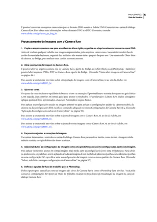 PHOTOSHOP CS3 82
                                                                                                                      Guia do Usuário




É possível converter os arquivos camera raw para o formato DNG usando o Adobe DNG Converter ou a caixa de diálogo
Camera Raw. Para obter mais informações sobre o formato DNG e o DNG Converter, consulte
www.adobe.com/go/learn_ps_dng_br.


Processamento de imagens com o Camera Raw

1. Copie os arquivos camera raw para a unidade de disco rígido, organize-os e (opcionalmente) converta-os em DNG.
Antes de realizar qualquer trabalho nas imagens representadas pelos arquivos camera raw, é necessário transferi-las do
cartão de memória da câmera, organizá-las, atribuir a elas nomes úteis e prepará-las para uso. Use o comando Obter fotos
da câmera, no Bridge, para realizar essas tarefas automaticamente.

2. Abra os arquivos de imagem no Camera Raw.
É possível abrir os arquivos camera raw no Camera Raw a partir do Bridge, do After Effects ou do Photoshop. Também é
possível abrir arquivos JPEG e TIFF no Camera Raw a partir do Bridge. (Consulte “Como abrir imagens no Camera Raw”
na página 86.)

Para assistir a um tutorial em vídeo sobre a importação de imagens com o Camera Raw, vá ao site da Adobe, em
www.adobe.com/go/vid0005_br.

3. Ajuste as cores.
Os ajustes de cores incluem o equilíbrio de branco, o tom e a saturação. É possível fazer a maioria dos ajustes na guia Básico
e, em seguida, usar controles em outras guias para ajustar os resultados. Se desejar que o Camera Raw analise a imagem e
aplique ajustes de tons aproximados, clique em Automático na guia Básico.

Para aplicar as configurações usadas na imagem anterior ou para aplicar as configurações padrão da câmera modelo, da
câmera ou das configurações ISO, escolha o comando adequado no menu Configurações do Camera Raw            . (Consulte
“Aplicação de configurações salvas do Camera Raw” na página 98).

Para assistir a um tutorial em vídeo sobre o ajuste de imagens com o Camera Raw, vá ao site da Adobe, em
www.adobe.com/go/vid0006_br.

Para assistir a um tutorial em vídeo sobre o ajuste de várias imagens com o Camera Raw, vá ao site da Adobe, em
www.adobe.com/go/vid0007_br.

4. Faça outros ajustes e correções de imagem.
Use outras ferramentas e controles na caixa de diálogo Camera Raw para realizar tarefas, como tornar a imagem nítida,
reduzir o ruído, corrigir defeitos das lentes e retocar.

5. (Opcional) Salve as configurações da imagem como uma predefinição ou como configurações padrão da imagem.
Para aplicar os mesmos ajustes em outras imagens mais tarde, salve as configurações como uma predefinição. Para salvar
os ajustes como os padrões a serem aplicados a todas as imagens de um modelo de câmera específico, uma câmera específica
ou uma configuração ISO específica, salve as configurações da imagem como os novos padrões do Camera Raw. (Consulte
“Salvar, redefinir e carregar configurações do Camera Raw” na página 97.)

6. Defina as opções de fluxo de trabalho para o Photoshop.
Defina opções para especificar como as imagens são salvas do Camera Raw e como o Photoshop deve abri-las. Você pode
acessar as configurações de Opções de Fluxo de Trabalho clicando no link abaixo da visualização da imagem na caixa de
diálogo Camera Raw.
 