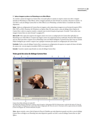 PHOTOSHOP CS3 83
                                                                                                                             Guia do Usuário




7. Salve a imagem ou abra-a no Photoshop ou no After Effects.
Ao concluir o ajuste da imagem no Camera Raw, você pode aplicar os ajustes ao arquivo camera raw, abrir a imagem
ajustada no Photoshop ou After Effects, salvar a imagem ajustada em outro formato ou cancelar e descartar os ajustes. Se
você abrir a caixa de diálogo Camera Raw no After Effects ou no Photoshop, os botões Salvar e Concluído não estarão
disponíveis.
Salvar Aplica as configurações do Camera Raw às imagens e salva cópias dessas imagens em um formato de arquivo JPEG,
PSD, TIFF ou DNG. Pressione Alt (Windows) ou Option (Mac OS), para omitir a caixa de diálogo Salvar Opções do
Camera Raw e salvar os arquivos usando o conjunto mais recente de opções de gravação. (Consulte “Como salvar uma
imagem Camera Raw em outro formato” na página 87).
Abrir ou OK Abre cópias dos arquivos de imagem camera raw (com as configurações do Camera Raw aplicadas) no
Photoshop ou no After Effects. O arquivo de imagem camera raw original permanece inalterado. Pressione Shift enquanto
clica em Abrir para abrir o arquivo raw no Photoshop como um Objeto Inteligente. É possível clicar duas vezes na camada
Objeto Inteligente que contém o arquivo raw a qualquer momento para ajustar as configurações do Camera Raw.
Concluído Fecha a caixa de diálogo Camera Raw e armazena as configurações de arquivos no arquivo do banco de dados
do camera raw , em um arquivo secundário XMP ou no arquivo DNG.
Cancelar Cancela os ajustes especificados na caixa de diálogo Camera Raw.


Visão geral da caixa de diálogo Camera Raw
  A             B           C                                              D            E             F      G




                        H                        I                    J                           K
Camera Raw Editar definições de tarefa JDC
A. Filmstrip B. Alternar Filmstrip C. Câmera, nome do arquivo e informações EXIF D. Alternar para o modo de tela inteira E. Guias de
ajuste da imagem F. Histograma G. Camera Raw Menu Configurações H. Níveis de zoom I. Clicar para exibir as opções de fluxo de trabalho
J. Setas de navegação K. Controles deslizantes de ajuste


Nota: alguns controles, como o link de Opções de Fluxo de Trabalho, que estão disponíveis quando você abre a caixa de diálogo
Camera Raw no Bridge ou no Photoshop não estão disponíveis quando você abre a caixa de diálogo Camera Raw no After
Effects.
 