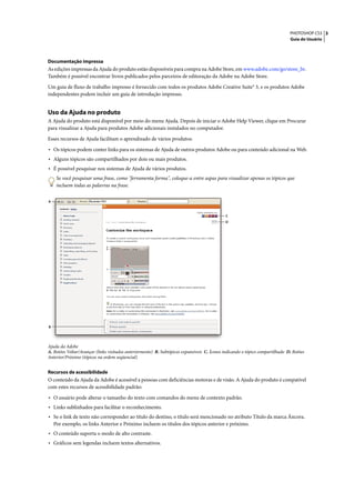 PHOTOSHOP CS3 3
                                                                                                                               Guia do Usuário




Documentação impressa
As edições impressas da Ajuda do produto estão disponíveis para compra na Adobe Store, em www.adobe.com/go/store_br.
Também é possível encontrar livros publicados pelos parceiros de editoração da Adobe na Adobe Store.

Um guia de fluxo de trabalho impresso é fornecido com todos os produtos Adobe Creative Suite® 3, e os produtos Adobe
independentes podem incluir um guia de introdução impresso.


Uso da Ajuda no produto
A Ajuda do produto está disponível por meio do menu Ajuda. Depois de iniciar o Adobe Help Viewer, clique em Procurar
para visualizar a Ajuda para produtos Adobe adicionais instalados no computador.

Esses recursos de Ajuda facilitam o aprendizado de vários produtos:

• Os tópicos podem conter links para os sistemas de Ajuda de outros produtos Adobe ou para conteúdo adicional na Web.
• Alguns tópicos são compartilhados por dois ou mais produtos.
• É possível pesquisar nos sistemas de Ajuda de vários produtos.
     Se você pesquisar uma frase, como "ferramenta forma", coloque-a entre aspas para visualizar apenas os tópicos que
     incluem todas as palavras na frase.

A



                                                                                             C
                                                                                             D




B




Ajuda da Adobe
A. Botões Voltar/Avançar (links visitados anteriormente) B. Subtópicos expansíveis C. Ícones indicando o tópico compartilhado D. Botões
Anterior/Próximo (tópicos na ordem seqüencial)


Recursos de acessibilidade
O conteúdo da Ajuda da Adobe é acessível a pessoas com deficiências motoras e de visão. A Ajuda do produto é compatível
com estes recursos de acessibilidade padrão:

• O usuário pode alterar o tamanho do texto com comandos do menu de contexto padrão.
• Links sublinhados para facilitar o reconhecimento.
• Se o link de texto não corresponder ao título do destino, o título será mencionado no atributo Título da marca Âncora.
    Por exemplo, os links Anterior e Próximo incluem os títulos dos tópicos anterior e próximo.
• O conteúdo suporta o modo de alto contraste.
• Gráficos sem legendas incluem textos alternativos.
 
