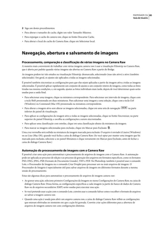 PHOTOSHOP CS3 85
                                                                                                                  Guia do Usuário




2 Siga um destes procedimentos:
• Para alterar o tamanho do cache, digite um valor Tamanho Máximo.
• Para expurgar o cache do camera raw, clique no botão Descartar Cache.
• Para alterar o local do cache do Camera Raw, clique em Selecionar local.



Navegação, abertura e salvamento de imagens
Processamento, comparação e classificação de várias imagens no Camera Raw
A maneira mais conveniente de trabalhar com várias imagens camera raw é usar a visualizção Filmstrip no Camera Raw,
que é aberta por padrão quando várias imagens são abertas no Camera Raw a partir do Bridge.

As imagens podem ter três estados na visualização Filmstrip: desmarcado, selecionado (mas não ativo) e ativo (também
selecionado). Em geral, os ajustes são aplicados a todas as imagens selecionadas.

É possível também sincronizar as configurações para que elas sejam aplicadas a partir da imagem ativa a todas as imagens
selecionadas. É possível aplicar rapidamente um conjunto de ajustes a um conjunto inteiro de imagens, como todas as fotos
tiradas nas mesma condições, e, em seguida, ajustar as fotos individuais mais tarde, depois de você determinar quais serão
usadas para a saída final.

• Para selecionar uma imagem, clique na miniatura correspondente. Para selecionar um intervalo de imagens, clique com
  a tecla Shift pressionada em duas miniaturas. Para adicionar uma imagem a uma seleção, clique com a tecla Ctrl
  (Windows) ou Command (Mac OS) pressionada na miniatura correspondente.
• Para alterar a imagem ativa sem alterar as imagens selecionadas, clique em uma seta de navegação           na parte
  inferior do painel de visualização.
• Para aplicar as configurações da imagem ativa a todas as imagens selecionadas, clique no botão Sincronizar, na parte
  superior do painel Filmstrip, e escolha as configurações a serem sincronizadas.
• Para aplicar uma classificação com estrelas, clique em uma classificação abaixo da miniatura da imagem.
• Para marcar as imagens selecionadas para exclusão, clique em Marcar para Exclusão       .
Uma cruz vermelha será exibida na miniatura da imagem marcada para exclusão. O arquivo é enviado à Lixeira (Windows)
ou ao Lixo (Mac OS), quando você fecha a caixa de diálogo Camera Raw. (Se você optar por manter uma imagem que foi
marcada para exclusão, selecione-a no painel Miniatura e clique novamente em Marcar para Exclusão, antes de fechar a
caixa de diálogo Camera Raw.)


Automação do processamento de imagens com o Camera Raw
É possível criar uma ação para automatizar o processamento de arquivos de imagens com o Camera Raw. A automação
pode ser aplicada ao processo de edição e ao processo de gravação dos arquivos em formatos específicos, como os formatos
PSD, DNG, JPEG, PSB (Formato de Documento Grande), TIFF e PDF. No Photoshop, também é possível usar o comando
Lote, o Processador de Imagens ou o comando Criar Droplet para processar um ou mais arquivos de imagem. O
Processador de Imagens é especialmente útil para salvar arquivos de imagem em diferentes formatos durante a mesma
sessão de processamento.

Estas são algumas dicas para automatizar o processamento de arquivos de imagem camera raw:

• Ao gravar uma ação, selecione primeiro Configurações da Imagem no menu Configurações do Camera Raw, na caixa de
  diálogo Camera Raw. Dessa forma, as configurações específicas a cada imagem (a partir do banco de dados do Camera
  Raw ou de arquivos secundários XMP) serão usadas para executar essa ação.
• Se você pretende usar a ação com o comando Lote, convém usar o comando Salvar como e escolher o formato de arquivos
  ao salvar a imagem camera raw.
• Quando uma ação é usada para abrir um arquivo camera raw, a caixa de diálogo Camera Raw reflete as configurações
  que estavam efetivadas no momento em que a ação foi gravada. Convém criar ações diferentes para a abertura de
  arquivos de imagem camera raw com configurações distintas.
 
