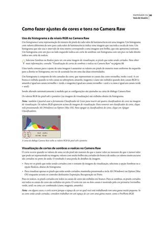 PHOTOSHOP CS3 88
                                                                                                                     Guia do Usuário




Como fazer ajustes de cores e tons no Camera Raw
Uso do histograma e de níveis RGB no Camera Raw
Um histograma é uma representação do número de pixels de cada valor de luminescência em uma imagem. Um histograma
com valores diferentes de zero para cada valor de luminescência indica uma imagem que usa toda a escala de tons. Um
histograma que não usa o intervalo de tons inteiro corresponde a uma imagem sem brilho, que não apresenta contraste.
Um histograma com um pico no lado esquerdo indica um corte de sombras; um histograma com um pico no lado direito
indica um corte de realces.

    Selecione Sombras ou Realces para ver, em uma imagem de visualização, os pixels que estão sendo cortados. Para obter
    mais informações, consulte “Visualização de cortes de sombras e realces no Camera Raw” na página 88.

Uma tarefa comum para o ajuste de uma imagem é aumentar os valores em pixels de maneira mais uniforme da esquerda
para a direita no histograma, em vez de acumulá-los em uma das duas extremidades.

Um histograma é composte de três camadas de cores, que representam os canais das cores vermelha, verde e azul. A cor
branca é exibida quando os três canais se sobrepõem; amarelo, magenta e ciano são exibidos quando dois canais RGB (o
amarelo é igual aos canais vermelho + verde, o magenta é igual aos canais vermelho + azul, e o ciano é igual aos canais verde
+ azul).

Sendo alterado automaticamente à medida que as configurações são ajustadas na caixa de diálogo Camera Raw.

Os valores RGB do pixel sob o ponteiro (na imagem de visualização) são exibidos abaixo do histograma.

Nota: também é possível usar a ferramenta Classificador de Cores para inserir até quatro classificadores de cores na imagem
de visualização. Os valores RGB aparecem acima da imagem de visualização. Para remover um classificador de cores, clique
nele pressionando Alt (Windows) ou Option (Mac OS). Para apagar os classificadores de cores, clique em Apagar
Classificadores.




A caixa de diálogo Camera Raw exibe os valores RGB do pixel sob o ponteiro.


Visualização de cortes de sombras e realces no Camera Raw
O corte ocorre quando os valores de uma cor do pixel são maiores do que o maior valor ou menores do que o menor valor
que pode ser representado na imagem; valores com muito brilho são cortados do branco de saída e os valores muito escuros
são cortados no preto de saída. O resultado é uma perda de detalhes da imagem.

• Para ver os pixels que estão sendo cortados com o restante da imagem de visualização, selecione a opção Sombras ou a
  opção Realces, abaixo do histograma.
• Para visualizar apenas os pixels que estão sendo cortados, mantenha pressionada a tecla Alt (Windows) ou Option (Mac
  OS) enquanto arrasta os controles deslizantes Exposição, Recuperação ou Preto.
Para os realces, os pixels cortados em todos os canais de cores são exibidos em branco. Para as sombras, os pixels cortados
em todos os canais de cores são exibidos em preto. O corte em um ou dois canais é mostrado pela cor primária (vermelho,
verde, azul) ou uma cor combinada (ciano, magenta, amarelo).

Nota: em alguns casos, o corte ocorre porque o espaço de cor no qual você está trabalhando tem uma gama muito pequena. Se
as cores estão sendo cortadas, considere trabalhar em um espaço de cor com uma gama maior, como o ProPhoto RGB.
 