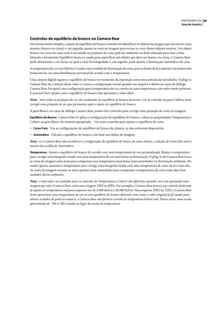 PHOTOSHOP CS3 89
                                                                                                                     Guia do Usuário




Controles de equilíbrio de branco no Camera Raw
Em termos muito simples, o ajuste do equilíbrio de branco consiste em identificar os objetos na imagem que devem ter cores
neutras (branco ou cinza) e, em seguida, ajustar as cores na imagem para tornar as cores desses objetos neutras. Um objeto
branco ou cinza em uma cena é executado na projeção de cores pela luz ambiente ou flash utilizado para tirar a foto.
Quando a ferramenta Equilíbrio branco é usada para especificar um objeto que deve ser branco ou cinza, o Camera Raw
pode determinar a cor da luz na qual a cena foi fotografada e, em seguida, pode ajustar a iluminação automática da cena.

A temperatura da cor (em Kelvin) é usada como medida da iluminação da cena, pois as fontes de luz natural e incandescente
fornecem luz em uma distribuição previsível de acordo com a temperatura.

Uma câmera digital registra o equilíbrio de branco no momento da exposição como uma entrada de metadados. O plug-in
Camera Raw faz a leitura desse valor e o torna a configuração inicial quando um arquivo é aberto na caixa de diálogo
Camera Raw. Em geral, essa configuração gera a temperatura de cor correta ou uma temperatura com valor muito próximo.
É possível fazer ajustes caso o equilíbrio de branco não apresente o valor ideal.

Nota: nem todas as projeções de cor são resultantes do equilíbrio de branco incorreto. Use os controles na guia Calibrar para
corrigir uma projeção de cor que permaneça após o ajuste do equilíbrio de branco.

A guia Básico, na caixa de diálogo Camera Raw, possui três controles para corrigir uma projeção de cores na imagem:
Equilíbrio de Branco Camera Raw O aplica a configuração do equilíbrio de branco e altera as propriedades Temperatura e
Colorir na guia Básico de maneira apropriada. Use esses controles para ajustar o equilíbrio de cores.
• Como Foto Usa as configurações de equilíbrio de branco da câmera, se elas estiverem disponíveis.
• Automático Calcula o equilíbrio de branco com base nos dados da imagem.
Nota: se o Camera Raw não reconhecer a configuração de equilíbrio de branco de uma câmera, a seleção de Como foto será a
mesma da escolha de Automático.
Temperatura Ajusta o equilíbrio de branco de acordo com uma temperatura de cor personalizada. Reduz a temperatura
para corrigir uma fotografia tirada com uma temperatura de cor mais baixa na iluminação. O plug-in do Camera Raw torna
as cores da imagem mais azuis para compensar essa temperatura mais baixa (tom amarelado) na iluminação ambiente. De
modo oposto, aumenta a temperatura para corrige uma fotografia tirada com uma temperatura de cores de luz mais alta.
As cores da imagem tornam-se mais quentes (tom amarelado) para compensar a temperatura de cores mais alta (tom
azulado) da luz ambiente.

Nota: o intervalo e as unidades para os controles de Temperatura e Colorir são diferentes quando você está ajustando uma
imagem que não é Camera Raw, como uma imagem TIFF ou JPEG. Por exemplo, o Camera Raw fornece um controle deslizante
de ajuste em temperatura real para arquivos raw de 2.000 Kelvin a 50.000 Kelvin. Para arquivos JPEG ou TIFF, o Camera Raw
tenta aproximar uma temperatura de cor ou um equilíbrio de branco diferente, mas como o valor original já foi usado para
alterar os dados de pixel no arquivo, o Camera Raw não fornece a escala de temperatura Kelvin real. Nesses casos, uma escala
aproximada de -100 a 100 é usada no lugar da escala de temperatura.
 