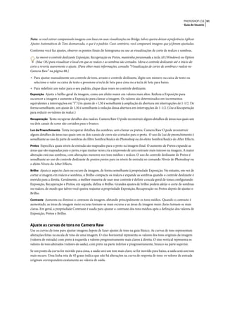 PHOTOSHOP CS3 91
                                                                                                                    Guia do Usuário




Nota: se você estiver comparando imagens com base em suas visualizações no Bridge, talvez queira deixar a preferência Aplicar
Ajustes Automáticos de Tons desmarcada, o que é o padrão. Caso contrário, você comparará imagens que já foram ajustadas.

Conforme você faz ajustes, observe os pontos finais do histograma ou use as visualizações de corte de realces e sombras.

    Ao mover o controle deslizante Exposição, Recuperação ou Pretos, mantenha pressionada a tecla Alt (Windows) ou Option
    (Mac OS) para visualizar o local em que os realces e as sombras são cortados. Mova o controle deslizante até o início do
corte e reverta suavemente o ajuste. (Para obter mais informações, consulte “Visualização de cortes de sombras e realces no
Camera Raw” na página 88.)

• Para ajustar manualmente um controle de tons, arraste o controle deslizante, digite um número na caixa de texto ou
  selecione o valor na caixa de texto e pressione a tecla de Seta para cima ou a tecla de Seta para baixo.
• Para redefinir um valor para o seu padrão, clique duas vezes no controle deslizante.
Exposição Ajusta o brilho geral da imagem, como um efeito maior em valores mais altos. Reduza a Exposição para
escurecer a imagem e aumente a Exposição para clarear a imagem. Os valores são determinados em incrementos
equivalentes a interrupções em “f ”. Um ajuste de +1,50 é semelhante à ampliação da abertura em interrupções de 1-1/2. De
forma semelhante, um ajuste de 1,50 é semelhante à redução dessa abertura em interrupções de 1-1/2. (Use a Recuperação
para reduzir os valores de realce.)
Recuperação Tenta recuperar detalhes dos realces. Camera Raw O pode reconstruir alguns detalhes de áreas nas quais um
ou dois canais de cores são cortados para o branco.
Luz de Preenchimento Tenta recuperar detalhes das sombras, sem clarear os pretos. Camera Raw O pode reconstruir
alguns detalhes de áreas nas quais um ou dois canais de cores são cortados para o preto. O uso da Luz de preenchimento é
semelhante ao uso da parte de sombras do filtro Sombra/Realce do Photoshop ou do efeito Sombra/Realce do After Effects.
Pretos Especifica quais níveis de entrada são mapeados para o preto na imagem final. O aumento de Pretos expande as
áreas que são mapeadas para o preto, o que muitas vezes cria a impressão de um contraste mais intenso na imagem. A maior
alteração está nas sombras, com alterações menores nos tons médios e realces. O uso do controle deslizante de Pretos é
semelhante ao uso do controle deslizante de pontos pretos para os níveis de entrada no comando Níveis do Photoshop ou
o efeito Níveis do After Effects.
Brilho Ajusta o aspecto claro ou escuro da imagem, de forma semelhante à propriedade Exposição. No entanto, em vez de
cortar a imagem em realces e sombras, o Brilho compacta os realces e expande as sombras quando o controle deslizante é
movido para a direita. Geralmente, a melhor maneira de usar esse controle é definir a escala geral de tonas configurando
Exposição, Recuperação e Pretos; em seguida, defina o Brilho. Grandes ajustes de brilho podem afetar o corte de sombras
ou realces, de modo que talvez você queira reajustar a propriedade Exposição, Recuperação ou Pretos depois de ajustar o
Brilho.
Contraste Aumenta ou diminui o contraste da imagem, afetando principalmente os tons médios. Quando o contraste é
aumentado, as áreas da imagem meio escuras tornam-se mais escuras e as áreas da imagem meio claras tornam-se mais
claras. Em geral, a propriedade Contraste é usada para ajustar o contraste dos tons médios após a definição dos valores de
Exposição, Pretos e Brilho.


Ajuste as curvas de tons no Camera Raw
Use as curvas de tons para ajustar imagens depois de fazer ajustes de tons na guia Básico. As curvas de tons representam
alterações feitas na escala de tons de uma imagem. O eixo horizontal representa os valores dos tons originais da imagem
(valores de entrada) com preto à esquerda e valores progressivamente mais claros à direita. O eixo vertical representa os
valores de tons alterados (valores de saída), com preto na parte inferior e progressivamente, branco na parte superior.

Se um ponto da curva for movido para cima, a saída será um tom mais claro; se for movido para baixo, a saída será um tom
mais escuro. Uma linha reta de 45 graus indica que não há alterações na curva de resposta de tons: os valores de entrada
originais correspondem exatamente ao valores de saída.
 