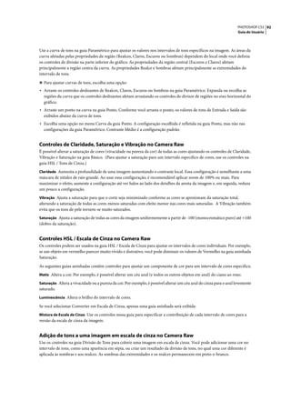 PHOTOSHOP CS3 92
                                                                                                                    Guia do Usuário




Use a curva de tons na guia Paramétrico para ajustar os valores nos intervalos de tons específicos na imagem. As áreas da
curva afetadas pelas propriedades da região (Realces, Claros, Escuros ou Sombras) dependem do local onde você definiu
os controles de divisão na parte inferior do gráfico. As propriedades da região central (Escuros e Claros) afetam
principalmente a região centra da curva. As propriedades Realce e Sombras afetam principalmente as extremidades do
intervalo de tons.

❖ Para ajustar curvas de tons, escolha uma opção:
• Arraste os controles deslizantes de Realces, Claros, Escuros ou Sombras na guia Paramétrico. Expanda ou recolha as
  regiões da curva que os controles deslizantes afetam arrastando os controles do divisor de regiões no eixo horizontal do
  gráfico.
• Arraste um ponto na curva na guia Ponto. Conforme você arrasta o ponto, os valores de tons de Entrada e Saída são
  exibidos abaixo da curva de tons.
• Escolha uma opção no menu Curva da guia Ponto. A configuração escolhida é refletida na guia Ponto, mas não nas
  configurações da guia Paramétrico. Contraste Médio é a configuração padrão.


Controles de Claridade, Saturação e Vibração no Camera Raw
É possível alterar a saturação de cores (vivacidade ou pureza da cor) de todas as cores ajustando os controles de Claridade,
Vibração e Saturação na guia Básico. (Para ajustar a saturação para um intervalo específico de cores, use os controles na
guia HSL / Tons de Cinza.)
Claridade Aumenta a profundidade de uma imagem aumentando o contraste local. Essa configuração é semelhante a uma
máscara de nitidez de raio grande. Ao usar essa configuração, é recomendável aplicar zoom de 100% ou mais. Para
maximizar o efeito, aumente a configuração até ver halos ao lado dos detalhes da aresta da imagem e, em seguida, reduza
um pouco a configuração.
Vibração Ajusta a saturação para que o corte seja minimizado conforme as cores se aproximam da saturação total,
alterando a saturação de todas as cores menos saturadas com efeito menor nas cores mais saturadas. A Vibração também
evita que os tons de pele tornem-se muito saturados.
Saturação Ajusta a saturação de todas as cores da imagem uniformemente a partir de -100 (monocromático puro) até +100
(dobro da saturação).


Controles HSL / Escala de Cinza no Camera Raw
Os controles podem ser usados na guia HSL / Escala de Cinza para ajustar os intervalos de cores individuais. Por exemplo,
se um objeto em vermelho parecer muito vívido e distrativo, você pode diminuir os valores de Vermelho na guia aninhada
Saturação.

As seguintes guias aninhadas contêm controles para ajustar um componente de cor para um intervalo de cores específico.
Matiz Altera a cor. Por exemplo, é possível alterar um céu azul (e todos os outros objetos em azul) do ciano ao roxo.

Saturação Altera a vivacidade ou a pureza da cor. Por exemplo, é possível alterar um céu azul do cinza para o azul levemente
saturado.
Luminescência Altera o brilho do intervalo de cores.

Se você selecionar Converter em Escala de Cinza, apenas uma guia aninhada será exibida:
Mistura de Escala de Cinza Use os controles nessa guia para especificar a contribuição de cada intervalo de cores para a
versão da escala de cinza da imagem.


Adição de tons a uma imagem em escala de cinza no Camera Raw
Use os controles na guia Divisão de Tons para colorir uma imagem em escala de cinza. Você pode adicionar uma cor no
intervalo de tons, como uma aparência em sépia, ou criar um resultado da divisão de tons, no qual uma cor diferente é
aplicada às sombras e aos realces. As sombras das extremidades e os realces permanecem em preto-e-branco.
 