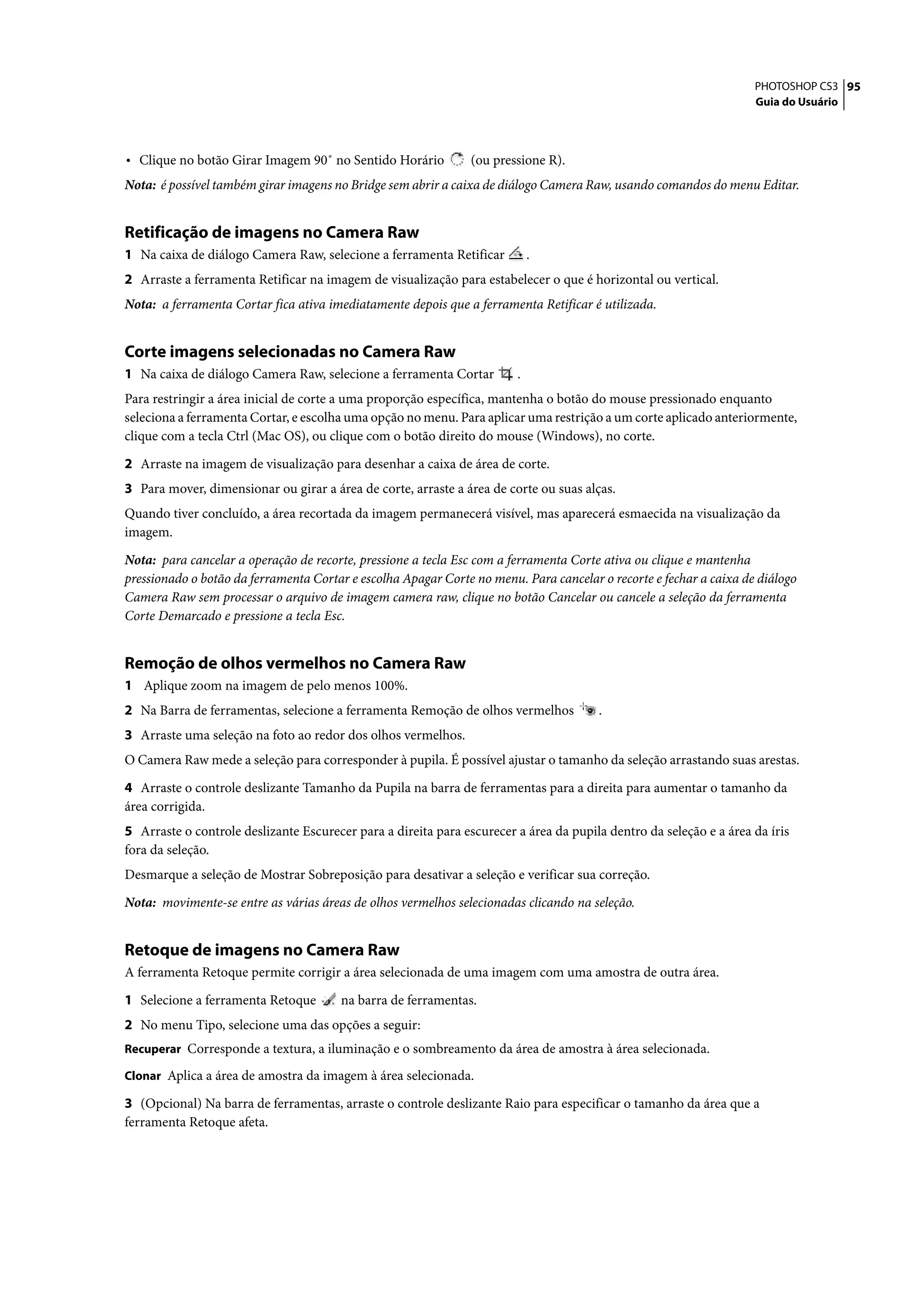 PHOTOSHOP CS3 95
                                                                                                                    Guia do Usuário




• Clique no botão Girar Imagem 90˚ no Sentido Horário           (ou pressione R).
Nota: é possível também girar imagens no Bridge sem abrir a caixa de diálogo Camera Raw, usando comandos do menu Editar.


Retificação de imagens no Camera Raw
1 Na caixa de diálogo Camera Raw, selecione a ferramenta Retificar          .
2 Arraste a ferramenta Retificar na imagem de visualização para estabelecer o que é horizontal ou vertical.
Nota: a ferramenta Cortar fica ativa imediatamente depois que a ferramenta Retificar é utilizada.


Corte imagens selecionadas no Camera Raw
1 Na caixa de diálogo Camera Raw, selecione a ferramenta Cortar         .
Para restringir a área inicial de corte a uma proporção específica, mantenha o botão do mouse pressionado enquanto
seleciona a ferramenta Cortar, e escolha uma opção no menu. Para aplicar uma restrição a um corte aplicado anteriormente,
clique com a tecla Ctrl (Mac OS), ou clique com o botão direito do mouse (Windows), no corte.

2 Arraste na imagem de visualização para desenhar a caixa de área de corte.
3 Para mover, dimensionar ou girar a área de corte, arraste a área de corte ou suas alças.
Quando tiver concluído, a área recortada da imagem permanecerá visível, mas aparecerá esmaecida na visualização da
imagem.

Nota: para cancelar a operação de recorte, pressione a tecla Esc com a ferramenta Corte ativa ou clique e mantenha
pressionado o botão da ferramenta Cortar e escolha Apagar Corte no menu. Para cancelar o recorte e fechar a caixa de diálogo
Camera Raw sem processar o arquivo de imagem camera raw, clique no botão Cancelar ou cancele a seleção da ferramenta
Corte Demarcado e pressione a tecla Esc.


Remoção de olhos vermelhos no Camera Raw
1 Aplique zoom na imagem de pelo menos 100%.
2 Na Barra de ferramentas, selecione a ferramenta Remoção de olhos vermelhos           .
3 Arraste uma seleção na foto ao redor dos olhos vermelhos.
O Camera Raw mede a seleção para corresponder à pupila. É possível ajustar o tamanho da seleção arrastando suas arestas.

4 Arraste o controle deslizante Tamanho da Pupila na barra de ferramentas para a direita para aumentar o tamanho da
área corrigida.
5 Arraste o controle deslizante Escurecer para a direita para escurecer a área da pupila dentro da seleção e a área da íris
fora da seleção.
Desmarque a seleção de Mostrar Sobreposição para desativar a seleção e verificar sua correção.

Nota: movimente-se entre as várias áreas de olhos vermelhos selecionadas clicando na seleção.


Retoque de imagens no Camera Raw
A ferramenta Retoque permite corrigir a área selecionada de uma imagem com uma amostra de outra área.

1 Selecione a ferramenta Retoque        na barra de ferramentas.
2 No menu Tipo, selecione uma das opções a seguir:
Recuperar Corresponde a textura, a iluminação e o sombreamento da área de amostra à área selecionada.

Clonar Aplica a área de amostra da imagem à área selecionada.

3 (Opcional) Na barra de ferramentas, arraste o controle deslizante Raio para especificar o tamanho da área que a
ferramenta Retoque afeta.
 