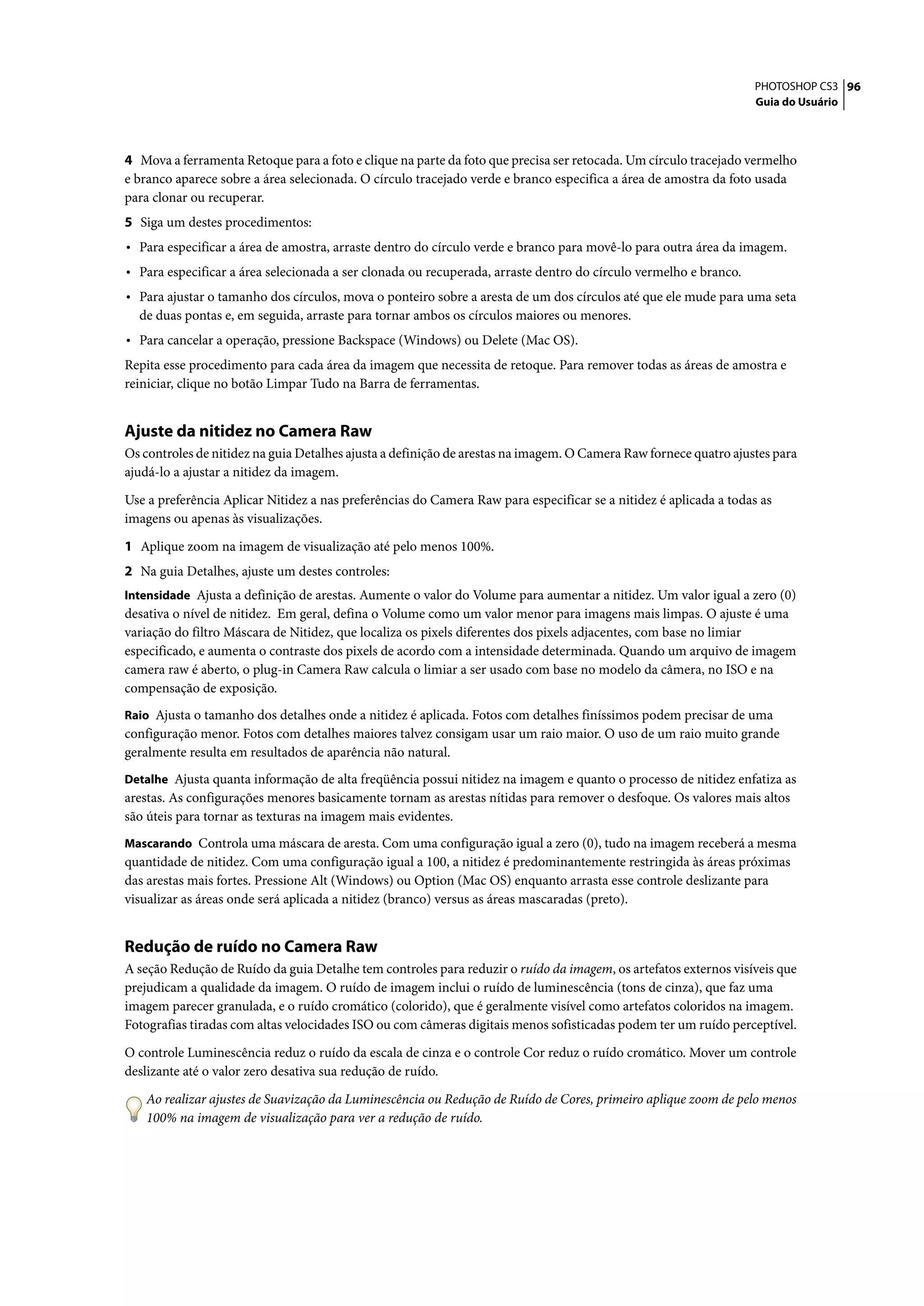 PHOTOSHOP CS3 96
                                                                                                                  Guia do Usuário




4 Mova a ferramenta Retoque para a foto e clique na parte da foto que precisa ser retocada. Um círculo tracejado vermelho
e branco aparece sobre a área selecionada. O círculo tracejado verde e branco especifica a área de amostra da foto usada
para clonar ou recuperar.
5 Siga um destes procedimentos:
• Para especificar a área de amostra, arraste dentro do círculo verde e branco para movê-lo para outra área da imagem.
• Para especificar a área selecionada a ser clonada ou recuperada, arraste dentro do círculo vermelho e branco.
• Para ajustar o tamanho dos círculos, mova o ponteiro sobre a aresta de um dos círculos até que ele mude para uma seta
  de duas pontas e, em seguida, arraste para tornar ambos os círculos maiores ou menores.
• Para cancelar a operação, pressione Backspace (Windows) ou Delete (Mac OS).
Repita esse procedimento para cada área da imagem que necessita de retoque. Para remover todas as áreas de amostra e
reiniciar, clique no botão Limpar Tudo na Barra de ferramentas.


Ajuste da nitidez no Camera Raw
Os controles de nitidez na guia Detalhes ajusta a definição de arestas na imagem. O Camera Raw fornece quatro ajustes para
ajudá-lo a ajustar a nitidez da imagem.

Use a preferência Aplicar Nitidez a nas preferências do Camera Raw para especificar se a nitidez é aplicada a todas as
imagens ou apenas às visualizações.

1 Aplique zoom na imagem de visualização até pelo menos 100%.
2 Na guia Detalhes, ajuste um destes controles:
Intensidade Ajusta a definição de arestas. Aumente o valor do Volume para aumentar a nitidez. Um valor igual a zero (0)
desativa o nível de nitidez. Em geral, defina o Volume como um valor menor para imagens mais limpas. O ajuste é uma
variação do filtro Máscara de Nitidez, que localiza os pixels diferentes dos pixels adjacentes, com base no limiar
especificado, e aumenta o contraste dos pixels de acordo com a intensidade determinada. Quando um arquivo de imagem
camera raw é aberto, o plug-in Camera Raw calcula o limiar a ser usado com base no modelo da câmera, no ISO e na
compensação de exposição.
Raio Ajusta o tamanho dos detalhes onde a nitidez é aplicada. Fotos com detalhes finíssimos podem precisar de uma
configuração menor. Fotos com detalhes maiores talvez consigam usar um raio maior. O uso de um raio muito grande
geralmente resulta em resultados de aparência não natural.
Detalhe Ajusta quanta informação de alta freqüência possui nitidez na imagem e quanto o processo de nitidez enfatiza as
arestas. As configurações menores basicamente tornam as arestas nítidas para remover o desfoque. Os valores mais altos
são úteis para tornar as texturas na imagem mais evidentes.
Mascarando Controla uma máscara de aresta. Com uma configuração igual a zero (0), tudo na imagem receberá a mesma
quantidade de nitidez. Com uma configuração igual a 100, a nitidez é predominantemente restringida às áreas próximas
das arestas mais fortes. Pressione Alt (Windows) ou Option (Mac OS) enquanto arrasta esse controle deslizante para
visualizar as áreas onde será aplicada a nitidez (branco) versus as áreas mascaradas (preto).


Redução de ruído no Camera Raw
A seção Redução de Ruído da guia Detalhe tem controles para reduzir o ruído da imagem, os artefatos externos visíveis que
prejudicam a qualidade da imagem. O ruído de imagem inclui o ruído de luminescência (tons de cinza), que faz uma
imagem parecer granulada, e o ruído cromático (colorido), que é geralmente visível como artefatos coloridos na imagem.
Fotografias tiradas com altas velocidades ISO ou com câmeras digitais menos sofisticadas podem ter um ruído perceptível.

O controle Luminescência reduz o ruído da escala de cinza e o controle Cor reduz o ruído cromático. Mover um controle
deslizante até o valor zero desativa sua redução de ruído.

   Ao realizar ajustes de Suavização da Luminescência ou Redução de Ruído de Cores, primeiro aplique zoom de pelo menos
   100% na imagem de visualização para ver a redução de ruído.
 