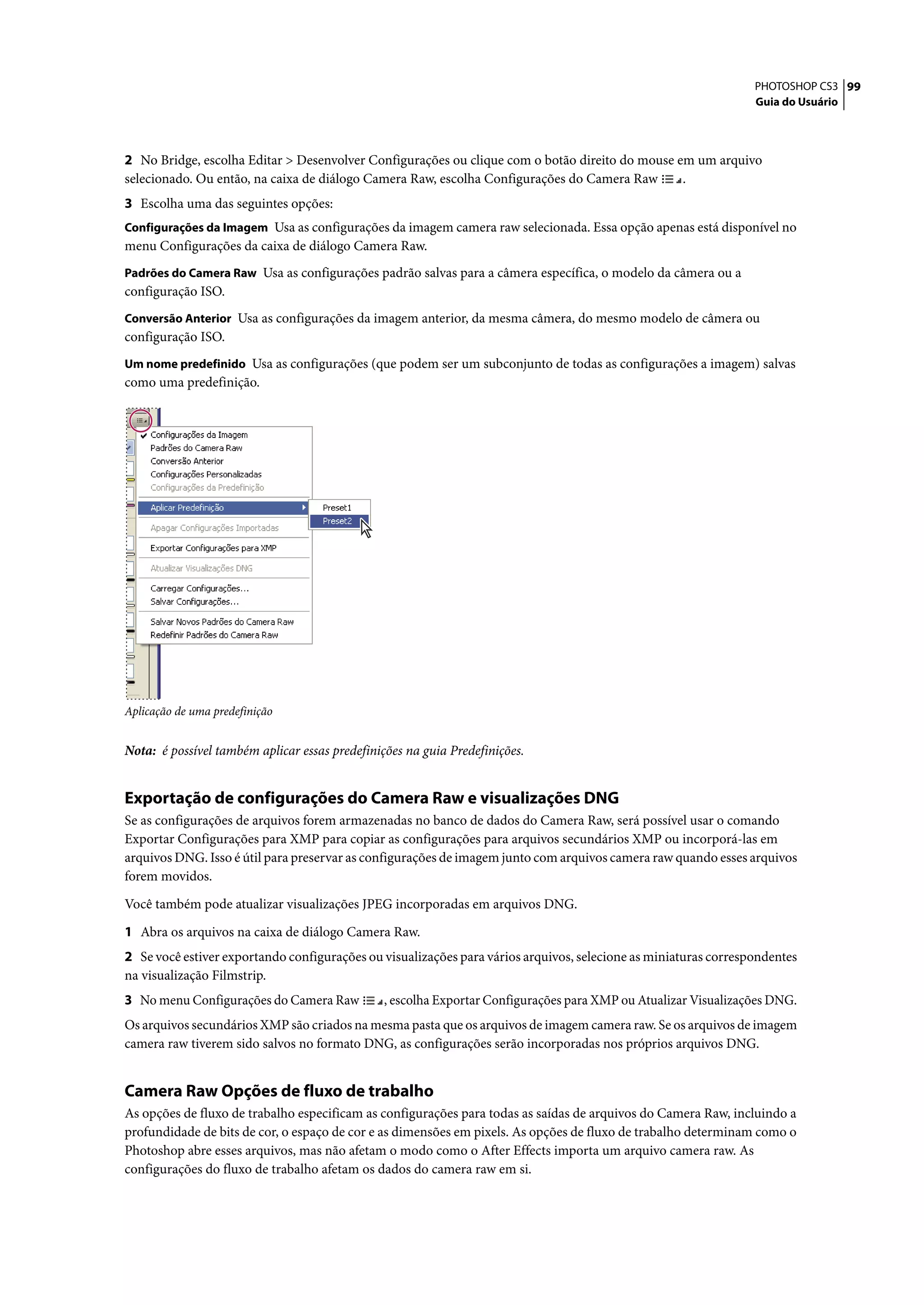 PHOTOSHOP CS3 99
                                                                                                                 Guia do Usuário




2 No Bridge, escolha Editar > Desenvolver Configurações ou clique com o botão direito do mouse em um arquivo
selecionado. Ou então, na caixa de diálogo Camera Raw, escolha Configurações do Camera Raw      .
3 Escolha uma das seguintes opções:
Configurações da Imagem Usa as configurações da imagem camera raw selecionada. Essa opção apenas está disponível no
menu Configurações da caixa de diálogo Camera Raw.
Padrões do Camera Raw Usa as configurações padrão salvas para a câmera específica, o modelo da câmera ou a
configuração ISO.
Conversão Anterior Usa as configurações da imagem anterior, da mesma câmera, do mesmo modelo de câmera ou
configuração ISO.
Um nome predefinido Usa as configurações (que podem ser um subconjunto de todas as configurações a imagem) salvas
como uma predefinição.




Aplicação de uma predefinição


Nota: é possível também aplicar essas predefinições na guia Predefinições.


Exportação de configurações do Camera Raw e visualizações DNG
Se as configurações de arquivos forem armazenadas no banco de dados do Camera Raw, será possível usar o comando
Exportar Configurações para XMP para copiar as configurações para arquivos secundários XMP ou incorporá-las em
arquivos DNG. Isso é útil para preservar as configurações de imagem junto com arquivos camera raw quando esses arquivos
forem movidos.

Você também pode atualizar visualizações JPEG incorporadas em arquivos DNG.

1 Abra os arquivos na caixa de diálogo Camera Raw.
2 Se você estiver exportando configurações ou visualizações para vários arquivos, selecione as miniaturas correspondentes
na visualização Filmstrip.
3 No menu Configurações do Camera Raw           , escolha Exportar Configurações para XMP ou Atualizar Visualizações DNG.
Os arquivos secundários XMP são criados na mesma pasta que os arquivos de imagem camera raw. Se os arquivos de imagem
camera raw tiverem sido salvos no formato DNG, as configurações serão incorporadas nos próprios arquivos DNG.


Camera Raw Opções de fluxo de trabalho
As opções de fluxo de trabalho especificam as configurações para todas as saídas de arquivos do Camera Raw, incluindo a
profundidade de bits de cor, o espaço de cor e as dimensões em pixels. As opções de fluxo de trabalho determinam como o
Photoshop abre esses arquivos, mas não afetam o modo como o After Effects importa um arquivo camera raw. As
configurações do fluxo de trabalho afetam os dados do camera raw em si.
 