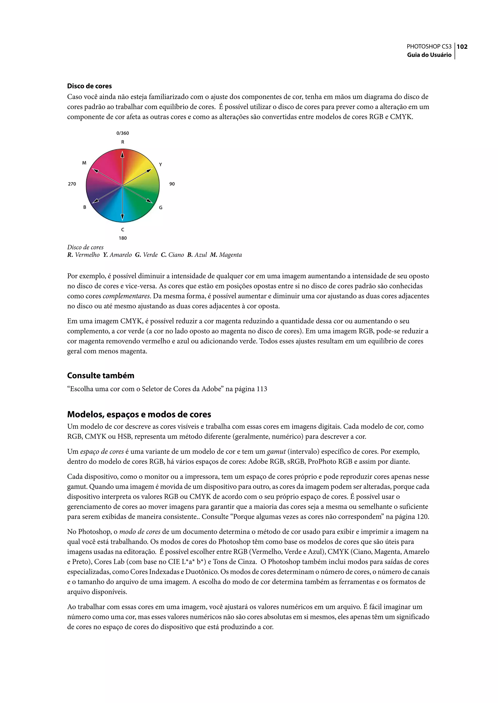 PHOTOSHOP CS3 102
                                                                                                                  Guia do Usuário




Disco de cores
Caso você ainda não esteja familiarizado com o ajuste dos componentes de cor, tenha em mãos um diagrama do disco de
cores padrão ao trabalhar com equilíbrio de cores. É possível utilizar o disco de cores para prever como a alteração em um
componente de cor afeta as outras cores e como as alterações são convertidas entre modelos de cores RGB e CMYK.

                 0/360
                  R



      M                        Y


270                                90



      B                        G



                  C
                 180
Disco de cores
R. Vermelho Y. Amarelo G. Verde C. Ciano B. Azul M. Magenta


Por exemplo, é possível diminuir a intensidade de qualquer cor em uma imagem aumentando a intensidade de seu oposto
no disco de cores e vice-versa. As cores que estão em posições opostas entre si no disco de cores padrão são conhecidas
como cores complementares. Da mesma forma, é possível aumentar e diminuir uma cor ajustando as duas cores adjacentes
no disco ou até mesmo ajustando as duas cores adjacentes à cor oposta.

Em uma imagem CMYK, é possível reduzir a cor magenta reduzindo a quantidade dessa cor ou aumentando o seu
complemento, a cor verde (a cor no lado oposto ao magenta no disco de cores). Em uma imagem RGB, pode-se reduzir a
cor magenta removendo vermelho e azul ou adicionando verde. Todos esses ajustes resultam em um equilíbrio de cores
geral com menos magenta.


Consulte também
“Escolha uma cor com o Seletor de Cores da Adobe” na página 113


Modelos, espaços e modos de cores
Um modelo de cor descreve as cores visíveis e trabalha com essas cores em imagens digitais. Cada modelo de cor, como
RGB, CMYK ou HSB, representa um método diferente (geralmente, numérico) para descrever a cor.

Um espaço de cores é uma variante de um modelo de cor e tem um gamut (intervalo) específico de cores. Por exemplo,
dentro do modelo de cores RGB, há vários espaços de cores: Adobe RGB, sRGB, ProPhoto RGB e assim por diante.

Cada dispositivo, como o monitor ou a impressora, tem um espaço de cores próprio e pode reproduzir cores apenas nesse
gamut. Quando uma imagem é movida de um dispositivo para outro, as cores da imagem podem ser alteradas, porque cada
dispositivo interpreta os valores RGB ou CMYK de acordo com o seu próprio espaço de cores. É possível usar o
gerenciamento de cores ao mover imagens para garantir que a maioria das cores seja a mesma ou semelhante o suficiente
para serem exibidas de maneira consistente.. Consulte “Porque algumas vezes as cores não correspondem” na página 120.

No Photoshop, o modo de cores de um documento determina o método de cor usado para exibir e imprimir a imagem na
qual você está trabalhando. Os modos de cores do Photoshop têm como base os modelos de cores que são úteis para
imagens usadas na editoração. É possível escolher entre RGB (Vermelho, Verde e Azul), CMYK (Ciano, Magenta, Amarelo
e Preto), Cores Lab (com base no CIE L*a* b*) e Tons de Cinza. O Photoshop também inclui modos para saídas de cores
especializadas, como Cores Indexadas e Duotônico. Os modos de cores determinam o número de cores, o número de canais
e o tamanho do arquivo de uma imagem. A escolha do modo de cor determina também as ferramentas e os formatos de
arquivo disponíveis.

Ao trabalhar com essas cores em uma imagem, você ajustará os valores numéricos em um arquivo. É fácil imaginar um
número como uma cor, mas esses valores numéricos não são cores absolutas em si mesmos, eles apenas têm um significado
de cores no espaço de cores do dispositivo que está produzindo a cor.
 