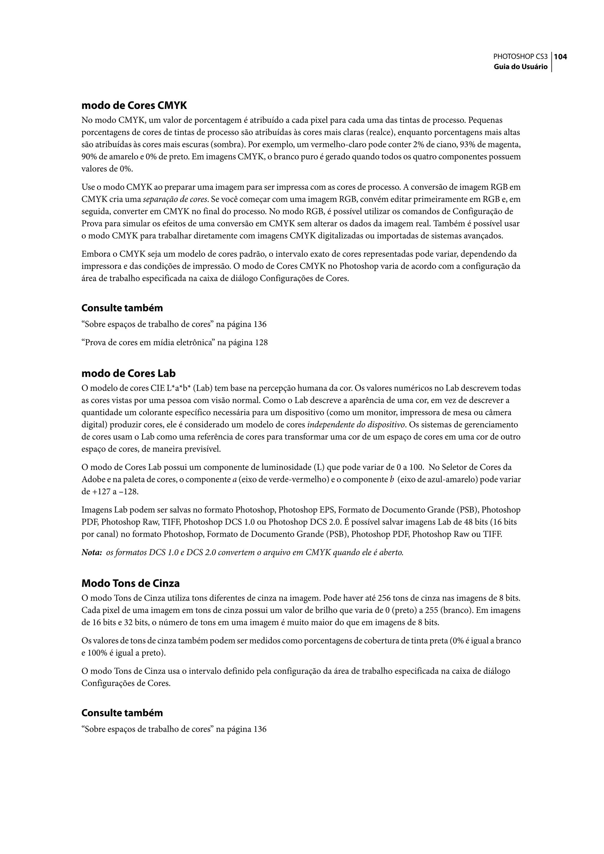 PHOTOSHOP CS3 104
                                                                                                                  Guia do Usuário




modo de Cores CMYK
No modo CMYK, um valor de porcentagem é atribuído a cada pixel para cada uma das tintas de processo. Pequenas
porcentagens de cores de tintas de processo são atribuídas às cores mais claras (realce), enquanto porcentagens mais altas
são atribuídas às cores mais escuras (sombra). Por exemplo, um vermelho-claro pode conter 2% de ciano, 93% de magenta,
90% de amarelo e 0% de preto. Em imagens CMYK, o branco puro é gerado quando todos os quatro componentes possuem
valores de 0%.

Use o modo CMYK ao preparar uma imagem para ser impressa com as cores de processo. A conversão de imagem RGB em
CMYK cria uma separação de cores. Se você começar com uma imagem RGB, convém editar primeiramente em RGB e, em
seguida, converter em CMYK no final do processo. No modo RGB, é possível utilizar os comandos de Configuração de
Prova para simular os efeitos de uma conversão em CMYK sem alterar os dados da imagem real. Também é possível usar
o modo CMYK para trabalhar diretamente com imagens CMYK digitalizadas ou importadas de sistemas avançados.

Embora o CMYK seja um modelo de cores padrão, o intervalo exato de cores representadas pode variar, dependendo da
impressora e das condições de impressão. O modo de Cores CMYK no Photoshop varia de acordo com a configuração da
área de trabalho especificada na caixa de diálogo Configurações de Cores.


Consulte também
“Sobre espaços de trabalho de cores” na página 136

“Prova de cores em mídia eletrônica” na página 128


modo de Cores Lab
O modelo de cores CIE L*a*b* (Lab) tem base na percepção humana da cor. Os valores numéricos no Lab descrevem todas
as cores vistas por uma pessoa com visão normal. Como o Lab descreve a aparência de uma cor, em vez de descrever a
quantidade um colorante específico necessária para um dispositivo (como um monitor, impressora de mesa ou câmera
digital) produzir cores, ele é considerado um modelo de cores independente do dispositivo. Os sistemas de gerenciamento
de cores usam o Lab como uma referência de cores para transformar uma cor de um espaço de cores em uma cor de outro
espaço de cores, de maneira previsível.

O modo de Cores Lab possui um componente de luminosidade (L) que pode variar de 0 a 100. No Seletor de Cores da
Adobe e na paleta de cores, o componente a (eixo de verde-vermelho) e o componente b (eixo de azul-amarelo) pode variar
de +127 a –128.
Imagens Lab podem ser salvas no formato Photoshop, Photoshop EPS, Formato de Documento Grande (PSB), Photoshop
PDF, Photoshop Raw, TIFF, Photoshop DCS 1.0 ou Photoshop DCS 2.0. É possível salvar imagens Lab de 48 bits (16 bits
por canal) no formato Photoshop, Formato de Documento Grande (PSB), Photoshop PDF, Photoshop Raw ou TIFF.

Nota: os formatos DCS 1.0 e DCS 2.0 convertem o arquivo em CMYK quando ele é aberto.


Modo Tons de Cinza
O modo Tons de Cinza utiliza tons diferentes de cinza na imagem. Pode haver até 256 tons de cinza nas imagens de 8 bits.
Cada pixel de uma imagem em tons de cinza possui um valor de brilho que varia de 0 (preto) a 255 (branco). Em imagens
de 16 bits e 32 bits, o número de tons em uma imagem é muito maior do que em imagens de 8 bits.

Os valores de tons de cinza também podem ser medidos como porcentagens de cobertura de tinta preta (0% é igual a branco
e 100% é igual a preto).

O modo Tons de Cinza usa o intervalo definido pela configuração da área de trabalho especificada na caixa de diálogo
Configurações de Cores.


Consulte também
“Sobre espaços de trabalho de cores” na página 136
 