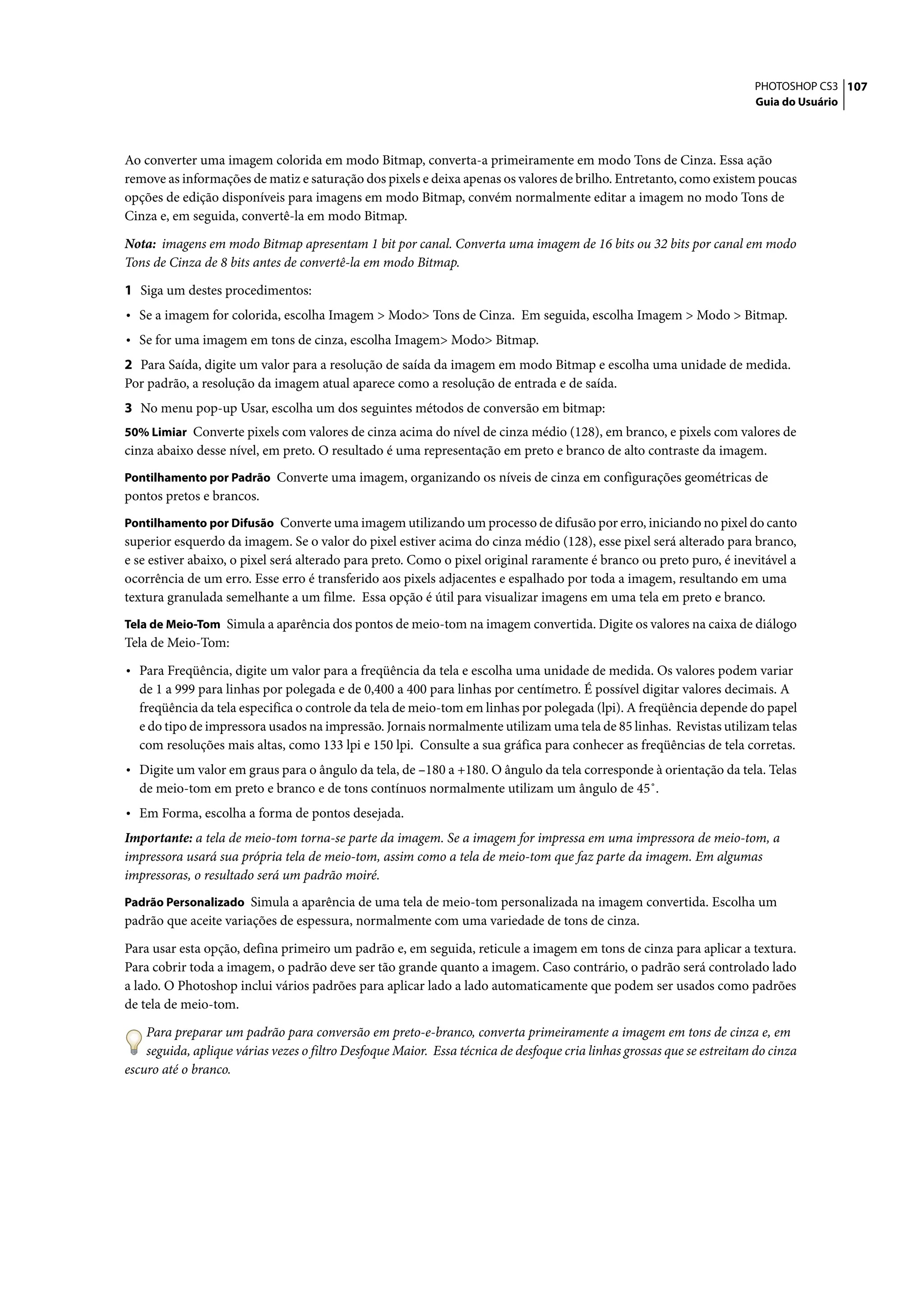 PHOTOSHOP CS3 107
                                                                                                                        Guia do Usuário




Ao converter uma imagem colorida em modo Bitmap, converta-a primeiramente em modo Tons de Cinza. Essa ação
remove as informações de matiz e saturação dos pixels e deixa apenas os valores de brilho. Entretanto, como existem poucas
opções de edição disponíveis para imagens em modo Bitmap, convém normalmente editar a imagem no modo Tons de
Cinza e, em seguida, convertê-la em modo Bitmap.

Nota: imagens em modo Bitmap apresentam 1 bit por canal. Converta uma imagem de 16 bits ou 32 bits por canal em modo
Tons de Cinza de 8 bits antes de convertê-la em modo Bitmap.

1 Siga um destes procedimentos:
• Se a imagem for colorida, escolha Imagem > Modo> Tons de Cinza. Em seguida, escolha Imagem > Modo > Bitmap.
• Se for uma imagem em tons de cinza, escolha Imagem> Modo> Bitmap.
2 Para Saída, digite um valor para a resolução de saída da imagem em modo Bitmap e escolha uma unidade de medida.
Por padrão, a resolução da imagem atual aparece como a resolução de entrada e de saída.
3 No menu pop-up Usar, escolha um dos seguintes métodos de conversão em bitmap:
50% Limiar Converte pixels com valores de cinza acima do nível de cinza médio (128), em branco, e pixels com valores de
cinza abaixo desse nível, em preto. O resultado é uma representação em preto e branco de alto contraste da imagem.
Pontilhamento por Padrão Converte uma imagem, organizando os níveis de cinza em configurações geométricas de
pontos pretos e brancos.
Pontilhamento por Difusão Converte uma imagem utilizando um processo de difusão por erro, iniciando no pixel do canto
superior esquerdo da imagem. Se o valor do pixel estiver acima do cinza médio (128), esse pixel será alterado para branco,
e se estiver abaixo, o pixel será alterado para preto. Como o pixel original raramente é branco ou preto puro, é inevitável a
ocorrência de um erro. Esse erro é transferido aos pixels adjacentes e espalhado por toda a imagem, resultando em uma
textura granulada semelhante a um filme. Essa opção é útil para visualizar imagens em uma tela em preto e branco.
Tela de Meio-Tom Simula a aparência dos pontos de meio-tom na imagem convertida. Digite os valores na caixa de diálogo
Tela de Meio-Tom:

• Para Freqüência, digite um valor para a freqüência da tela e escolha uma unidade de medida. Os valores podem variar
  de 1 a 999 para linhas por polegada e de 0,400 a 400 para linhas por centímetro. É possível digitar valores decimais. A
  freqüência da tela especifica o controle da tela de meio-tom em linhas por polegada (lpi). A freqüência depende do papel
  e do tipo de impressora usados na impressão. Jornais normalmente utilizam uma tela de 85 linhas. Revistas utilizam telas
  com resoluções mais altas, como 133 lpi e 150 lpi. Consulte a sua gráfica para conhecer as freqüências de tela corretas.
• Digite um valor em graus para o ângulo da tela, de –180 a +180. O ângulo da tela corresponde à orientação da tela. Telas
  de meio-tom em preto e branco e de tons contínuos normalmente utilizam um ângulo de 45˚.
• Em Forma, escolha a forma de pontos desejada.
Importante: a tela de meio-tom torna-se parte da imagem. Se a imagem for impressa em uma impressora de meio-tom, a
impressora usará sua própria tela de meio-tom, assim como a tela de meio-tom que faz parte da imagem. Em algumas
impressoras, o resultado será um padrão moiré.
Padrão Personalizado Simula a aparência de uma tela de meio-tom personalizada na imagem convertida. Escolha um
padrão que aceite variações de espessura, normalmente com uma variedade de tons de cinza.

Para usar esta opção, defina primeiro um padrão e, em seguida, reticule a imagem em tons de cinza para aplicar a textura.
Para cobrir toda a imagem, o padrão deve ser tão grande quanto a imagem. Caso contrário, o padrão será controlado lado
a lado. O Photoshop inclui vários padrões para aplicar lado a lado automaticamente que podem ser usados como padrões
de tela de meio-tom.

    Para preparar um padrão para conversão em preto-e-branco, converta primeiramente a imagem em tons de cinza e, em
    seguida, aplique várias vezes o filtro Desfoque Maior. Essa técnica de desfoque cria linhas grossas que se estreitam do cinza
escuro até o branco.
 