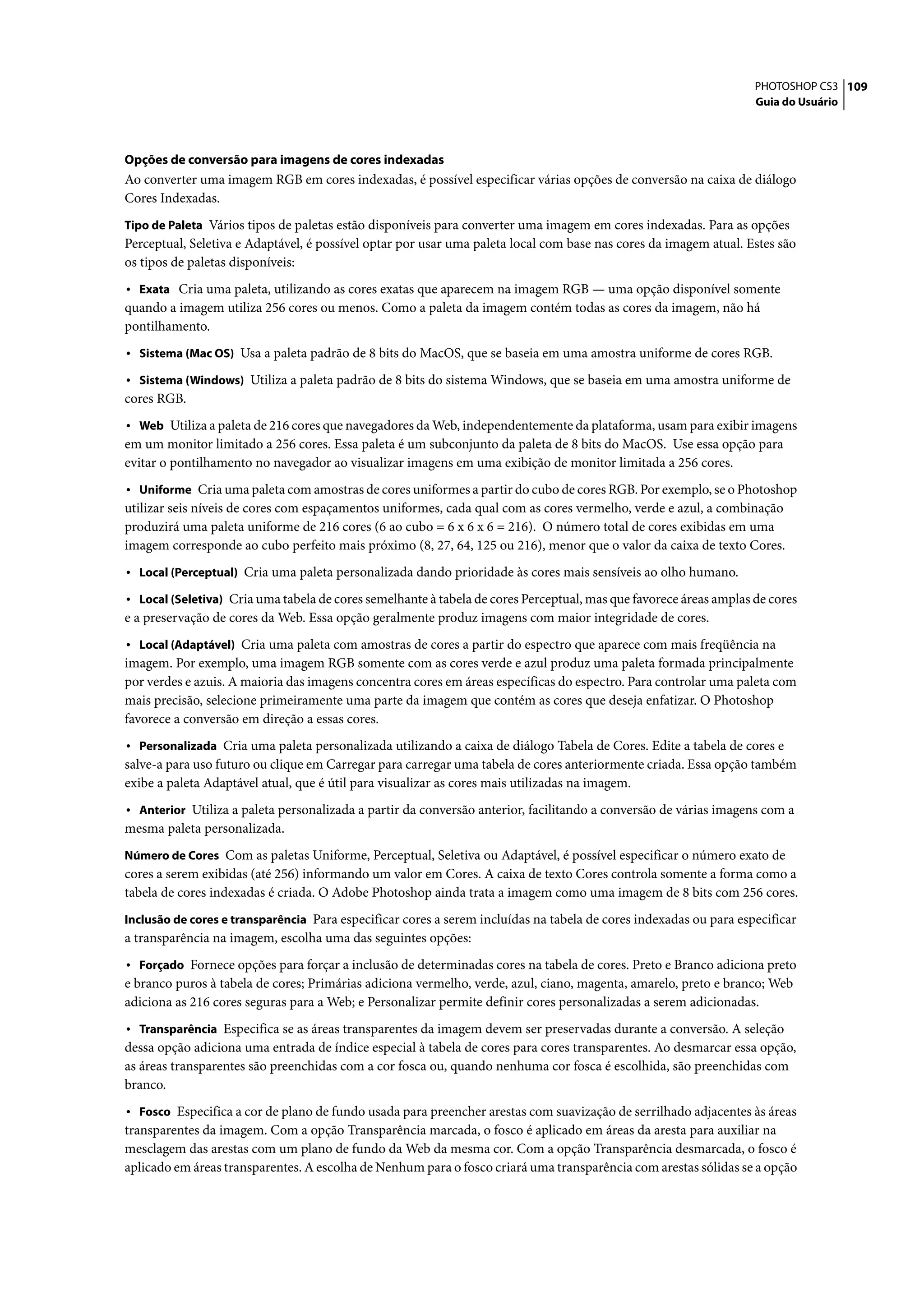PHOTOSHOP CS3 109
                                                                                                                   Guia do Usuário




Opções de conversão para imagens de cores indexadas
Ao converter uma imagem RGB em cores indexadas, é possível especificar várias opções de conversão na caixa de diálogo
Cores Indexadas.
Tipo de Paleta Vários tipos de paletas estão disponíveis para converter uma imagem em cores indexadas. Para as opções
Perceptual, Seletiva e Adaptável, é possível optar por usar uma paleta local com base nas cores da imagem atual. Estes são
os tipos de paletas disponíveis:
• Exata Cria uma paleta, utilizando as cores exatas que aparecem na imagem RGB — uma opção disponível somente
quando a imagem utiliza 256 cores ou menos. Como a paleta da imagem contém todas as cores da imagem, não há
pontilhamento.
• Sistema (Mac OS) Usa a paleta padrão de 8 bits do MacOS, que se baseia em uma amostra uniforme de cores RGB.
• Sistema (Windows) Utiliza a paleta padrão de 8 bits do sistema Windows, que se baseia em uma amostra uniforme de
cores RGB.
• Web Utiliza a paleta de 216 cores que navegadores da Web, independentemente da plataforma, usam para exibir imagens
em um monitor limitado a 256 cores. Essa paleta é um subconjunto da paleta de 8 bits do MacOS. Use essa opção para
evitar o pontilhamento no navegador ao visualizar imagens em uma exibição de monitor limitada a 256 cores.
• Uniforme Cria uma paleta com amostras de cores uniformes a partir do cubo de cores RGB. Por exemplo, se o Photoshop
utilizar seis níveis de cores com espaçamentos uniformes, cada qual com as cores vermelho, verde e azul, a combinação
produzirá uma paleta uniforme de 216 cores (6 ao cubo = 6 x 6 x 6 = 216). O número total de cores exibidas em uma
imagem corresponde ao cubo perfeito mais próximo (8, 27, 64, 125 ou 216), menor que o valor da caixa de texto Cores.
• Local (Perceptual) Cria uma paleta personalizada dando prioridade às cores mais sensíveis ao olho humano.
• Local (Seletiva) Cria uma tabela de cores semelhante à tabela de cores Perceptual, mas que favorece áreas amplas de cores
e a preservação de cores da Web. Essa opção geralmente produz imagens com maior integridade de cores.
• Local (Adaptável) Cria uma paleta com amostras de cores a partir do espectro que aparece com mais freqüência na
imagem. Por exemplo, uma imagem RGB somente com as cores verde e azul produz uma paleta formada principalmente
por verdes e azuis. A maioria das imagens concentra cores em áreas específicas do espectro. Para controlar uma paleta com
mais precisão, selecione primeiramente uma parte da imagem que contém as cores que deseja enfatizar. O Photoshop
favorece a conversão em direção a essas cores.
• Personalizada Cria uma paleta personalizada utilizando a caixa de diálogo Tabela de Cores. Edite a tabela de cores e
salve-a para uso futuro ou clique em Carregar para carregar uma tabela de cores anteriormente criada. Essa opção também
exibe a paleta Adaptável atual, que é útil para visualizar as cores mais utilizadas na imagem.
• Anterior Utiliza a paleta personalizada a partir da conversão anterior, facilitando a conversão de várias imagens com a
mesma paleta personalizada.
Número de Cores Com as paletas Uniforme, Perceptual, Seletiva ou Adaptável, é possível especificar o número exato de
cores a serem exibidas (até 256) informando um valor em Cores. A caixa de texto Cores controla somente a forma como a
tabela de cores indexadas é criada. O Adobe Photoshop ainda trata a imagem como uma imagem de 8 bits com 256 cores.
Inclusão de cores e transparência Para especificar cores a serem incluídas na tabela de cores indexadas ou para especificar
a transparência na imagem, escolha uma das seguintes opções:
• Forçado Fornece opções para forçar a inclusão de determinadas cores na tabela de cores. Preto e Branco adiciona preto
e branco puros à tabela de cores; Primárias adiciona vermelho, verde, azul, ciano, magenta, amarelo, preto e branco; Web
adiciona as 216 cores seguras para a Web; e Personalizar permite definir cores personalizadas a serem adicionadas.
• Transparência Especifica se as áreas transparentes da imagem devem ser preservadas durante a conversão. A seleção
dessa opção adiciona uma entrada de índice especial à tabela de cores para cores transparentes. Ao desmarcar essa opção,
as áreas transparentes são preenchidas com a cor fosca ou, quando nenhuma cor fosca é escolhida, são preenchidas com
branco.
• Fosco Especifica a cor de plano de fundo usada para preencher arestas com suavização de serrilhado adjacentes às áreas
transparentes da imagem. Com a opção Transparência marcada, o fosco é aplicado em áreas da aresta para auxiliar na
mesclagem das arestas com um plano de fundo da Web da mesma cor. Com a opção Transparência desmarcada, o fosco é
aplicado em áreas transparentes. A escolha de Nenhum para o fosco criará uma transparência com arestas sólidas se a opção
 