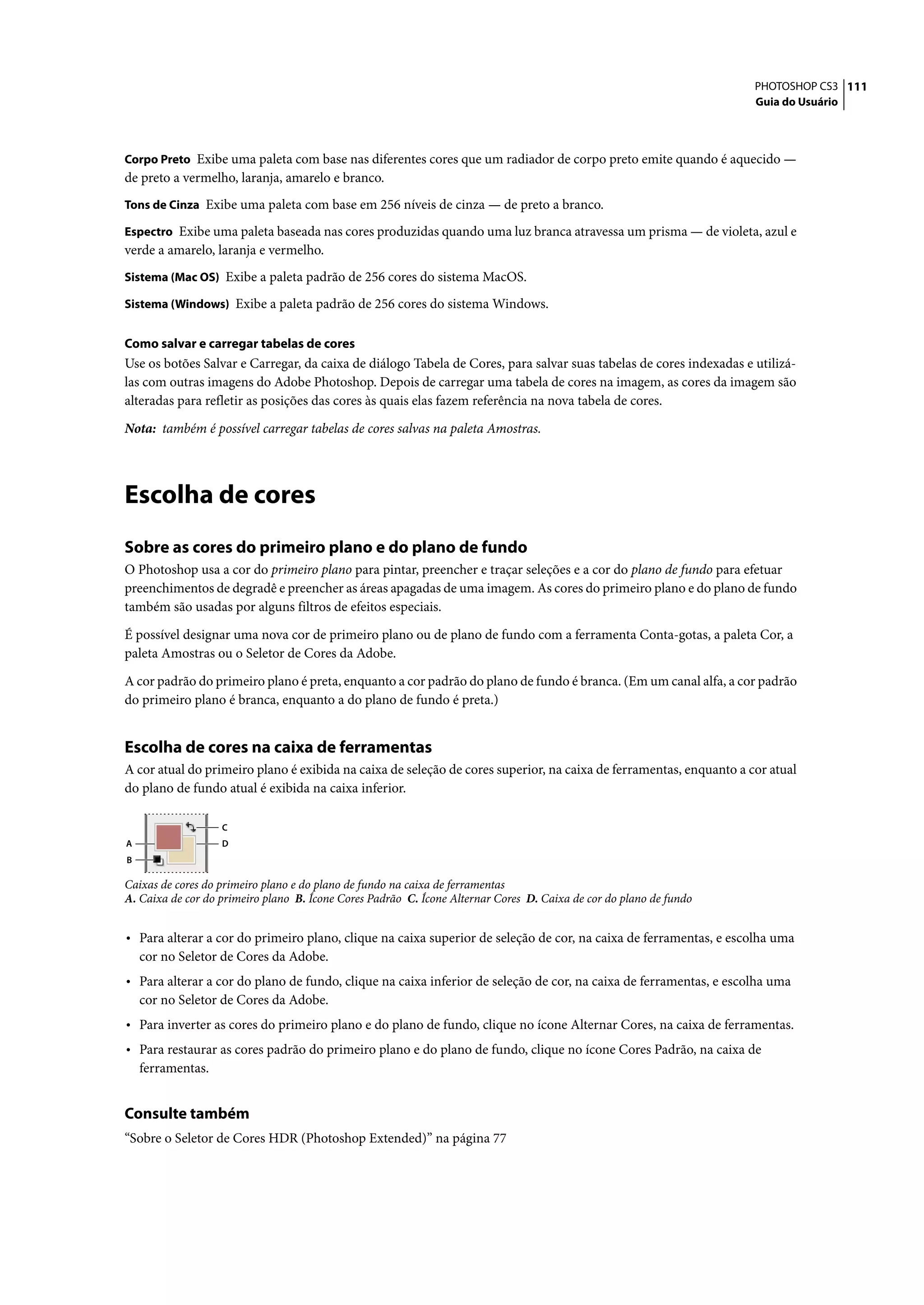 PHOTOSHOP CS3 111
                                                                                                                    Guia do Usuário



Corpo Preto Exibe uma paleta com base nas diferentes cores que um radiador de corpo preto emite quando é aquecido —
de preto a vermelho, laranja, amarelo e branco.
Tons de Cinza Exibe uma paleta com base em 256 níveis de cinza — de preto a branco.

Espectro Exibe uma paleta baseada nas cores produzidas quando uma luz branca atravessa um prisma — de violeta, azul e
verde a amarelo, laranja e vermelho.
Sistema (Mac OS) Exibe a paleta padrão de 256 cores do sistema MacOS.

Sistema (Windows) Exibe a paleta padrão de 256 cores do sistema Windows.


Como salvar e carregar tabelas de cores
Use os botões Salvar e Carregar, da caixa de diálogo Tabela de Cores, para salvar suas tabelas de cores indexadas e utilizá-
las com outras imagens do Adobe Photoshop. Depois de carregar uma tabela de cores na imagem, as cores da imagem são
alteradas para refletir as posições das cores às quais elas fazem referência na nova tabela de cores.

Nota: também é possível carregar tabelas de cores salvas na paleta Amostras.




Escolha de cores
Sobre as cores do primeiro plano e do plano de fundo
O Photoshop usa a cor do primeiro plano para pintar, preencher e traçar seleções e a cor do plano de fundo para efetuar
preenchimentos de degradê e preencher as áreas apagadas de uma imagem. As cores do primeiro plano e do plano de fundo
também são usadas por alguns filtros de efeitos especiais.

É possível designar uma nova cor de primeiro plano ou de plano de fundo com a ferramenta Conta-gotas, a paleta Cor, a
paleta Amostras ou o Seletor de Cores da Adobe.

A cor padrão do primeiro plano é preta, enquanto a cor padrão do plano de fundo é branca. (Em um canal alfa, a cor padrão
do primeiro plano é branca, enquanto a do plano de fundo é preta.)


Escolha de cores na caixa de ferramentas
A cor atual do primeiro plano é exibida na caixa de seleção de cores superior, na caixa de ferramentas, enquanto a cor atual
do plano de fundo atual é exibida na caixa inferior.

                   C
A                  D
B

Caixas de cores do primeiro plano e do plano de fundo na caixa de ferramentas
A. Caixa de cor do primeiro plano B. Ícone Cores Padrão C. Ícone Alternar Cores D. Caixa de cor do plano de fundo


• Para alterar a cor do primeiro plano, clique na caixa superior de seleção de cor, na caixa de ferramentas, e escolha uma
    cor no Seletor de Cores da Adobe.
• Para alterar a cor do plano de fundo, clique na caixa inferior de seleção de cor, na caixa de ferramentas, e escolha uma
    cor no Seletor de Cores da Adobe.
• Para inverter as cores do primeiro plano e do plano de fundo, clique no ícone Alternar Cores, na caixa de ferramentas.
• Para restaurar as cores padrão do primeiro plano e do plano de fundo, clique no ícone Cores Padrão, na caixa de
    ferramentas.


Consulte também
“Sobre o Seletor de Cores HDR (Photoshop Extended)” na página 77
 
