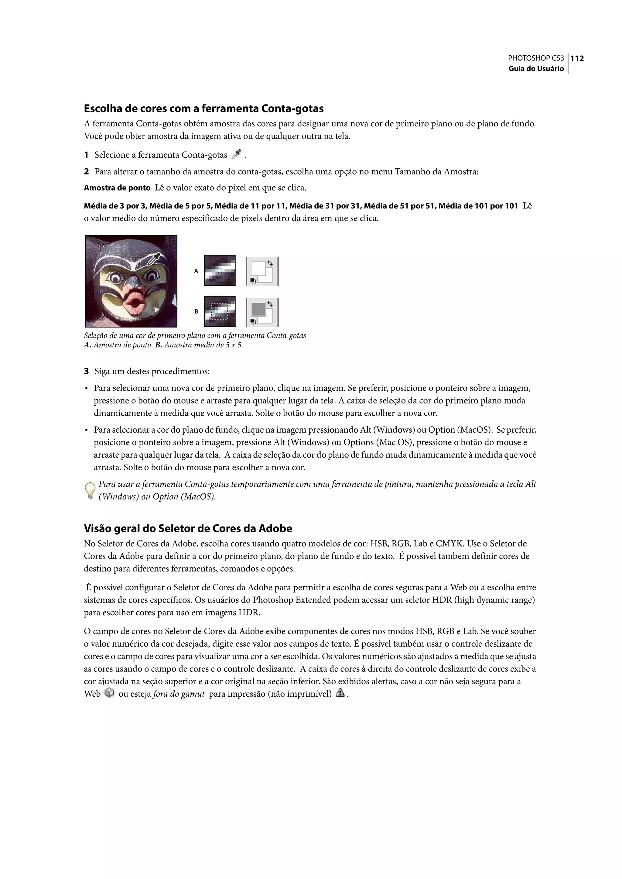 PHOTOSHOP CS3 112
                                                                                                                    Guia do Usuário




Escolha de cores com a ferramenta Conta-gotas
A ferramenta Conta-gotas obtém amostra das cores para designar uma nova cor de primeiro plano ou de plano de fundo.
Você pode obter amostra da imagem ativa ou de qualquer outra na tela.

1 Selecione a ferramenta Conta-gotas          .
2 Para alterar o tamanho da amostra do conta-gotas, escolha uma opção no menu Tamanho da Amostra:
Amostra de ponto Lê o valor exato do pixel em que se clica.

Média de 3 por 3, Média de 5 por 5, Média de 11 por 11, Média de 31 por 31, Média de 51 por 51, Média de 101 por 101 Lê
o valor médio do número especificado de pixels dentro da área em que se clica.




                                A




                                B


Seleção de uma cor de primeiro plano com a ferramenta Conta-gotas
A. Amostra de ponto B. Amostra média de 5 x 5


3 Siga um destes procedimentos:
• Para selecionar uma nova cor de primeiro plano, clique na imagem. Se preferir, posicione o ponteiro sobre a imagem,
  pressione o botão do mouse e arraste para qualquer lugar da tela. A caixa de seleção da cor do primeiro plano muda
  dinamicamente à medida que você arrasta. Solte o botão do mouse para escolher a nova cor.
• Para selecionar a cor do plano de fundo, clique na imagem pressionando Alt (Windows) ou Option (MacOS). Se preferir,
  posicione o ponteiro sobre a imagem, pressione Alt (Windows) ou Options (Mac OS), pressione o botão do mouse e
  arraste para qualquer lugar da tela. A caixa de seleção da cor do plano de fundo muda dinamicamente à medida que você
  arrasta. Solte o botão do mouse para escolher a nova cor.
    Para usar a ferramenta Conta-gotas temporariamente com uma ferramenta de pintura, mantenha pressionada a tecla Alt
    (Windows) ou Option (MacOS).


Visão geral do Seletor de Cores da Adobe
No Seletor de Cores da Adobe, escolha cores usando quatro modelos de cor: HSB, RGB, Lab e CMYK. Use o Seletor de
Cores da Adobe para definir a cor do primeiro plano, do plano de fundo e do texto. É possível também definir cores de
destino para diferentes ferramentas, comandos e opções.

 É possível configurar o Seletor de Cores da Adobe para permitir a escolha de cores seguras para a Web ou a escolha entre
sistemas de cores específicos. Os usuários do Photoshop Extended podem acessar um seletor HDR (high dynamic range)
para escolher cores para uso em imagens HDR.

O campo de cores no Seletor de Cores da Adobe exibe componentes de cores nos modos HSB, RGB e Lab. Se você souber
o valor numérico da cor desejada, digite esse valor nos campos de texto. É possível também usar o controle deslizante de
cores e o campo de cores para visualizar uma cor a ser escolhida. Os valores numéricos são ajustados à medida que se ajusta
as cores usando o campo de cores e o controle deslizante. A caixa de cores à direita do controle deslizante de cores exibe a
cor ajustada na seção superior e a cor original na seção inferior. São exibidos alertas, caso a cor não seja segura para a
Web       ou esteja fora do gamut para impressão (não imprimível)        .
 