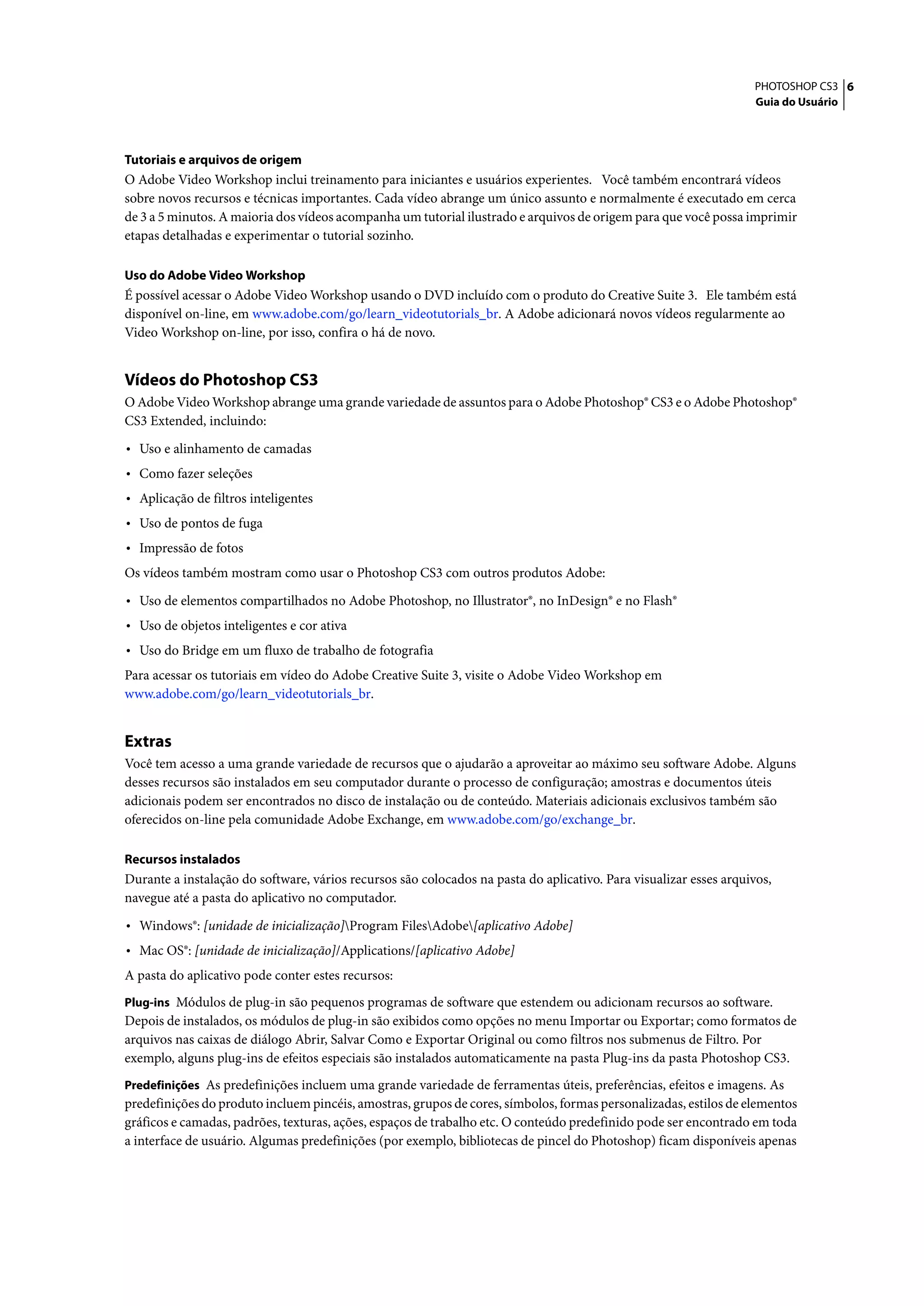 PHOTOSHOP CS3 6
                                                                                                                   Guia do Usuário




Tutoriais e arquivos de origem
O Adobe Video Workshop inclui treinamento para iniciantes e usuários experientes. Você também encontrará vídeos
sobre novos recursos e técnicas importantes. Cada vídeo abrange um único assunto e normalmente é executado em cerca
de 3 a 5 minutos. A maioria dos vídeos acompanha um tutorial ilustrado e arquivos de origem para que você possa imprimir
etapas detalhadas e experimentar o tutorial sozinho.

Uso do Adobe Video Workshop
É possível acessar o Adobe Video Workshop usando o DVD incluído com o produto do Creative Suite 3. Ele também está
disponível on-line, em www.adobe.com/go/learn_videotutorials_br. A Adobe adicionará novos vídeos regularmente ao
Video Workshop on-line, por isso, confira o há de novo.


Vídeos do Photoshop CS3
O Adobe Video Workshop abrange uma grande variedade de assuntos para o Adobe Photoshop® CS3 e o Adobe Photoshop®
CS3 Extended, incluindo:

• Uso e alinhamento de camadas
• Como fazer seleções
• Aplicação de filtros inteligentes
• Uso de pontos de fuga
• Impressão de fotos
Os vídeos também mostram como usar o Photoshop CS3 com outros produtos Adobe:
• Uso de elementos compartilhados no Adobe Photoshop, no Illustrator®, no InDesign® e no Flash®
• Uso de objetos inteligentes e cor ativa
• Uso do Bridge em um fluxo de trabalho de fotografia
Para acessar os tutoriais em vídeo do Adobe Creative Suite 3, visite o Adobe Video Workshop em
www.adobe.com/go/learn_videotutorials_br.


Extras
Você tem acesso a uma grande variedade de recursos que o ajudarão a aproveitar ao máximo seu software Adobe. Alguns
desses recursos são instalados em seu computador durante o processo de configuração; amostras e documentos úteis
adicionais podem ser encontrados no disco de instalação ou de conteúdo. Materiais adicionais exclusivos também são
oferecidos on-line pela comunidade Adobe Exchange, em www.adobe.com/go/exchange_br.

Recursos instalados
Durante a instalação do software, vários recursos são colocados na pasta do aplicativo. Para visualizar esses arquivos,
navegue até a pasta do aplicativo no computador.

• Windows®: [unidade de inicialização]Program FilesAdobe[aplicativo Adobe]
• Mac OS®: [unidade de inicialização]/Applications/[aplicativo Adobe]
A pasta do aplicativo pode conter estes recursos:
Plug-ins Módulos de plug-in são pequenos programas de software que estendem ou adicionam recursos ao software.
Depois de instalados, os módulos de plug-in são exibidos como opções no menu Importar ou Exportar; como formatos de
arquivos nas caixas de diálogo Abrir, Salvar Como e Exportar Original ou como filtros nos submenus de Filtro. Por
exemplo, alguns plug-ins de efeitos especiais são instalados automaticamente na pasta Plug-ins da pasta Photoshop CS3.
Predefinições As predefinições incluem uma grande variedade de ferramentas úteis, preferências, efeitos e imagens. As
predefinições do produto incluem pincéis, amostras, grupos de cores, símbolos, formas personalizadas, estilos de elementos
gráficos e camadas, padrões, texturas, ações, espaços de trabalho etc. O conteúdo predefinido pode ser encontrado em toda
a interface de usuário. Algumas predefinições (por exemplo, bibliotecas de pincel do Photoshop) ficam disponíveis apenas
 