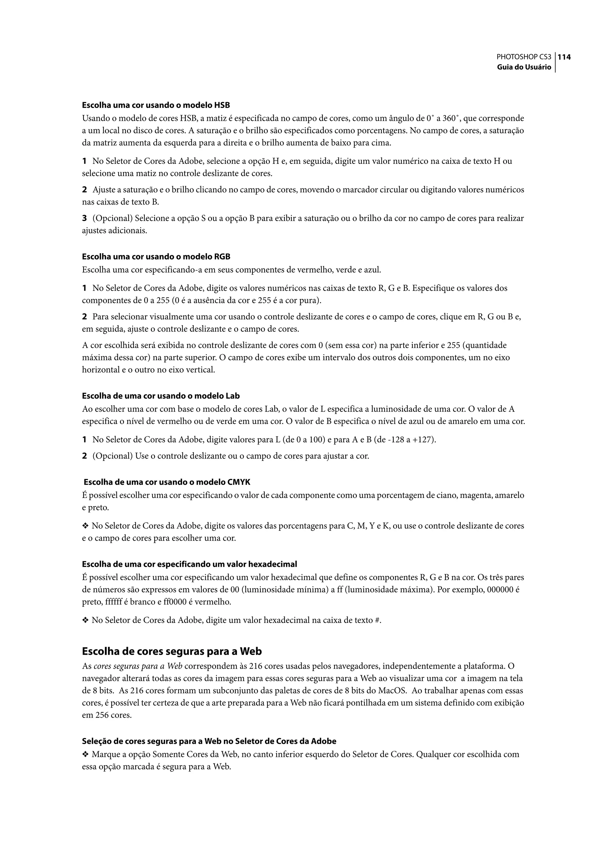 PHOTOSHOP CS3 114
                                                                                                                  Guia do Usuário




Escolha uma cor usando o modelo HSB
Usando o modelo de cores HSB, a matiz é especificada no campo de cores, como um ângulo de 0˚ a 360˚, que corresponde
a um local no disco de cores. A saturação e o brilho são especificados como porcentagens. No campo de cores, a saturação
da matriz aumenta da esquerda para a direita e o brilho aumenta de baixo para cima.

1 No Seletor de Cores da Adobe, selecione a opção H e, em seguida, digite um valor numérico na caixa de texto H ou
selecione uma matiz no controle deslizante de cores.
2 Ajuste a saturação e o brilho clicando no campo de cores, movendo o marcador circular ou digitando valores numéricos
nas caixas de texto B.
3 (Opcional) Selecione a opção S ou a opção B para exibir a saturação ou o brilho da cor no campo de cores para realizar
ajustes adicionais.

Escolha uma cor usando o modelo RGB
Escolha uma cor especificando-a em seus componentes de vermelho, verde e azul.

1 No Seletor de Cores da Adobe, digite os valores numéricos nas caixas de texto R, G e B. Especifique os valores dos
componentes de 0 a 255 (0 é a ausência da cor e 255 é a cor pura).
2 Para selecionar visualmente uma cor usando o controle deslizante de cores e o campo de cores, clique em R, G ou B e,
em seguida, ajuste o controle deslizante e o campo de cores.
A cor escolhida será exibida no controle deslizante de cores com 0 (sem essa cor) na parte inferior e 255 (quantidade
máxima dessa cor) na parte superior. O campo de cores exibe um intervalo dos outros dois componentes, um no eixo
horizontal e o outro no eixo vertical.

Escolha de uma cor usando o modelo Lab
Ao escolher uma cor com base o modelo de cores Lab, o valor de L especifica a luminosidade de uma cor. O valor de A
especifica o nível de vermelho ou de verde em uma cor. O valor de B especifica o nível de azul ou de amarelo em uma cor.

1 No Seletor de Cores da Adobe, digite valores para L (de 0 a 100) e para A e B (de -128 a +127).
2 (Opcional) Use o controle deslizante ou o campo de cores para ajustar a cor.

Escolha de uma cor usando o modelo CMYK
É possível escolher uma cor especificando o valor de cada componente como uma porcentagem de ciano, magenta, amarelo
e preto.

❖ No Seletor de Cores da Adobe, digite os valores das porcentagens para C, M, Y e K, ou use o controle deslizante de cores
e o campo de cores para escolher uma cor.

Escolha de uma cor especificando um valor hexadecimal
É possível escolher uma cor especificando um valor hexadecimal que define os componentes R, G e B na cor. Os três pares
de números são expressos em valores de 00 (luminosidade mínima) a ff (luminosidade máxima). Por exemplo, 000000 é
preto, ffffff é branco e ff0000 é vermelho.

❖ No Seletor de Cores da Adobe, digite um valor hexadecimal na caixa de texto #.


Escolha de cores seguras para a Web
As cores seguras para a Web correspondem às 216 cores usadas pelos navegadores, independentemente a plataforma. O
navegador alterará todas as cores da imagem para essas cores seguras para a Web ao visualizar uma cor a imagem na tela
de 8 bits. As 216 cores formam um subconjunto das paletas de cores de 8 bits do MacOS. Ao trabalhar apenas com essas
cores, é possível ter certeza de que a arte preparada para a Web não ficará pontilhada em um sistema definido com exibição
em 256 cores.

Seleção de cores seguras para a Web no Seletor de Cores da Adobe
❖ Marque a opção Somente Cores da Web, no canto inferior esquerdo do Seletor de Cores. Qualquer cor escolhida com
essa opção marcada é segura para a Web.
 
