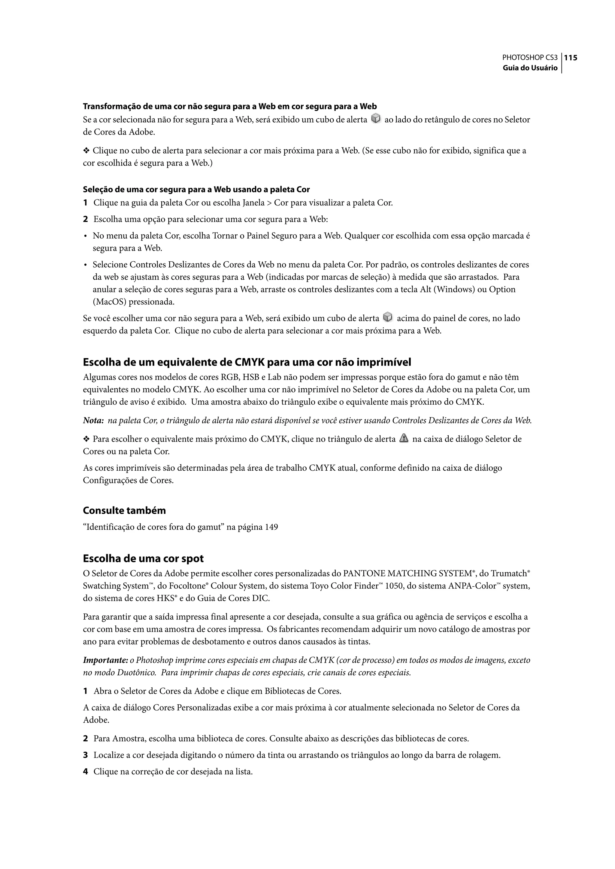PHOTOSHOP CS3 115
                                                                                                                     Guia do Usuário




Transformação de uma cor não segura para a Web em cor segura para a Web
Se a cor selecionada não for segura para a Web, será exibido um cubo de alerta      ao lado do retângulo de cores no Seletor
de Cores da Adobe.

❖ Clique no cubo de alerta para selecionar a cor mais próxima para a Web. (Se esse cubo não for exibido, significa que a
cor escolhida é segura para a Web.)

Seleção de uma cor segura para a Web usando a paleta Cor
1 Clique na guia da paleta Cor ou escolha Janela > Cor para visualizar a paleta Cor.
2 Escolha uma opção para selecionar uma cor segura para a Web:
• No menu da paleta Cor, escolha Tornar o Painel Seguro para a Web. Qualquer cor escolhida com essa opção marcada é
  segura para a Web.
• Selecione Controles Deslizantes de Cores da Web no menu da paleta Cor. Por padrão, os controles deslizantes de cores
  da web se ajustam às cores seguras para a Web (indicadas por marcas de seleção) à medida que são arrastados. Para
  anular a seleção de cores seguras para a Web, arraste os controles deslizantes com a tecla Alt (Windows) ou Option
  (MacOS) pressionada.
Se você escolher uma cor não segura para a Web, será exibido um cubo de alerta     acima do painel de cores, no lado
esquerdo da paleta Cor. Clique no cubo de alerta para selecionar a cor mais próxima para a Web.


Escolha de um equivalente de CMYK para uma cor não imprimível
Algumas cores nos modelos de cores RGB, HSB e Lab não podem ser impressas porque estão fora do gamut e não têm
equivalentes no modelo CMYK. Ao escolher uma cor não imprimível no Seletor de Cores da Adobe ou na paleta Cor, um
triângulo de aviso é exibido. Uma amostra abaixo do triângulo exibe o equivalente mais próximo do CMYK.

Nota: na paleta Cor, o triângulo de alerta não estará disponível se você estiver usando Controles Deslizantes de Cores da Web.

❖ Para escolher o equivalente mais próximo do CMYK, clique no triângulo de alerta           na caixa de diálogo Seletor de
Cores ou na paleta Cor.
As cores imprimíveis são determinadas pela área de trabalho CMYK atual, conforme definido na caixa de diálogo
Configurações de Cores.


Consulte também
“Identificação de cores fora do gamut” na página 149


Escolha de uma cor spot
O Seletor de Cores da Adobe permite escolher cores personalizadas do PANTONE MATCHING SYSTEM®, do Trumatch®
Swatching System™, do Focoltone® Colour System, do sistema Toyo Color Finder™ 1050, do sistema ANPA-Color™ system,
do sistema de cores HKS® e do Guia de Cores DIC.

Para garantir que a saída impressa final apresente a cor desejada, consulte a sua gráfica ou agência de serviços e escolha a
cor com base em uma amostra de cores impressa. Os fabricantes recomendam adquirir um novo catálogo de amostras por
ano para evitar problemas de desbotamento e outros danos causados às tintas.

Importante: o Photoshop imprime cores especiais em chapas de CMYK (cor de processo) em todos os modos de imagens, exceto
no modo Duotônico. Para imprimir chapas de cores especiais, crie canais de cores especiais.

1 Abra o Seletor de Cores da Adobe e clique em Bibliotecas de Cores.
A caixa de diálogo Cores Personalizadas exibe a cor mais próxima à cor atualmente selecionada no Seletor de Cores da
Adobe.

2 Para Amostra, escolha uma biblioteca de cores. Consulte abaixo as descrições das bibliotecas de cores.
3 Localize a cor desejada digitando o número da tinta ou arrastando os triângulos ao longo da barra de rolagem.
4 Clique na correção de cor desejada na lista.
 