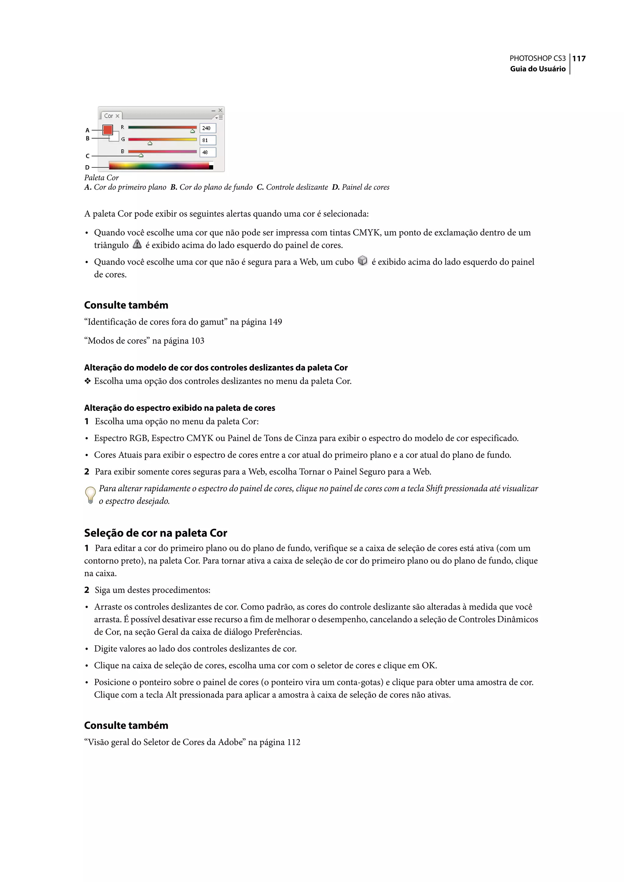 PHOTOSHOP CS3 117
                                                                                                                          Guia do Usuário




A
B

C
D
Paleta Cor
A. Cor do primeiro plano B. Cor do plano de fundo C. Controle deslizante D. Painel de cores


A paleta Cor pode exibir os seguintes alertas quando uma cor é selecionada:

• Quando você escolhe uma cor que não pode ser impressa com tintas CMYK, um ponto de exclamação dentro de um
    triângulo     é exibido acima do lado esquerdo do painel de cores.
• Quando você escolhe uma cor que não é segura para a Web, um cubo                   é exibido acima do lado esquerdo do painel
    de cores.


Consulte também
“Identificação de cores fora do gamut” na página 149

“Modos de cores” na página 103

Alteração do modelo de cor dos controles deslizantes da paleta Cor
❖ Escolha uma opção dos controles deslizantes no menu da paleta Cor.


Alteração do espectro exibido na paleta de cores
1 Escolha uma opção no menu da paleta Cor:
• Espectro RGB, Espectro CMYK ou Painel de Tons de Cinza para exibir o espectro do modelo de cor especificado.
• Cores Atuais para exibir o espectro de cores entre a cor atual do primeiro plano e a cor atual do plano de fundo.
2 Para exibir somente cores seguras para a Web, escolha Tornar o Painel Seguro para a Web.
     Para alterar rapidamente o espectro do painel de cores, clique no painel de cores com a tecla Shift pressionada até visualizar
     o espectro desejado.


Seleção de cor na paleta Cor
1 Para editar a cor do primeiro plano ou do plano de fundo, verifique se a caixa de seleção de cores está ativa (com um
contorno preto), na paleta Cor. Para tornar ativa a caixa de seleção de cor do primeiro plano ou do plano de fundo, clique
na caixa.
2 Siga um destes procedimentos:
• Arraste os controles deslizantes de cor. Como padrão, as cores do controle deslizante são alteradas à medida que você
    arrasta. É possível desativar esse recurso a fim de melhorar o desempenho, cancelando a seleção de Controles Dinâmicos
    de Cor, na seção Geral da caixa de diálogo Preferências.
• Digite valores ao lado dos controles deslizantes de cor.
• Clique na caixa de seleção de cores, escolha uma cor com o seletor de cores e clique em OK.
• Posicione o ponteiro sobre o painel de cores (o ponteiro vira um conta-gotas) e clique para obter uma amostra de cor.
    Clique com a tecla Alt pressionada para aplicar a amostra à caixa de seleção de cores não ativas.


Consulte também
“Visão geral do Seletor de Cores da Adobe” na página 112
 