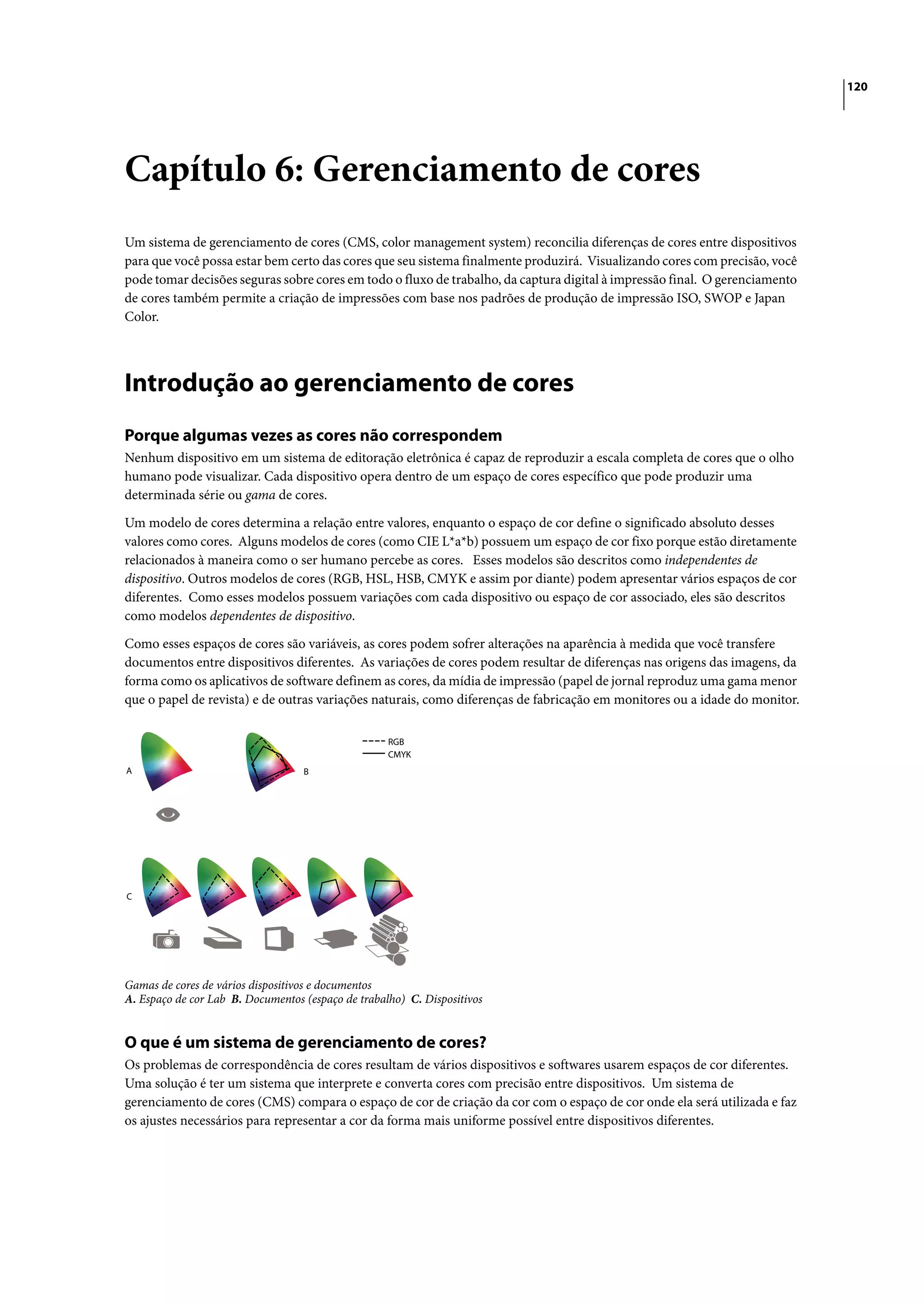 120




Capítulo 6: Gerenciamento de cores
Um sistema de gerenciamento de cores (CMS, color management system) reconcilia diferenças de cores entre dispositivos
para que você possa estar bem certo das cores que seu sistema finalmente produzirá. Visualizando cores com precisão, você
pode tomar decisões seguras sobre cores em todo o fluxo de trabalho, da captura digital à impressão final. O gerenciamento
de cores também permite a criação de impressões com base nos padrões de produção de impressão ISO, SWOP e Japan
Color.




Introdução ao gerenciamento de cores
Porque algumas vezes as cores não correspondem
Nenhum dispositivo em um sistema de editoração eletrônica é capaz de reproduzir a escala completa de cores que o olho
humano pode visualizar. Cada dispositivo opera dentro de um espaço de cores específico que pode produzir uma
determinada série ou gama de cores.
Um modelo de cores determina a relação entre valores, enquanto o espaço de cor define o significado absoluto desses
valores como cores. Alguns modelos de cores (como CIE L*a*b) possuem um espaço de cor fixo porque estão diretamente
relacionados à maneira como o ser humano percebe as cores. Esses modelos são descritos como independentes de
dispositivo. Outros modelos de cores (RGB, HSL, HSB, CMYK e assim por diante) podem apresentar vários espaços de cor
diferentes. Como esses modelos possuem variações com cada dispositivo ou espaço de cor associado, eles são descritos
como modelos dependentes de dispositivo.
Como esses espaços de cores são variáveis, as cores podem sofrer alterações na aparência à medida que você transfere
documentos entre dispositivos diferentes. As variações de cores podem resultar de diferenças nas origens das imagens, da
forma como os aplicativos de software definem as cores, da mídia de impressão (papel de jornal reproduz uma gama menor
que o papel de revista) e de outras variações naturais, como diferenças de fabricação em monitores ou a idade do monitor.

                                                    RGB
                                                    CMYK
A                                  B




C




Gamas de cores de vários dispositivos e documentos
A. Espaço de cor Lab B. Documentos (espaço de trabalho) C. Dispositivos


O que é um sistema de gerenciamento de cores?
Os problemas de correspondência de cores resultam de vários dispositivos e softwares usarem espaços de cor diferentes.
Uma solução é ter um sistema que interprete e converta cores com precisão entre dispositivos. Um sistema de
gerenciamento de cores (CMS) compara o espaço de cor de criação da cor com o espaço de cor onde ela será utilizada e faz
os ajustes necessários para representar a cor da forma mais uniforme possível entre dispositivos diferentes.
 