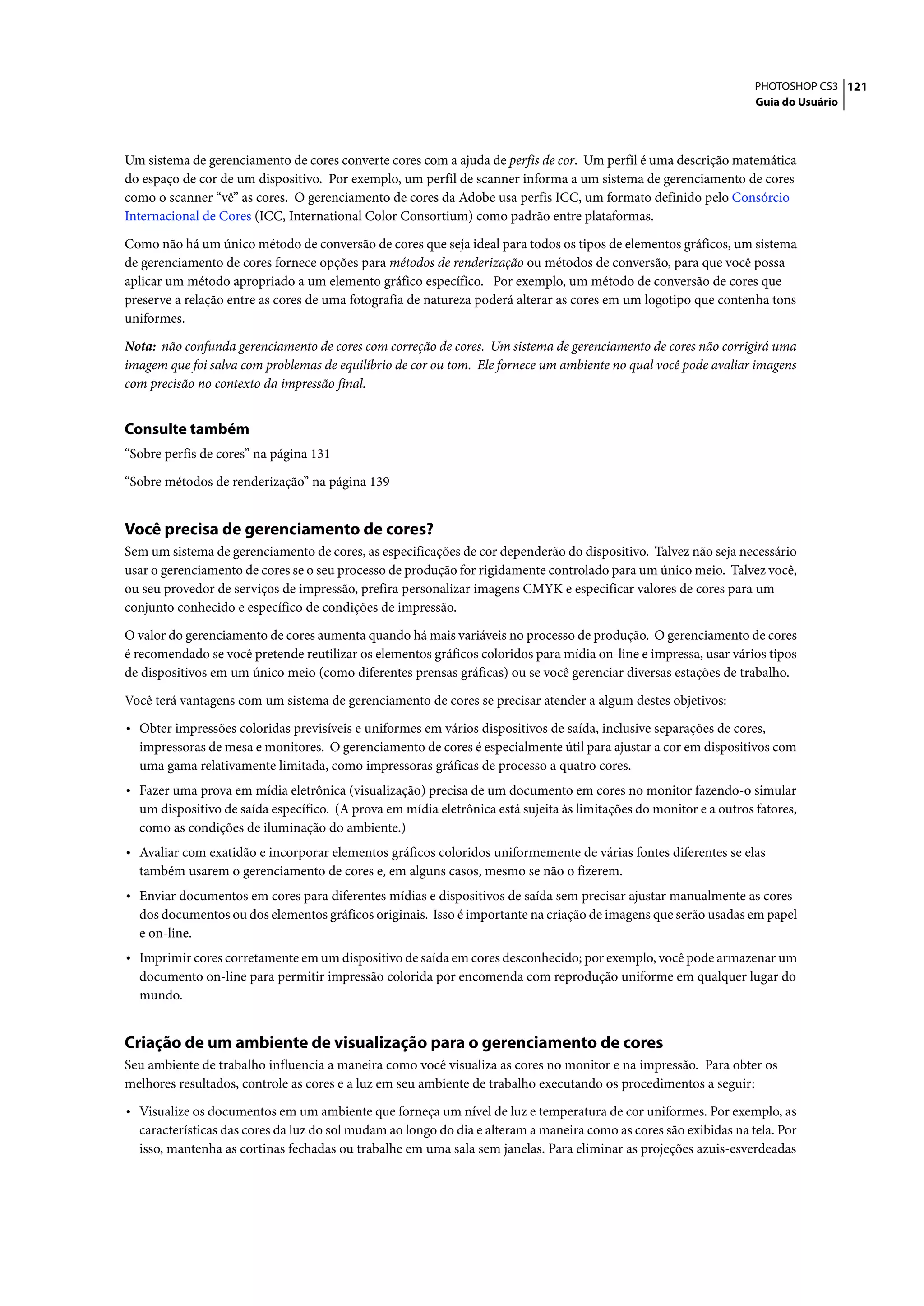 PHOTOSHOP CS3 121
                                                                                                                    Guia do Usuário




Um sistema de gerenciamento de cores converte cores com a ajuda de perfis de cor. Um perfil é uma descrição matemática
do espaço de cor de um dispositivo. Por exemplo, um perfil de scanner informa a um sistema de gerenciamento de cores
como o scanner “vê” as cores. O gerenciamento de cores da Adobe usa perfis ICC, um formato definido pelo Consórcio
Internacional de Cores (ICC, International Color Consortium) como padrão entre plataformas.

Como não há um único método de conversão de cores que seja ideal para todos os tipos de elementos gráficos, um sistema
de gerenciamento de cores fornece opções para métodos de renderização ou métodos de conversão, para que você possa
aplicar um método apropriado a um elemento gráfico específico. Por exemplo, um método de conversão de cores que
preserve a relação entre as cores de uma fotografia de natureza poderá alterar as cores em um logotipo que contenha tons
uniformes.

Nota: não confunda gerenciamento de cores com correção de cores. Um sistema de gerenciamento de cores não corrigirá uma
imagem que foi salva com problemas de equilíbrio de cor ou tom. Ele fornece um ambiente no qual você pode avaliar imagens
com precisão no contexto da impressão final.


Consulte também
“Sobre perfis de cores” na página 131

“Sobre métodos de renderização” na página 139


Você precisa de gerenciamento de cores?
Sem um sistema de gerenciamento de cores, as especificações de cor dependerão do dispositivo. Talvez não seja necessário
usar o gerenciamento de cores se o seu processo de produção for rigidamente controlado para um único meio. Talvez você,
ou seu provedor de serviços de impressão, prefira personalizar imagens CMYK e especificar valores de cores para um
conjunto conhecido e específico de condições de impressão.

O valor do gerenciamento de cores aumenta quando há mais variáveis no processo de produção. O gerenciamento de cores
é recomendado se você pretende reutilizar os elementos gráficos coloridos para mídia on-line e impressa, usar vários tipos
de dispositivos em um único meio (como diferentes prensas gráficas) ou se você gerenciar diversas estações de trabalho.

Você terá vantagens com um sistema de gerenciamento de cores se precisar atender a algum destes objetivos:

• Obter impressões coloridas previsíveis e uniformes em vários dispositivos de saída, inclusive separações de cores,
  impressoras de mesa e monitores. O gerenciamento de cores é especialmente útil para ajustar a cor em dispositivos com
  uma gama relativamente limitada, como impressoras gráficas de processo a quatro cores.
• Fazer uma prova em mídia eletrônica (visualização) precisa de um documento em cores no monitor fazendo-o simular
  um dispositivo de saída específico. (A prova em mídia eletrônica está sujeita às limitações do monitor e a outros fatores,
  como as condições de iluminação do ambiente.)
• Avaliar com exatidão e incorporar elementos gráficos coloridos uniformemente de várias fontes diferentes se elas
  também usarem o gerenciamento de cores e, em alguns casos, mesmo se não o fizerem.
• Enviar documentos em cores para diferentes mídias e dispositivos de saída sem precisar ajustar manualmente as cores
  dos documentos ou dos elementos gráficos originais. Isso é importante na criação de imagens que serão usadas em papel
  e on-line.
• Imprimir cores corretamente em um dispositivo de saída em cores desconhecido; por exemplo, você pode armazenar um
  documento on-line para permitir impressão colorida por encomenda com reprodução uniforme em qualquer lugar do
  mundo.


Criação de um ambiente de visualização para o gerenciamento de cores
Seu ambiente de trabalho influencia a maneira como você visualiza as cores no monitor e na impressão. Para obter os
melhores resultados, controle as cores e a luz em seu ambiente de trabalho executando os procedimentos a seguir:

• Visualize os documentos em um ambiente que forneça um nível de luz e temperatura de cor uniformes. Por exemplo, as
  características das cores da luz do sol mudam ao longo do dia e alteram a maneira como as cores são exibidas na tela. Por
  isso, mantenha as cortinas fechadas ou trabalhe em uma sala sem janelas. Para eliminar as projeções azuis-esverdeadas
 