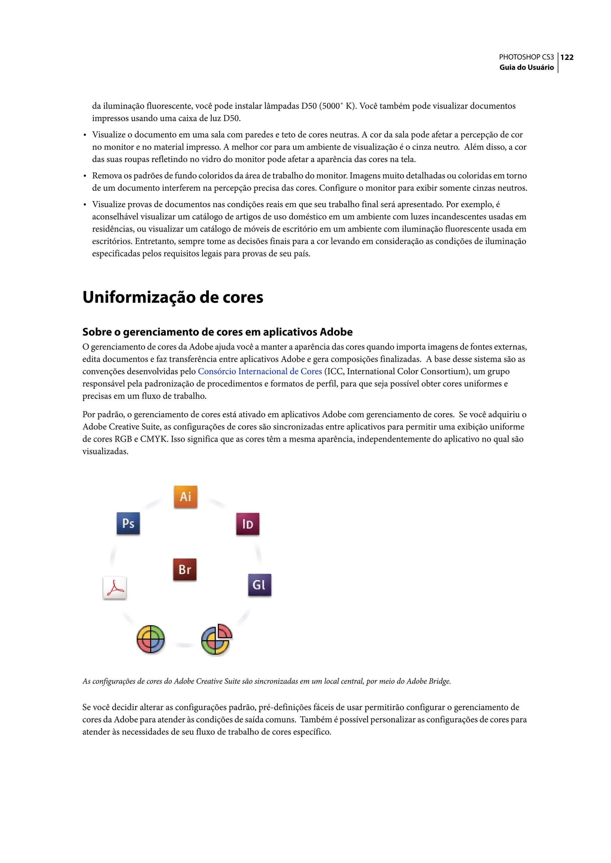 PHOTOSHOP CS3 122
                                                                                                                     Guia do Usuário




   da iluminação fluorescente, você pode instalar lâmpadas D50 (5000˚ K). Você também pode visualizar documentos
   impressos usando uma caixa de luz D50.
• Visualize o documento em uma sala com paredes e teto de cores neutras. A cor da sala pode afetar a percepção de cor
   no monitor e no material impresso. A melhor cor para um ambiente de visualização é o cinza neutro. Além disso, a cor
   das suas roupas refletindo no vidro do monitor pode afetar a aparência das cores na tela.
• Remova os padrões de fundo coloridos da área de trabalho do monitor. Imagens muito detalhadas ou coloridas em torno
   de um documento interferem na percepção precisa das cores. Configure o monitor para exibir somente cinzas neutros.
• Visualize provas de documentos nas condições reais em que seu trabalho final será apresentado. Por exemplo, é
   aconselhável visualizar um catálogo de artigos de uso doméstico em um ambiente com luzes incandescentes usadas em
   residências, ou visualizar um catálogo de móveis de escritório em um ambiente com iluminação fluorescente usada em
   escritórios. Entretanto, sempre tome as decisões finais para a cor levando em consideração as condições de iluminação
   especificadas pelos requisitos legais para provas de seu país.




Uniformização de cores
Sobre o gerenciamento de cores em aplicativos Adobe
O gerenciamento de cores da Adobe ajuda você a manter a aparência das cores quando importa imagens de fontes externas,
edita documentos e faz transferência entre aplicativos Adobe e gera composições finalizadas. A base desse sistema são as
convenções desenvolvidas pelo Consórcio Internacional de Cores (ICC, International Color Consortium), um grupo
responsável pela padronização de procedimentos e formatos de perfil, para que seja possível obter cores uniformes e
precisas em um fluxo de trabalho.

Por padrão, o gerenciamento de cores está ativado em aplicativos Adobe com gerenciamento de cores. Se você adquiriu o
Adobe Creative Suite, as configurações de cores são sincronizadas entre aplicativos para permitir uma exibição uniforme
de cores RGB e CMYK. Isso significa que as cores têm a mesma aparência, independentemente do aplicativo no qual são
visualizadas.




As configurações de cores do Adobe Creative Suite são sincronizadas em um local central, por meio do Adobe Bridge.


Se você decidir alterar as configurações padrão, pré-definições fáceis de usar permitirão configurar o gerenciamento de
cores da Adobe para atender às condições de saída comuns. Também é possível personalizar as configurações de cores para
atender às necessidades de seu fluxo de trabalho de cores específico.
 