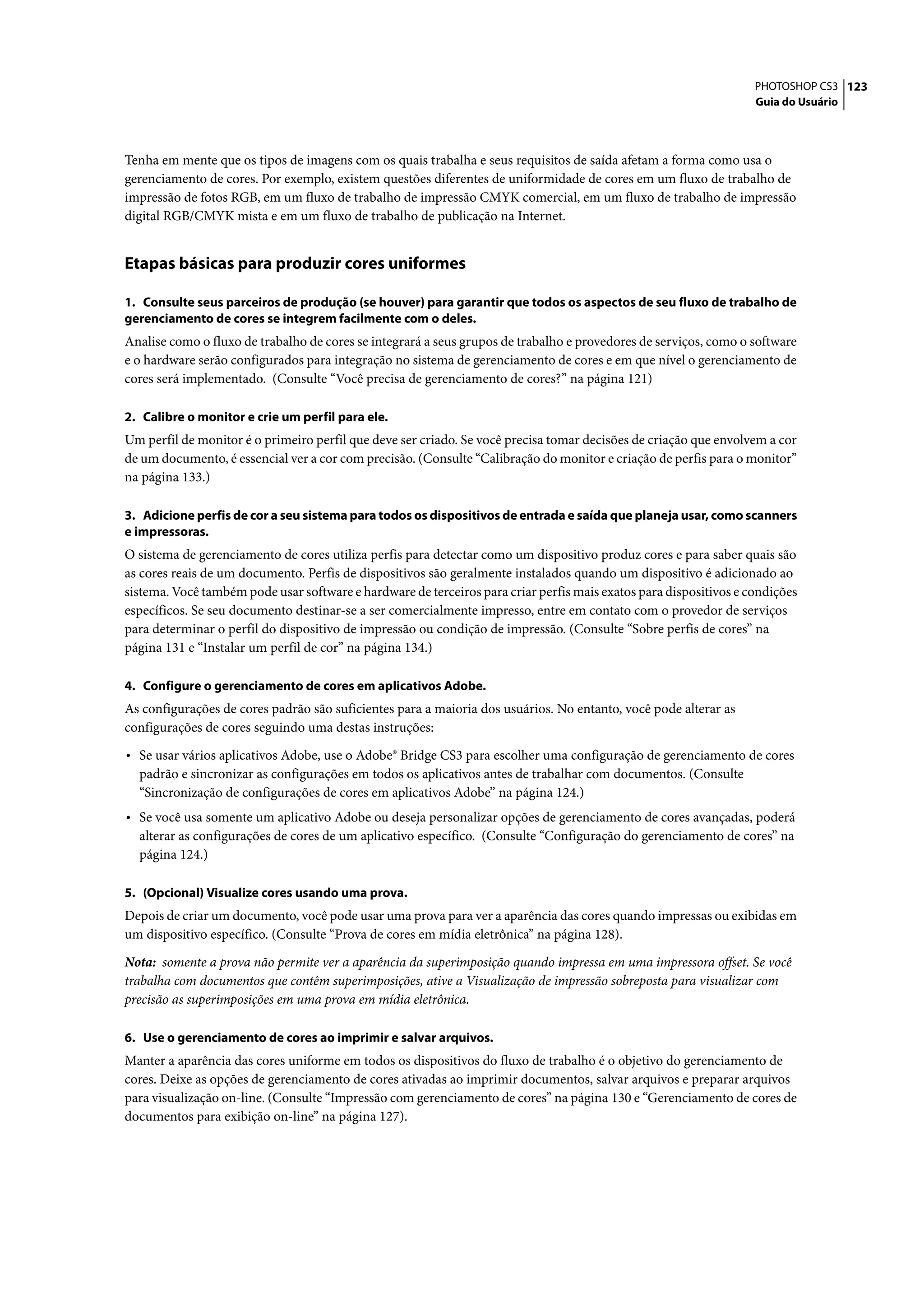 PHOTOSHOP CS3 123
                                                                                                                   Guia do Usuário




Tenha em mente que os tipos de imagens com os quais trabalha e seus requisitos de saída afetam a forma como usa o
gerenciamento de cores. Por exemplo, existem questões diferentes de uniformidade de cores em um fluxo de trabalho de
impressão de fotos RGB, em um fluxo de trabalho de impressão CMYK comercial, em um fluxo de trabalho de impressão
digital RGB/CMYK mista e em um fluxo de trabalho de publicação na Internet.


Etapas básicas para produzir cores uniformes

1. Consulte seus parceiros de produção (se houver) para garantir que todos os aspectos de seu fluxo de trabalho de
gerenciamento de cores se integrem facilmente com o deles.
Analise como o fluxo de trabalho de cores se integrará a seus grupos de trabalho e provedores de serviços, como o software
e o hardware serão configurados para integração no sistema de gerenciamento de cores e em que nível o gerenciamento de
cores será implementado. (Consulte “Você precisa de gerenciamento de cores?” na página 121)

2. Calibre o monitor e crie um perfil para ele.
Um perfil de monitor é o primeiro perfil que deve ser criado. Se você precisa tomar decisões de criação que envolvem a cor
de um documento, é essencial ver a cor com precisão. (Consulte “Calibração do monitor e criação de perfis para o monitor”
na página 133.)

3. Adicione perfis de cor a seu sistema para todos os dispositivos de entrada e saída que planeja usar, como scanners
e impressoras.
O sistema de gerenciamento de cores utiliza perfis para detectar como um dispositivo produz cores e para saber quais são
as cores reais de um documento. Perfis de dispositivos são geralmente instalados quando um dispositivo é adicionado ao
sistema. Você também pode usar software e hardware de terceiros para criar perfis mais exatos para dispositivos e condições
específicos. Se seu documento destinar-se a ser comercialmente impresso, entre em contato com o provedor de serviços
para determinar o perfil do dispositivo de impressão ou condição de impressão. (Consulte “Sobre perfis de cores” na
página 131 e “Instalar um perfil de cor” na página 134.)

4. Configure o gerenciamento de cores em aplicativos Adobe.
As configurações de cores padrão são suficientes para a maioria dos usuários. No entanto, você pode alterar as
configurações de cores seguindo uma destas instruções:

• Se usar vários aplicativos Adobe, use o Adobe® Bridge CS3 para escolher uma configuração de gerenciamento de cores
  padrão e sincronizar as configurações em todos os aplicativos antes de trabalhar com documentos. (Consulte
  “Sincronização de configurações de cores em aplicativos Adobe” na página 124.)
• Se você usa somente um aplicativo Adobe ou deseja personalizar opções de gerenciamento de cores avançadas, poderá
  alterar as configurações de cores de um aplicativo específico. (Consulte “Configuração do gerenciamento de cores” na
  página 124.)

5. (Opcional) Visualize cores usando uma prova.
Depois de criar um documento, você pode usar uma prova para ver a aparência das cores quando impressas ou exibidas em
um dispositivo específico. (Consulte “Prova de cores em mídia eletrônica” na página 128).

Nota: somente a prova não permite ver a aparência da superimposição quando impressa em uma impressora offset. Se você
trabalha com documentos que contêm superimposições, ative a Visualização de impressão sobreposta para visualizar com
precisão as superimposições em uma prova em mídia eletrônica.

6. Use o gerenciamento de cores ao imprimir e salvar arquivos.
Manter a aparência das cores uniforme em todos os dispositivos do fluxo de trabalho é o objetivo do gerenciamento de
cores. Deixe as opções de gerenciamento de cores ativadas ao imprimir documentos, salvar arquivos e preparar arquivos
para visualização on-line. (Consulte “Impressão com gerenciamento de cores” na página 130 e “Gerenciamento de cores de
documentos para exibição on-line” na página 127).
 