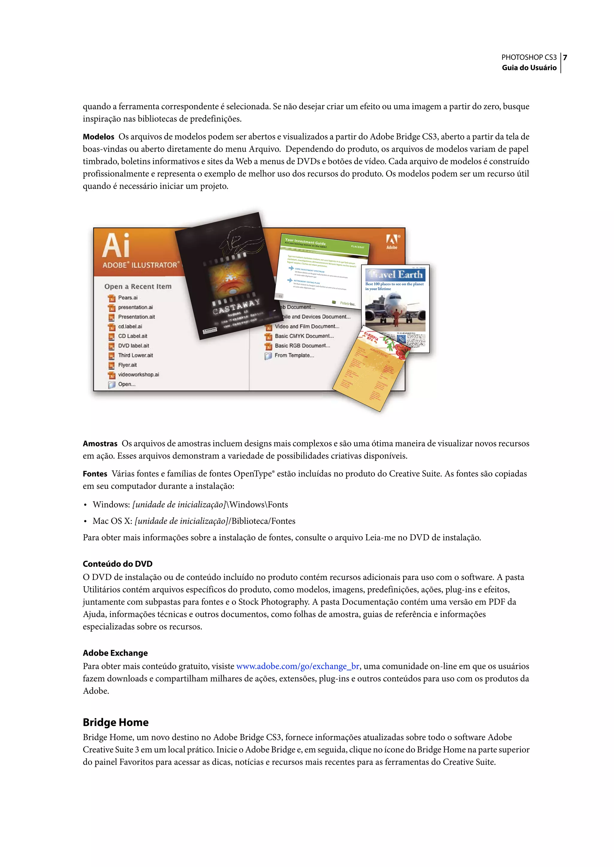 PHOTOSHOP CS3 7
                                                                                                                                                                                                                                                                                    Guia do Usuário




quando a ferramenta correspondente é selecionada. Se não desejar criar um efeito ou uma imagem a partir do zero, busque
inspiração nas bibliotecas de predefinições.
Modelos Os arquivos de modelos podem ser abertos e visualizados a partir do Adobe Bridge CS3, aberto a partir da tela de
boas-vindas ou aberto diretamente do menu Arquivo. Dependendo do produto, os arquivos de modelos variam de papel
timbrado, boletins informativos e sites da Web a menus de DVDs e botões de vídeo. Cada arquivo de modelos é construído
profissionalmente e representa o exemplo de melhor uso dos recursos do produto. Os modelos podem ser um recurso útil
quando é necessário iniciar um projeto.




                                                                                         Yo ur Inv est
                                                                                         Are you leav            me nt Gu ide
                                                                                                      ing mon ey
                                                                                                                 on the tabl
                                                                                                                             e?



                                                                                            Typi non habe
                                                                                                            nt claritatem
                                                                                            claritatem.                    insitam; est
                                                                                                        Investigationes                 usus legen
                                                                                           legunt saepi                   demonstra                tis in iis qui
                                                                                                         us. Claritas                verunt lecto                 facit eorum
                                                                                                                      est etiam proce             res legere me
                                                                                                                                      ssus.                         lius quod ii
                                                                                                                                                                                                                                                        Vel:   Ad : Vulputate:
                                                                                                     CORE INVE
                                                                                                                  STME NT SPEC


                                                                                                                                                                                                               Travel Earth
                                                                                                    Vel illum dolore              TRUM
                                                                                                                     eu feugiat nulla
                                                                                                    et iusto odio                     facilisis at vero
                                                                                                                  dignissim qui.                        eros et accum
                                                                                                                                                                      san
                                                                                                   RETIR EMEN
                                                                                                                 T SAVI NG
                                                                                                                            PLAN
                                                                                                  Vel illum dolore
                                                                                                  et iusto odio
                                                                                                                   eu feugiat nulla
                                                                                                                                    facilisis at vero
                                                                                                                                                                                                        Best 100 places to see on the planet
                                                                                                                dignissim qui.                        eros et accum
                                                                                                                                                                    san                                 in your lifetime
                                                                                    01

                                                                                                                                                     01
                                                                                                                                                               Pelletir Inc.




                                                                              NG
                                                                       PSCI
                                                            R SADI
                                                     TETU          ET JUSTO
                                            COSE

                                                                                                                                                                                                      Ca
                                  ET        VERO
                                                    EOS
                                                        ET ACCUSAM
                                                         REBUM.
                                                                STET
                                                                     CLITA
                                                                            KASD.

                                       ET
                                                   ET EA



                                                                                                                                                                                                         si
                                       DOLORES




                                                                                                                                                                                                        Sp opia
                                 DUO

                                                                                                                                                                                                                                                                           volute
                                                                                                                                                                                                                                                                       ipsummy


                                                                                                                                                                                                           A
                                                                                                                                                                                                                                                                        , commy
                                                                                                                                                                                                                                                                       re eugia-
                                                                                                                                                                                                                                                                        rud tem

                                                                                                                                                                                                                                                                          eraes-
                                                                                                                                                                                                                                                                            exer
                                                                                                                                                                                                                                                                       n ullutet
                                                                                                                                                                                           NU
                                                                                                                                                                                          vero LC H             SUR
                                                                                                                                                                                         nulch dio E               VIC
                                                                                                                                                                                        agiam e eum
                                                                                                                                                                                       sum et                          E       ME
                                                                                                                                                                                                ad
                                                                                                                                                                                     $45 a         lorp
                                                                                                                                                                                                        erit
                                                                                                                                                                                                                                 NU
                                                                                                                                                                                   agiam
                                                                                                                                                                                  vero et
                                                                                                                                                                               nulch dio ad atin                                            $15
                                                                                                                                                                              agaim e su eum utet
                                                                                                                                                                             nu      et ma                                                eum
                                                                                                                                                                            $25 llam ad eu                                               vero nulla
                                                                                                                                                                                             m                                        nulch dio m
                                                                                                                                                                        lorp                                                         agaim e su eum
                                                                                                                                                                            er
                                                                                                                                                                       agiam it                                                     nu      et ma
                                                                                                                                                                      vero et sum                                                  $35 llam ad eu
                                                                                                                                                                     eum dio ad lo a                                               N                m
                                                                                                                                                                                  rper
                                                                                                                                                                    $35 nulla         it                                     eum
                                                                                                                                                                               m                                            $35 nulla
                                                                                                                                                                                                                                     m
                                                                                                                                                                  SU
                                                                                                                                                                       C
                                                                                                                                                                 sucic C IV                                               SU
                                                                                                                                                                vero vero ER O                                                 C
                                                                                                                                                                                                                           sucic C IV
                                                                                                                                                               nulch dio dio S                                            vero vero ER O
                                                                                                                                                                    e su eum                                             nu dio dio S
                                                                                                                                                                        ma                                              $15 lche su eum
                                                                                                                                                                                                                                   ma
                                                                                                                                                                                                                      eum
                                                                                                                                                                                                                     vero nulla
                                                                                                                                                                                                                  nulch dio m
                                                                                                                                                                                                                 agaim e su eum
                                                                                                                                                                                                                nu      et ma
                                                                                                                                                                                                               $35 llam ad eu
                                                                                                                                                                                                                                m




Amostras Os arquivos de amostras incluem designs mais complexos e são uma ótima maneira de visualizar novos recursos
em ação. Esses arquivos demonstram a variedade de possibilidades criativas disponíveis.
Fontes Várias fontes e famílias de fontes OpenType® estão incluídas no produto do Creative Suite. As fontes são copiadas
em seu computador durante a instalação:

• Windows: [unidade de inicialização]WindowsFonts
• Mac OS X: [unidade de inicialização]/Biblioteca/Fontes
Para obter mais informações sobre a instalação de fontes, consulte o arquivo Leia-me no DVD de instalação.

Conteúdo do DVD
O DVD de instalação ou de conteúdo incluído no produto contém recursos adicionais para uso com o software. A pasta
Utilitários contém arquivos específicos do produto, como modelos, imagens, predefinições, ações, plug-ins e efeitos,
juntamente com subpastas para fontes e o Stock Photography. A pasta Documentação contém uma versão em PDF da
Ajuda, informações técnicas e outros documentos, como folhas de amostra, guias de referência e informações
especializadas sobre os recursos.

Adobe Exchange
Para obter mais conteúdo gratuito, visiste www.adobe.com/go/exchange_br, uma comunidade on-line em que os usuários
fazem downloads e compartilham milhares de ações, extensões, plug-ins e outros conteúdos para uso com os produtos da
Adobe.


Bridge Home
Bridge Home, um novo destino no Adobe Bridge CS3, fornece informações atualizadas sobre todo o software Adobe
Creative Suite 3 em um local prático. Inicie o Adobe Bridge e, em seguida, clique no ícone do Bridge Home na parte superior
do painel Favoritos para acessar as dicas, notícias e recursos mais recentes para as ferramentas do Creative Suite.
 
