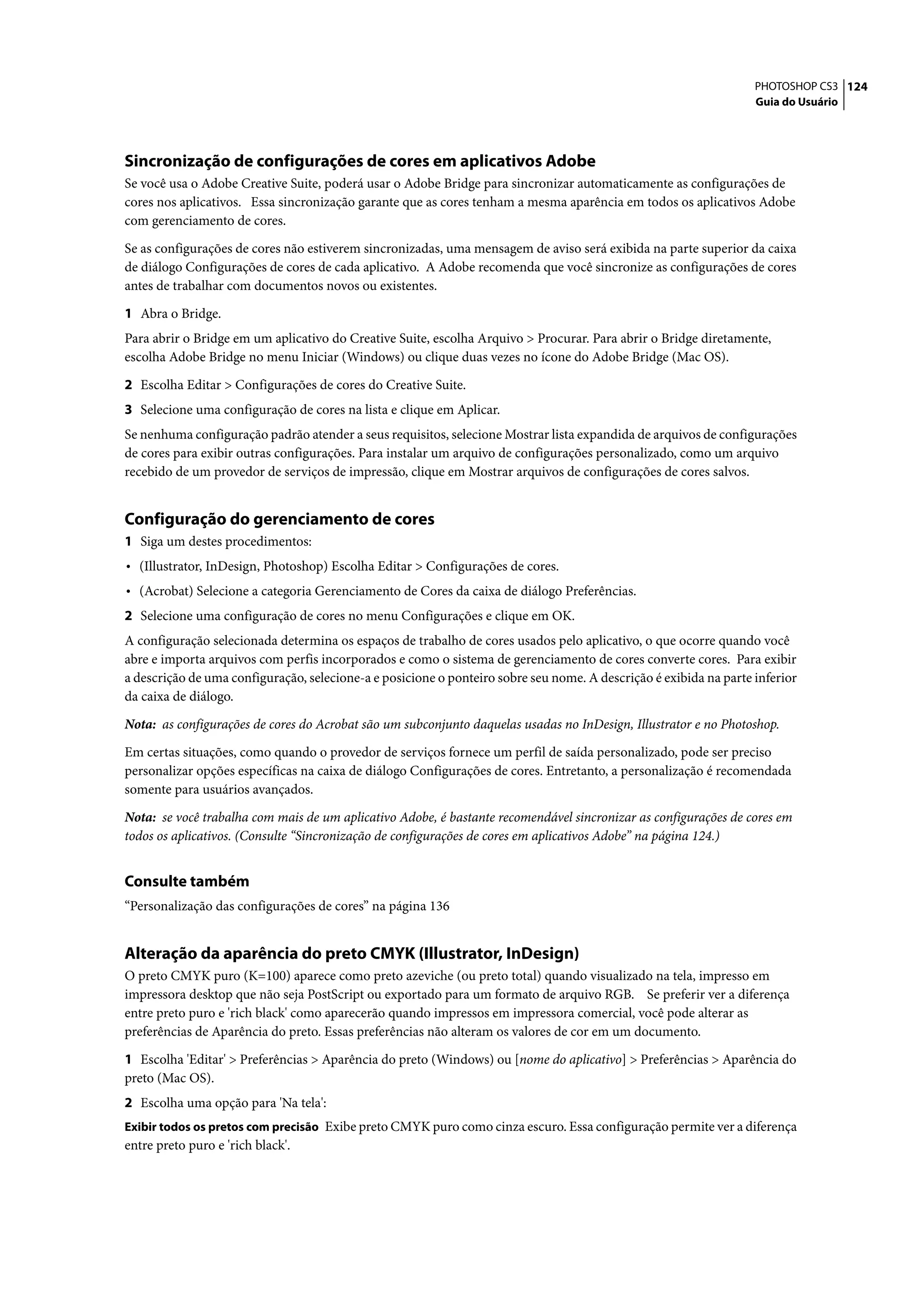 PHOTOSHOP CS3 124
                                                                                                                   Guia do Usuário




Sincronização de configurações de cores em aplicativos Adobe
Se você usa o Adobe Creative Suite, poderá usar o Adobe Bridge para sincronizar automaticamente as configurações de
cores nos aplicativos. Essa sincronização garante que as cores tenham a mesma aparência em todos os aplicativos Adobe
com gerenciamento de cores.

Se as configurações de cores não estiverem sincronizadas, uma mensagem de aviso será exibida na parte superior da caixa
de diálogo Configurações de cores de cada aplicativo. A Adobe recomenda que você sincronize as configurações de cores
antes de trabalhar com documentos novos ou existentes.

1 Abra o Bridge.
Para abrir o Bridge em um aplicativo do Creative Suite, escolha Arquivo > Procurar. Para abrir o Bridge diretamente,
escolha Adobe Bridge no menu Iniciar (Windows) ou clique duas vezes no ícone do Adobe Bridge (Mac OS).

2 Escolha Editar > Configurações de cores do Creative Suite.
3 Selecione uma configuração de cores na lista e clique em Aplicar.
Se nenhuma configuração padrão atender a seus requisitos, selecione Mostrar lista expandida de arquivos de configurações
de cores para exibir outras configurações. Para instalar um arquivo de configurações personalizado, como um arquivo
recebido de um provedor de serviços de impressão, clique em Mostrar arquivos de configurações de cores salvos.


Configuração do gerenciamento de cores
1 Siga um destes procedimentos:
• (Illustrator, InDesign, Photoshop) Escolha Editar > Configurações de cores.
• (Acrobat) Selecione a categoria Gerenciamento de Cores da caixa de diálogo Preferências.
2 Selecione uma configuração de cores no menu Configurações e clique em OK.
A configuração selecionada determina os espaços de trabalho de cores usados pelo aplicativo, o que ocorre quando você
abre e importa arquivos com perfis incorporados e como o sistema de gerenciamento de cores converte cores. Para exibir
a descrição de uma configuração, selecione-a e posicione o ponteiro sobre seu nome. A descrição é exibida na parte inferior
da caixa de diálogo.

Nota: as configurações de cores do Acrobat são um subconjunto daquelas usadas no InDesign, Illustrator e no Photoshop.

Em certas situações, como quando o provedor de serviços fornece um perfil de saída personalizado, pode ser preciso
personalizar opções específicas na caixa de diálogo Configurações de cores. Entretanto, a personalização é recomendada
somente para usuários avançados.
Nota: se você trabalha com mais de um aplicativo Adobe, é bastante recomendável sincronizar as configurações de cores em
todos os aplicativos. (Consulte “Sincronização de configurações de cores em aplicativos Adobe” na página 124.)


Consulte também
“Personalização das configurações de cores” na página 136


Alteração da aparência do preto CMYK (Illustrator, InDesign)
O preto CMYK puro (K=100) aparece como preto azeviche (ou preto total) quando visualizado na tela, impresso em
impressora desktop que não seja PostScript ou exportado para um formato de arquivo RGB. Se preferir ver a diferença
entre preto puro e 'rich black' como aparecerão quando impressos em impressora comercial, você pode alterar as
preferências de Aparência do preto. Essas preferências não alteram os valores de cor em um documento.

1 Escolha 'Editar' > Preferências > Aparência do preto (Windows) ou [nome do aplicativo] > Preferências > Aparência do
preto (Mac OS).
2 Escolha uma opção para 'Na tela':
Exibir todos os pretos com precisão Exibe preto CMYK puro como cinza escuro. Essa configuração permite ver a diferença
entre preto puro e 'rich black'.
 