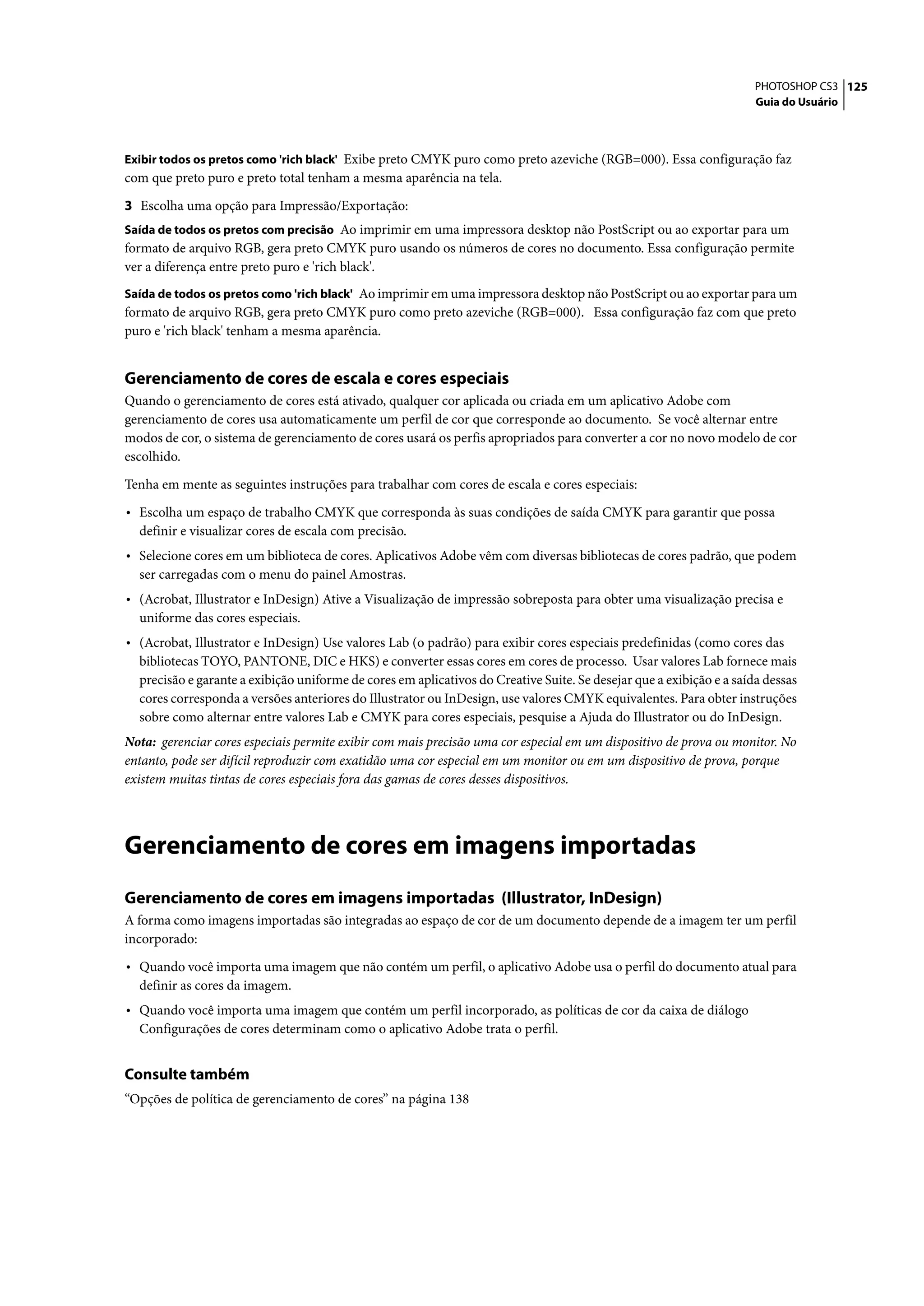 PHOTOSHOP CS3 125
                                                                                                                      Guia do Usuário



Exibir todos os pretos como 'rich black' Exibe preto CMYK puro como preto azeviche (RGB=000). Essa configuração faz
com que preto puro e preto total tenham a mesma aparência na tela.

3 Escolha uma opção para Impressão/Exportação:
Saída de todos os pretos com precisão Ao imprimir em uma impressora desktop não PostScript ou ao exportar para um
formato de arquivo RGB, gera preto CMYK puro usando os números de cores no documento. Essa configuração permite
ver a diferença entre preto puro e 'rich black'.
Saída de todos os pretos como 'rich black' Ao imprimir em uma impressora desktop não PostScript ou ao exportar para um
formato de arquivo RGB, gera preto CMYK puro como preto azeviche (RGB=000). Essa configuração faz com que preto
puro e 'rich black' tenham a mesma aparência.


Gerenciamento de cores de escala e cores especiais
Quando o gerenciamento de cores está ativado, qualquer cor aplicada ou criada em um aplicativo Adobe com
gerenciamento de cores usa automaticamente um perfil de cor que corresponde ao documento. Se você alternar entre
modos de cor, o sistema de gerenciamento de cores usará os perfis apropriados para converter a cor no novo modelo de cor
escolhido.

Tenha em mente as seguintes instruções para trabalhar com cores de escala e cores especiais:

• Escolha um espaço de trabalho CMYK que corresponda às suas condições de saída CMYK para garantir que possa
  definir e visualizar cores de escala com precisão.
• Selecione cores em um biblioteca de cores. Aplicativos Adobe vêm com diversas bibliotecas de cores padrão, que podem
  ser carregadas com o menu do painel Amostras.
• (Acrobat, Illustrator e InDesign) Ative a Visualização de impressão sobreposta para obter uma visualização precisa e
  uniforme das cores especiais.
• (Acrobat, Illustrator e InDesign) Use valores Lab (o padrão) para exibir cores especiais predefinidas (como cores das
  bibliotecas TOYO, PANTONE, DIC e HKS) e converter essas cores em cores de processo. Usar valores Lab fornece mais
  precisão e garante a exibição uniforme de cores em aplicativos do Creative Suite. Se desejar que a exibição e a saída dessas
  cores corresponda a versões anteriores do Illustrator ou InDesign, use valores CMYK equivalentes. Para obter instruções
  sobre como alternar entre valores Lab e CMYK para cores especiais, pesquise a Ajuda do Illustrator ou do InDesign.
Nota: gerenciar cores especiais permite exibir com mais precisão uma cor especial em um dispositivo de prova ou monitor. No
entanto, pode ser difícil reproduzir com exatidão uma cor especial em um monitor ou em um dispositivo de prova, porque
existem muitas tintas de cores especiais fora das gamas de cores desses dispositivos.




Gerenciamento de cores em imagens importadas
Gerenciamento de cores em imagens importadas (Illustrator, InDesign)
A forma como imagens importadas são integradas ao espaço de cor de um documento depende de a imagem ter um perfil
incorporado:

• Quando você importa uma imagem que não contém um perfil, o aplicativo Adobe usa o perfil do documento atual para
  definir as cores da imagem.
• Quando você importa uma imagem que contém um perfil incorporado, as políticas de cor da caixa de diálogo
  Configurações de cores determinam como o aplicativo Adobe trata o perfil.


Consulte também
“Opções de política de gerenciamento de cores” na página 138
 