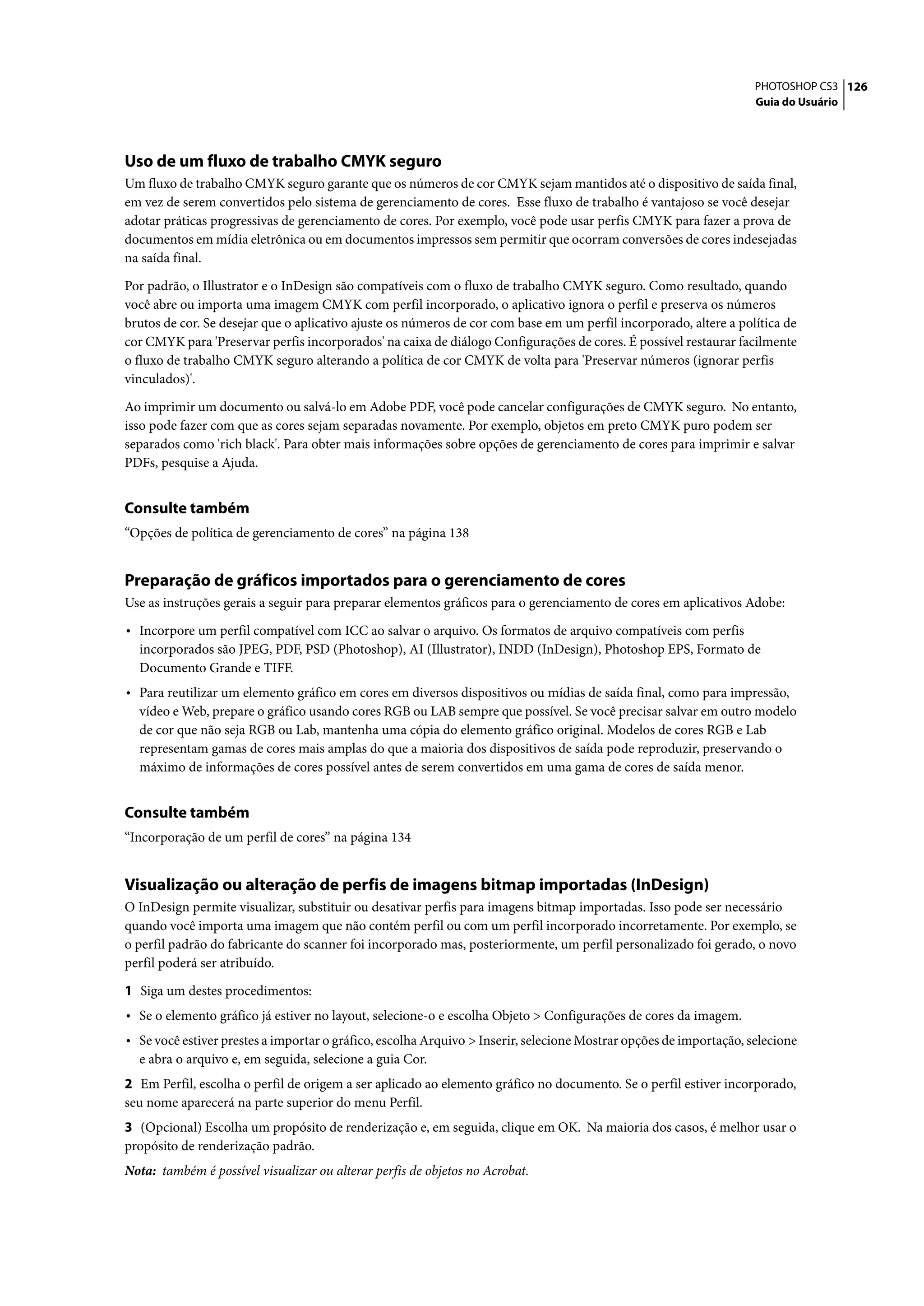 PHOTOSHOP CS3 126
                                                                                                                    Guia do Usuário




Uso de um fluxo de trabalho CMYK seguro
Um fluxo de trabalho CMYK seguro garante que os números de cor CMYK sejam mantidos até o dispositivo de saída final,
em vez de serem convertidos pelo sistema de gerenciamento de cores. Esse fluxo de trabalho é vantajoso se você desejar
adotar práticas progressivas de gerenciamento de cores. Por exemplo, você pode usar perfis CMYK para fazer a prova de
documentos em mídia eletrônica ou em documentos impressos sem permitir que ocorram conversões de cores indesejadas
na saída final.

Por padrão, o Illustrator e o InDesign são compatíveis com o fluxo de trabalho CMYK seguro. Como resultado, quando
você abre ou importa uma imagem CMYK com perfil incorporado, o aplicativo ignora o perfil e preserva os números
brutos de cor. Se desejar que o aplicativo ajuste os números de cor com base em um perfil incorporado, altere a política de
cor CMYK para 'Preservar perfis incorporados' na caixa de diálogo Configurações de cores. É possível restaurar facilmente
o fluxo de trabalho CMYK seguro alterando a política de cor CMYK de volta para 'Preservar números (ignorar perfis
vinculados)'.

Ao imprimir um documento ou salvá-lo em Adobe PDF, você pode cancelar configurações de CMYK seguro. No entanto,
isso pode fazer com que as cores sejam separadas novamente. Por exemplo, objetos em preto CMYK puro podem ser
separados como 'rich black'. Para obter mais informações sobre opções de gerenciamento de cores para imprimir e salvar
PDFs, pesquise a Ajuda.


Consulte também
“Opções de política de gerenciamento de cores” na página 138


Preparação de gráficos importados para o gerenciamento de cores
Use as instruções gerais a seguir para preparar elementos gráficos para o gerenciamento de cores em aplicativos Adobe:

• Incorpore um perfil compatível com ICC ao salvar o arquivo. Os formatos de arquivo compatíveis com perfis
  incorporados são JPEG, PDF, PSD (Photoshop), AI (Illustrator), INDD (InDesign), Photoshop EPS, Formato de
  Documento Grande e TIFF.
• Para reutilizar um elemento gráfico em cores em diversos dispositivos ou mídias de saída final, como para impressão,
  vídeo e Web, prepare o gráfico usando cores RGB ou LAB sempre que possível. Se você precisar salvar em outro modelo
  de cor que não seja RGB ou Lab, mantenha uma cópia do elemento gráfico original. Modelos de cores RGB e Lab
  representam gamas de cores mais amplas do que a maioria dos dispositivos de saída pode reproduzir, preservando o
  máximo de informações de cores possível antes de serem convertidos em uma gama de cores de saída menor.


Consulte também
“Incorporação de um perfil de cores” na página 134


Visualização ou alteração de perfis de imagens bitmap importadas (InDesign)
O InDesign permite visualizar, substituir ou desativar perfis para imagens bitmap importadas. Isso pode ser necessário
quando você importa uma imagem que não contém perfil ou com um perfil incorporado incorretamente. Por exemplo, se
o perfil padrão do fabricante do scanner foi incorporado mas, posteriormente, um perfil personalizado foi gerado, o novo
perfil poderá ser atribuído.

1 Siga um destes procedimentos:
• Se o elemento gráfico já estiver no layout, selecione-o e escolha Objeto > Configurações de cores da imagem.
• Se você estiver prestes a importar o gráfico, escolha Arquivo > Inserir, selecione Mostrar opções de importação, selecione
  e abra o arquivo e, em seguida, selecione a guia Cor.
2 Em Perfil, escolha o perfil de origem a ser aplicado ao elemento gráfico no documento. Se o perfil estiver incorporado,
seu nome aparecerá na parte superior do menu Perfil.
3 (Opcional) Escolha um propósito de renderização e, em seguida, clique em OK. Na maioria dos casos, é melhor usar o
propósito de renderização padrão.
Nota: também é possível visualizar ou alterar perfis de objetos no Acrobat.
 