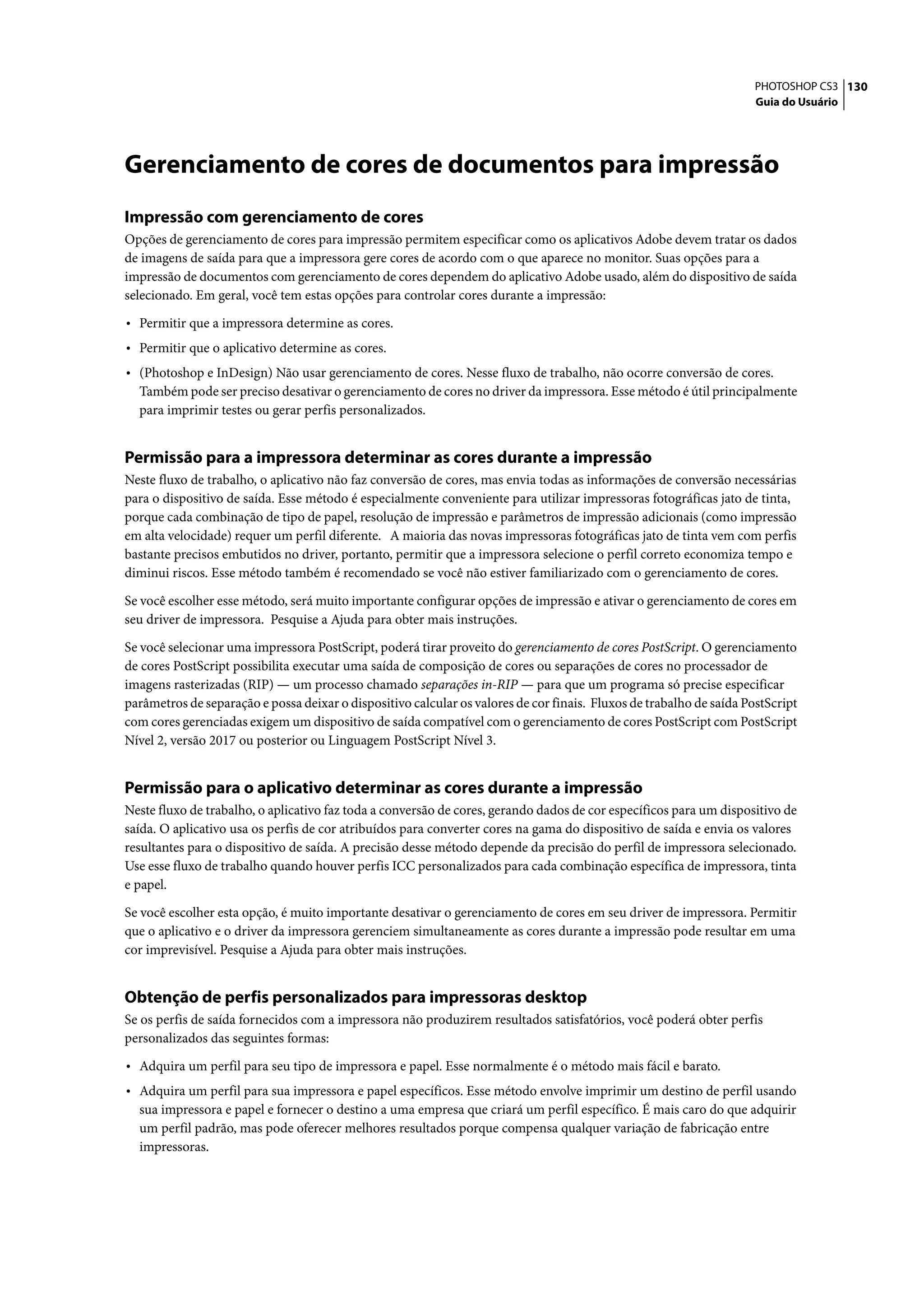 PHOTOSHOP CS3 130
                                                                                                                      Guia do Usuário




Gerenciamento de cores de documentos para impressão
Impressão com gerenciamento de cores
Opções de gerenciamento de cores para impressão permitem especificar como os aplicativos Adobe devem tratar os dados
de imagens de saída para que a impressora gere cores de acordo com o que aparece no monitor. Suas opções para a
impressão de documentos com gerenciamento de cores dependem do aplicativo Adobe usado, além do dispositivo de saída
selecionado. Em geral, você tem estas opções para controlar cores durante a impressão:

• Permitir que a impressora determine as cores.
• Permitir que o aplicativo determine as cores.
• (Photoshop e InDesign) Não usar gerenciamento de cores. Nesse fluxo de trabalho, não ocorre conversão de cores.
  Também pode ser preciso desativar o gerenciamento de cores no driver da impressora. Esse método é útil principalmente
  para imprimir testes ou gerar perfis personalizados.


Permissão para a impressora determinar as cores durante a impressão
Neste fluxo de trabalho, o aplicativo não faz conversão de cores, mas envia todas as informações de conversão necessárias
para o dispositivo de saída. Esse método é especialmente conveniente para utilizar impressoras fotográficas jato de tinta,
porque cada combinação de tipo de papel, resolução de impressão e parâmetros de impressão adicionais (como impressão
em alta velocidade) requer um perfil diferente. A maioria das novas impressoras fotográficas jato de tinta vem com perfis
bastante precisos embutidos no driver, portanto, permitir que a impressora selecione o perfil correto economiza tempo e
diminui riscos. Esse método também é recomendado se você não estiver familiarizado com o gerenciamento de cores.

Se você escolher esse método, será muito importante configurar opções de impressão e ativar o gerenciamento de cores em
seu driver de impressora. Pesquise a Ajuda para obter mais instruções.

Se você selecionar uma impressora PostScript, poderá tirar proveito do gerenciamento de cores PostScript. O gerenciamento
de cores PostScript possibilita executar uma saída de composição de cores ou separações de cores no processador de
imagens rasterizadas (RIP) — um processo chamado separações in-RIP — para que um programa só precise especificar
parâmetros de separação e possa deixar o dispositivo calcular os valores de cor finais. Fluxos de trabalho de saída PostScript
com cores gerenciadas exigem um dispositivo de saída compatível com o gerenciamento de cores PostScript com PostScript
Nível 2, versão 2017 ou posterior ou Linguagem PostScript Nível 3.


Permissão para o aplicativo determinar as cores durante a impressão
Neste fluxo de trabalho, o aplicativo faz toda a conversão de cores, gerando dados de cor específicos para um dispositivo de
saída. O aplicativo usa os perfis de cor atribuídos para converter cores na gama do dispositivo de saída e envia os valores
resultantes para o dispositivo de saída. A precisão desse método depende da precisão do perfil de impressora selecionado.
Use esse fluxo de trabalho quando houver perfis ICC personalizados para cada combinação específica de impressora, tinta
e papel.

Se você escolher esta opção, é muito importante desativar o gerenciamento de cores em seu driver de impressora. Permitir
que o aplicativo e o driver da impressora gerenciem simultaneamente as cores durante a impressão pode resultar em uma
cor imprevisível. Pesquise a Ajuda para obter mais instruções.


Obtenção de perfis personalizados para impressoras desktop
Se os perfis de saída fornecidos com a impressora não produzirem resultados satisfatórios, você poderá obter perfis
personalizados das seguintes formas:

• Adquira um perfil para seu tipo de impressora e papel. Esse normalmente é o método mais fácil e barato.
• Adquira um perfil para sua impressora e papel específicos. Esse método envolve imprimir um destino de perfil usando
  sua impressora e papel e fornecer o destino a uma empresa que criará um perfil específico. É mais caro do que adquirir
  um perfil padrão, mas pode oferecer melhores resultados porque compensa qualquer variação de fabricação entre
  impressoras.
 