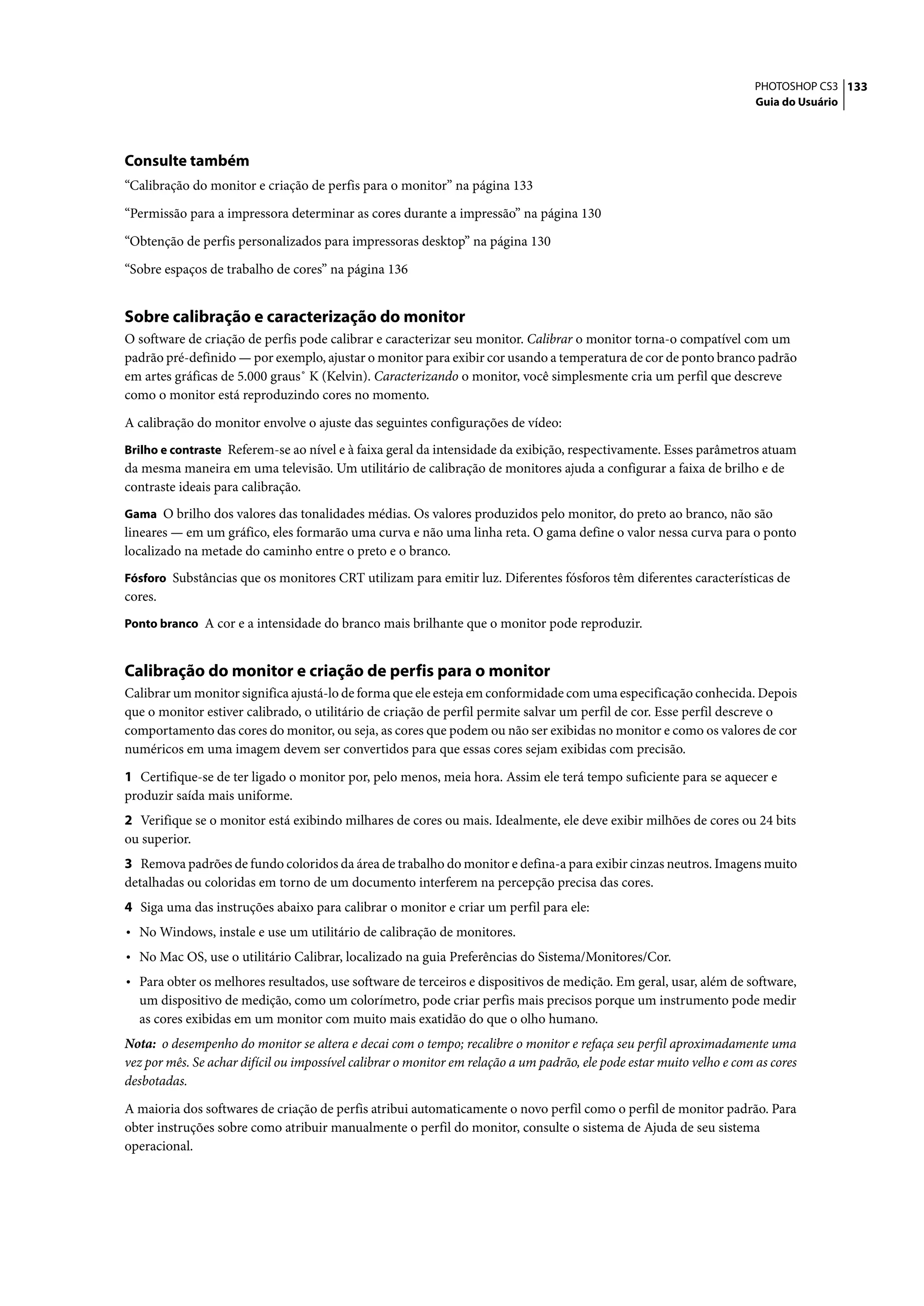 PHOTOSHOP CS3 133
                                                                                                                        Guia do Usuário




Consulte também
“Calibração do monitor e criação de perfis para o monitor” na página 133

“Permissão para a impressora determinar as cores durante a impressão” na página 130

“Obtenção de perfis personalizados para impressoras desktop” na página 130

“Sobre espaços de trabalho de cores” na página 136


Sobre calibração e caracterização do monitor
O software de criação de perfis pode calibrar e caracterizar seu monitor. Calibrar o monitor torna-o compatível com um
padrão pré-definido — por exemplo, ajustar o monitor para exibir cor usando a temperatura de cor de ponto branco padrão
em artes gráficas de 5.000 graus˚ K (Kelvin). Caracterizando o monitor, você simplesmente cria um perfil que descreve
como o monitor está reproduzindo cores no momento.

A calibração do monitor envolve o ajuste das seguintes configurações de vídeo:
Brilho e contraste Referem-se ao nível e à faixa geral da intensidade da exibição, respectivamente. Esses parâmetros atuam
da mesma maneira em uma televisão. Um utilitário de calibração de monitores ajuda a configurar a faixa de brilho e de
contraste ideais para calibração.
Gama O brilho dos valores das tonalidades médias. Os valores produzidos pelo monitor, do preto ao branco, não são
lineares — em um gráfico, eles formarão uma curva e não uma linha reta. O gama define o valor nessa curva para o ponto
localizado na metade do caminho entre o preto e o branco.
Fósforo Substâncias que os monitores CRT utilizam para emitir luz. Diferentes fósforos têm diferentes características de
cores.
Ponto branco A cor e a intensidade do branco mais brilhante que o monitor pode reproduzir.


Calibração do monitor e criação de perfis para o monitor
Calibrar um monitor significa ajustá-lo de forma que ele esteja em conformidade com uma especificação conhecida. Depois
que o monitor estiver calibrado, o utilitário de criação de perfil permite salvar um perfil de cor. Esse perfil descreve o
comportamento das cores do monitor, ou seja, as cores que podem ou não ser exibidas no monitor e como os valores de cor
numéricos em uma imagem devem ser convertidos para que essas cores sejam exibidas com precisão.

1 Certifique-se de ter ligado o monitor por, pelo menos, meia hora. Assim ele terá tempo suficiente para se aquecer e
produzir saída mais uniforme.
2 Verifique se o monitor está exibindo milhares de cores ou mais. Idealmente, ele deve exibir milhões de cores ou 24 bits
ou superior.
3 Remova padrões de fundo coloridos da área de trabalho do monitor e defina-a para exibir cinzas neutros. Imagens muito
detalhadas ou coloridas em torno de um documento interferem na percepção precisa das cores.
4 Siga uma das instruções abaixo para calibrar o monitor e criar um perfil para ele:
• No Windows, instale e use um utilitário de calibração de monitores.
• No Mac OS, use o utilitário Calibrar, localizado na guia Preferências do Sistema/Monitores/Cor.
• Para obter os melhores resultados, use software de terceiros e dispositivos de medição. Em geral, usar, além de software,
  um dispositivo de medição, como um colorímetro, pode criar perfis mais precisos porque um instrumento pode medir
  as cores exibidas em um monitor com muito mais exatidão do que o olho humano.
Nota: o desempenho do monitor se altera e decai com o tempo; recalibre o monitor e refaça seu perfil aproximadamente uma
vez por mês. Se achar difícil ou impossível calibrar o monitor em relação a um padrão, ele pode estar muito velho e com as cores
desbotadas.

A maioria dos softwares de criação de perfis atribui automaticamente o novo perfil como o perfil de monitor padrão. Para
obter instruções sobre como atribuir manualmente o perfil do monitor, consulte o sistema de Ajuda de seu sistema
operacional.
 