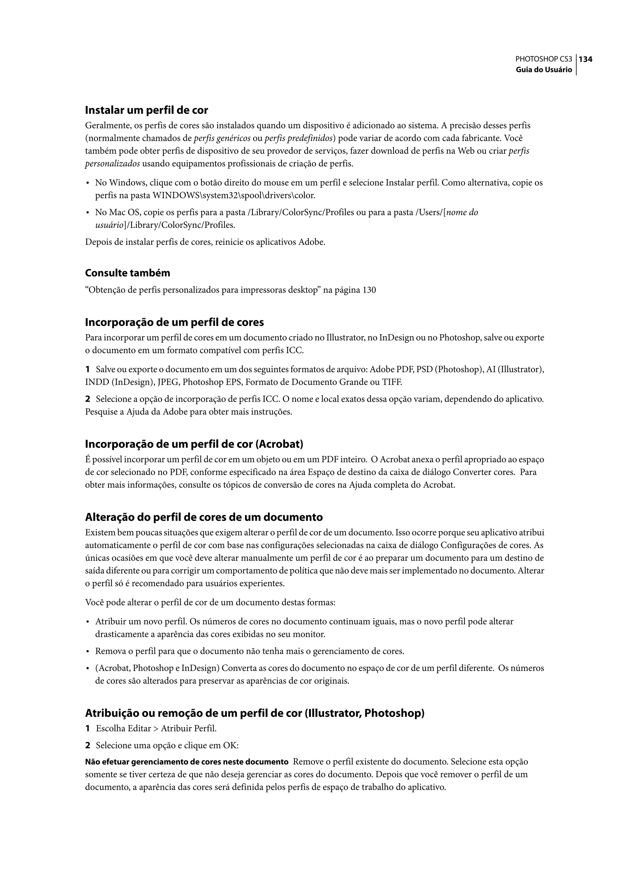 PHOTOSHOP CS3 134
                                                                                                                  Guia do Usuário




Instalar um perfil de cor
Geralmente, os perfis de cores são instalados quando um dispositivo é adicionado ao sistema. A precisão desses perfis
(normalmente chamados de perfis genéricos ou perfis predefinidos) pode variar de acordo com cada fabricante. Você
também pode obter perfis de dispositivo de seu provedor de serviços, fazer download de perfis na Web ou criar perfis
personalizados usando equipamentos profissionais de criação de perfis.

• No Windows, clique com o botão direito do mouse em um perfil e selecione Instalar perfil. Como alternativa, copie os
  perfis na pasta WINDOWSsystem32spooldriverscolor.
• No Mac OS, copie os perfis para a pasta /Library/ColorSync/Profiles ou para a pasta /Users/[nome do
  usuário]/Library/ColorSync/Profiles.
Depois de instalar perfis de cores, reinicie os aplicativos Adobe.


Consulte também
“Obtenção de perfis personalizados para impressoras desktop” na página 130


Incorporação de um perfil de cores
Para incorporar um perfil de cores em um documento criado no Illustrator, no InDesign ou no Photoshop, salve ou exporte
o documento em um formato compatível com perfis ICC.

1 Salve ou exporte o documento em um dos seguintes formatos de arquivo: Adobe PDF, PSD (Photoshop), AI (Illustrator),
INDD (InDesign), JPEG, Photoshop EPS, Formato de Documento Grande ou TIFF.
2 Selecione a opção de incorporação de perfis ICC. O nome e local exatos dessa opção variam, dependendo do aplicativo.
Pesquise a Ajuda da Adobe para obter mais instruções.


Incorporação de um perfil de cor (Acrobat)
É possível incorporar um perfil de cor em um objeto ou em um PDF inteiro. O Acrobat anexa o perfil apropriado ao espaço
de cor selecionado no PDF, conforme especificado na área Espaço de destino da caixa de diálogo Converter cores. Para
obter mais informações, consulte os tópicos de conversão de cores na Ajuda completa do Acrobat.


Alteração do perfil de cores de um documento
Existem bem poucas situações que exigem alterar o perfil de cor de um documento. Isso ocorre porque seu aplicativo atribui
automaticamente o perfil de cor com base nas configurações selecionadas na caixa de diálogo Configurações de cores. As
únicas ocasiões em que você deve alterar manualmente um perfil de cor é ao preparar um documento para um destino de
saída diferente ou para corrigir um comportamento de política que não deve mais ser implementado no documento. Alterar
o perfil só é recomendado para usuários experientes.

Você pode alterar o perfil de cor de um documento destas formas:

• Atribuir um novo perfil. Os números de cores no documento continuam iguais, mas o novo perfil pode alterar
  drasticamente a aparência das cores exibidas no seu monitor.
• Remova o perfil para que o documento não tenha mais o gerenciamento de cores.
• (Acrobat, Photoshop e InDesign) Converta as cores do documento no espaço de cor de um perfil diferente. Os números
  de cores são alterados para preservar as aparências de cor originais.


Atribuição ou remoção de um perfil de cor (Illustrator, Photoshop)
1 Escolha Editar > Atribuir Perfil.
2 Selecione uma opção e clique em OK:
Não efetuar gerenciamento de cores neste documento Remove o perfil existente do documento. Selecione esta opção
somente se tiver certeza de que não deseja gerenciar as cores do documento. Depois que você remover o perfil de um
documento, a aparência das cores será definida pelos perfis de espaço de trabalho do aplicativo.
 