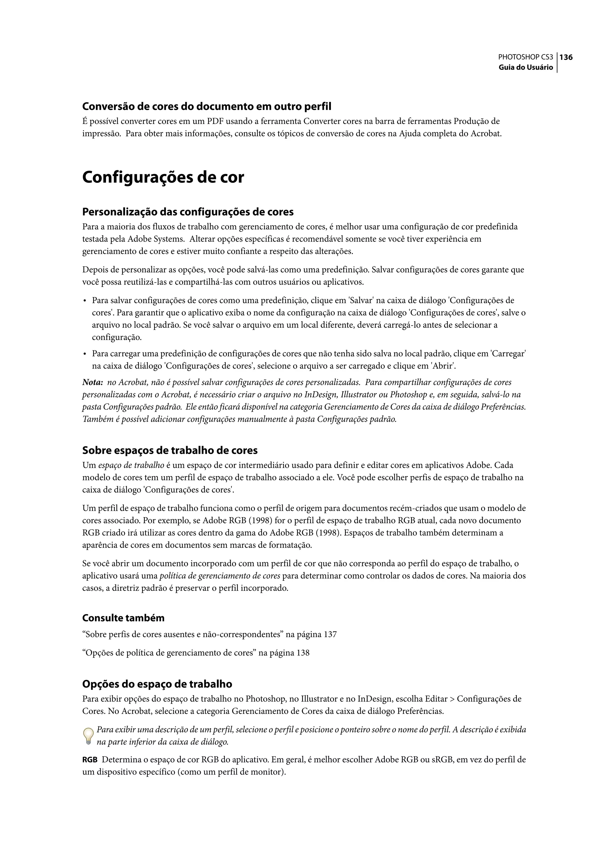 PHOTOSHOP CS3 136
                                                                                                                          Guia do Usuário




Conversão de cores do documento em outro perfil
É possível converter cores em um PDF usando a ferramenta Converter cores na barra de ferramentas Produção de
impressão. Para obter mais informações, consulte os tópicos de conversão de cores na Ajuda completa do Acrobat.




Configurações de cor
Personalização das configurações de cores
Para a maioria dos fluxos de trabalho com gerenciamento de cores, é melhor usar uma configuração de cor predefinida
testada pela Adobe Systems. Alterar opções específicas é recomendável somente se você tiver experiência em
gerenciamento de cores e estiver muito confiante a respeito das alterações.

Depois de personalizar as opções, você pode salvá-las como uma predefinição. Salvar configurações de cores garante que
você possa reutilizá-las e compartilhá-las com outros usuários ou aplicativos.

• Para salvar configurações de cores como uma predefinição, clique em 'Salvar' na caixa de diálogo 'Configurações de
  cores'. Para garantir que o aplicativo exiba o nome da configuração na caixa de diálogo 'Configurações de cores', salve o
  arquivo no local padrão. Se você salvar o arquivo em um local diferente, deverá carregá-lo antes de selecionar a
  configuração.
• Para carregar uma predefinição de configurações de cores que não tenha sido salva no local padrão, clique em 'Carregar'
  na caixa de diálogo 'Configurações de cores', selecione o arquivo a ser carregado e clique em 'Abrir'.
Nota: no Acrobat, não é possível salvar configurações de cores personalizadas. Para compartilhar configurações de cores
personalizadas com o Acrobat, é necessário criar o arquivo no InDesign, Illustrator ou Photoshop e, em seguida, salvá-lo na
pasta Configurações padrão. Ele então ficará disponível na categoria Gerenciamento de Cores da caixa de diálogo Preferências.
Também é possível adicionar configurações manualmente à pasta Configurações padrão.


Sobre espaços de trabalho de cores
Um espaço de trabalho é um espaço de cor intermediário usado para definir e editar cores em aplicativos Adobe. Cada
modelo de cores tem um perfil de espaço de trabalho associado a ele. Você pode escolher perfis de espaço de trabalho na
caixa de diálogo 'Configurações de cores'.

Um perfil de espaço de trabalho funciona como o perfil de origem para documentos recém-criados que usam o modelo de
cores associado. Por exemplo, se Adobe RGB (1998) for o perfil de espaço de trabalho RGB atual, cada novo documento
RGB criado irá utilizar as cores dentro da gama do Adobe RGB (1998). Espaços de trabalho também determinam a
aparência de cores em documentos sem marcas de formatação.

Se você abrir um documento incorporado com um perfil de cor que não corresponda ao perfil do espaço de trabalho, o
aplicativo usará uma política de gerenciamento de cores para determinar como controlar os dados de cores. Na maioria dos
casos, a diretriz padrão é preservar o perfil incorporado.


Consulte também
“Sobre perfis de cores ausentes e não-correspondentes” na página 137

“Opções de política de gerenciamento de cores” na página 138


Opções do espaço de trabalho
Para exibir opções do espaço de trabalho no Photoshop, no Illustrator e no InDesign, escolha Editar > Configurações de
Cores. No Acrobat, selecione a categoria Gerenciamento de Cores da caixa de diálogo Preferências.

    Para exibir uma descrição de um perfil, selecione o perfil e posicione o ponteiro sobre o nome do perfil. A descrição é exibida
    na parte inferior da caixa de diálogo.
RGB Determina o espaço de cor RGB do aplicativo. Em geral, é melhor escolher Adobe RGB ou sRGB, em vez do perfil de
um dispositivo específico (como um perfil de monitor).
 