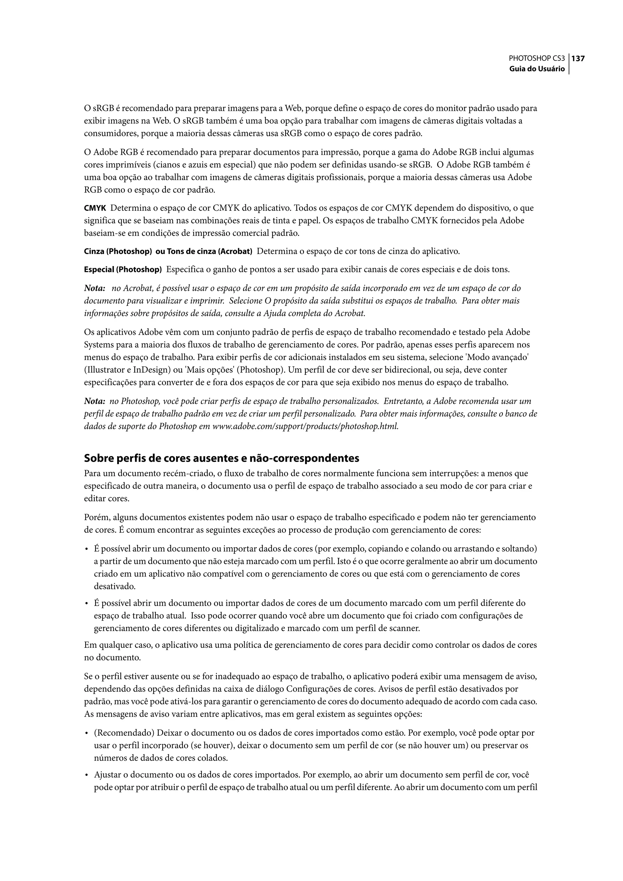 PHOTOSHOP CS3 137
                                                                                                                     Guia do Usuário




O sRGB é recomendado para preparar imagens para a Web, porque define o espaço de cores do monitor padrão usado para
exibir imagens na Web. O sRGB também é uma boa opção para trabalhar com imagens de câmeras digitais voltadas a
consumidores, porque a maioria dessas câmeras usa sRGB como o espaço de cores padrão.

O Adobe RGB é recomendado para preparar documentos para impressão, porque a gama do Adobe RGB inclui algumas
cores imprimíveis (cianos e azuis em especial) que não podem ser definidas usando-se sRGB. O Adobe RGB também é
uma boa opção ao trabalhar com imagens de câmeras digitais profissionais, porque a maioria dessas câmeras usa Adobe
RGB como o espaço de cor padrão.
CMYK Determina o espaço de cor CMYK do aplicativo. Todos os espaços de cor CMYK dependem do dispositivo, o que
significa que se baseiam nas combinações reais de tinta e papel. Os espaços de trabalho CMYK fornecidos pela Adobe
baseiam-se em condições de impressão comercial padrão.
Cinza (Photoshop) ou Tons de cinza (Acrobat) Determina o espaço de cor tons de cinza do aplicativo.

Especial (Photoshop) Especifica o ganho de pontos a ser usado para exibir canais de cores especiais e de dois tons.

Nota: no Acrobat, é possível usar o espaço de cor em um propósito de saída incorporado em vez de um espaço de cor do
documento para visualizar e imprimir. Selecione O propósito da saída substitui os espaços de trabalho. Para obter mais
informações sobre propósitos de saída, consulte a Ajuda completa do Acrobat.

Os aplicativos Adobe vêm com um conjunto padrão de perfis de espaço de trabalho recomendado e testado pela Adobe
Systems para a maioria dos fluxos de trabalho de gerenciamento de cores. Por padrão, apenas esses perfis aparecem nos
menus do espaço de trabalho. Para exibir perfis de cor adicionais instalados em seu sistema, selecione 'Modo avançado'
(Illustrator e InDesign) ou 'Mais opções' (Photoshop). Um perfil de cor deve ser bidirecional, ou seja, deve conter
especificações para converter de e fora dos espaços de cor para que seja exibido nos menus do espaço de trabalho.

Nota: no Photoshop, você pode criar perfis de espaço de trabalho personalizados. Entretanto, a Adobe recomenda usar um
perfil de espaço de trabalho padrão em vez de criar um perfil personalizado. Para obter mais informações, consulte o banco de
dados de suporte do Photoshop em www.adobe.com/support/products/photoshop.html.


Sobre perfis de cores ausentes e não-correspondentes
Para um documento recém-criado, o fluxo de trabalho de cores normalmente funciona sem interrupções: a menos que
especificado de outra maneira, o documento usa o perfil de espaço de trabalho associado a seu modo de cor para criar e
editar cores.

Porém, alguns documentos existentes podem não usar o espaço de trabalho especificado e podem não ter gerenciamento
de cores. É comum encontrar as seguintes exceções ao processo de produção com gerenciamento de cores:

• É possível abrir um documento ou importar dados de cores (por exemplo, copiando e colando ou arrastando e soltando)
  a partir de um documento que não esteja marcado com um perfil. Isto é o que ocorre geralmente ao abrir um documento
  criado em um aplicativo não compatível com o gerenciamento de cores ou que está com o gerenciamento de cores
  desativado.
• É possível abrir um documento ou importar dados de cores de um documento marcado com um perfil diferente do
  espaço de trabalho atual. Isso pode ocorrer quando você abre um documento que foi criado com configurações de
  gerenciamento de cores diferentes ou digitalizado e marcado com um perfil de scanner.
Em qualquer caso, o aplicativo usa uma política de gerenciamento de cores para decidir como controlar os dados de cores
no documento.

Se o perfil estiver ausente ou se for inadequado ao espaço de trabalho, o aplicativo poderá exibir uma mensagem de aviso,
dependendo das opções definidas na caixa de diálogo Configurações de cores. Avisos de perfil estão desativados por
padrão, mas você pode ativá-los para garantir o gerenciamento de cores do documento adequado de acordo com cada caso.
As mensagens de aviso variam entre aplicativos, mas em geral existem as seguintes opções:

• (Recomendado) Deixar o documento ou os dados de cores importados como estão. Por exemplo, você pode optar por
  usar o perfil incorporado (se houver), deixar o documento sem um perfil de cor (se não houver um) ou preservar os
  números de dados de cores colados.
• Ajustar o documento ou os dados de cores importados. Por exemplo, ao abrir um documento sem perfil de cor, você
  pode optar por atribuir o perfil de espaço de trabalho atual ou um perfil diferente. Ao abrir um documento com um perfil
 