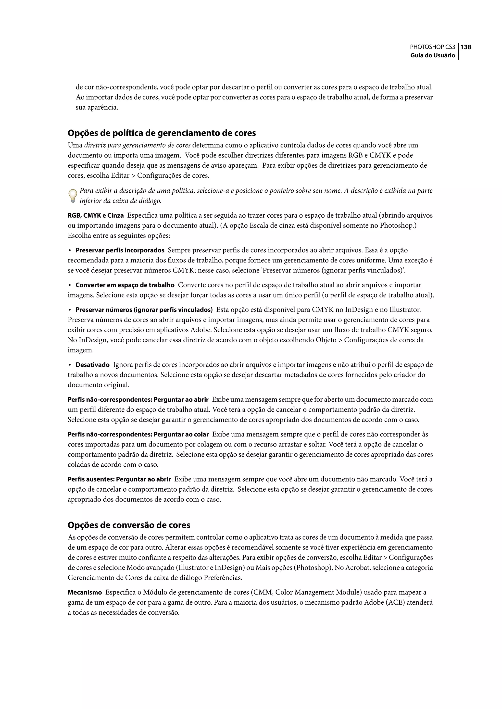 PHOTOSHOP CS3 138
                                                                                                                      Guia do Usuário




  de cor não-correspondente, você pode optar por descartar o perfil ou converter as cores para o espaço de trabalho atual.
  Ao importar dados de cores, você pode optar por converter as cores para o espaço de trabalho atual, de forma a preservar
  sua aparência.


Opções de política de gerenciamento de cores
Uma diretriz para gerenciamento de cores determina como o aplicativo controla dados de cores quando você abre um
documento ou importa uma imagem. Você pode escolher diretrizes diferentes para imagens RGB e CMYK e pode
especificar quando deseja que as mensagens de aviso apareçam. Para exibir opções de diretrizes para gerenciamento de
cores, escolha Editar > Configurações de cores.

    Para exibir a descrição de uma política, selecione-a e posicione o ponteiro sobre seu nome. A descrição é exibida na parte
    inferior da caixa de diálogo.
RGB, CMYK e Cinza Especifica uma política a ser seguida ao trazer cores para o espaço de trabalho atual (abrindo arquivos
ou importando imagens para o documento atual). (A opção Escala de cinza está disponível somente no Photoshop.)
Escolha entre as seguintes opções:
• Preservar perfis incorporados Sempre preservar perfis de cores incorporados ao abrir arquivos. Essa é a opção
recomendada para a maioria dos fluxos de trabalho, porque fornece um gerenciamento de cores uniforme. Uma exceção é
se você desejar preservar números CMYK; nesse caso, selecione 'Preservar números (ignorar perfis vinculados)'.
• Converter em espaço de trabalho Converte cores no perfil de espaço de trabalho atual ao abrir arquivos e importar
imagens. Selecione esta opção se desejar forçar todas as cores a usar um único perfil (o perfil de espaço de trabalho atual).
• Preservar números (ignorar perfis vinculados) Esta opção está disponível para CMYK no InDesign e no Illustrator.
Preserva números de cores ao abrir arquivos e importar imagens, mas ainda permite usar o gerenciamento de cores para
exibir cores com precisão em aplicativos Adobe. Selecione esta opção se desejar usar um fluxo de trabalho CMYK seguro.
No InDesign, você pode cancelar essa diretriz de acordo com o objeto escolhendo Objeto > Configurações de cores da
imagem.
• Desativado Ignora perfis de cores incorporados ao abrir arquivos e importar imagens e não atribui o perfil de espaço de
trabalho a novos documentos. Selecione esta opção se desejar descartar metadados de cores fornecidos pelo criador do
documento original.
Perfis não-correspondentes: Perguntar ao abrir Exibe uma mensagem sempre que for aberto um documento marcado com
um perfil diferente do espaço de trabalho atual. Você terá a opção de cancelar o comportamento padrão da diretriz.
Selecione esta opção se desejar garantir o gerenciamento de cores apropriado dos documentos de acordo com o caso.
Perfis não-correspondentes: Perguntar ao colar Exibe uma mensagem sempre que o perfil de cores não corresponder às
cores importadas para um documento por colagem ou com o recurso arrastar e soltar. Você terá a opção de cancelar o
comportamento padrão da diretriz. Selecione esta opção se desejar garantir o gerenciamento de cores apropriado das cores
coladas de acordo com o caso.
Perfis ausentes: Perguntar ao abrir Exibe uma mensagem sempre que você abre um documento não marcado. Você terá a
opção de cancelar o comportamento padrão da diretriz. Selecione esta opção se desejar garantir o gerenciamento de cores
apropriado dos documentos de acordo com o caso.


Opções de conversão de cores
As opções de conversão de cores permitem controlar como o aplicativo trata as cores de um documento à medida que passa
de um espaço de cor para outro. Alterar essas opções é recomendável somente se você tiver experiência em gerenciamento
de cores e estiver muito confiante a respeito das alterações. Para exibir opções de conversão, escolha Editar > Configurações
de cores e selecione Modo avançado (Illustrator e InDesign) ou Mais opções (Photoshop). No Acrobat, selecione a categoria
Gerenciamento de Cores da caixa de diálogo Preferências.
Mecanismo Especifica o Módulo de gerenciamento de cores (CMM, Color Management Module) usado para mapear a
gama de um espaço de cor para a gama de outro. Para a maioria dos usuários, o mecanismo padrão Adobe (ACE) atenderá
a todas as necessidades de conversão.
 