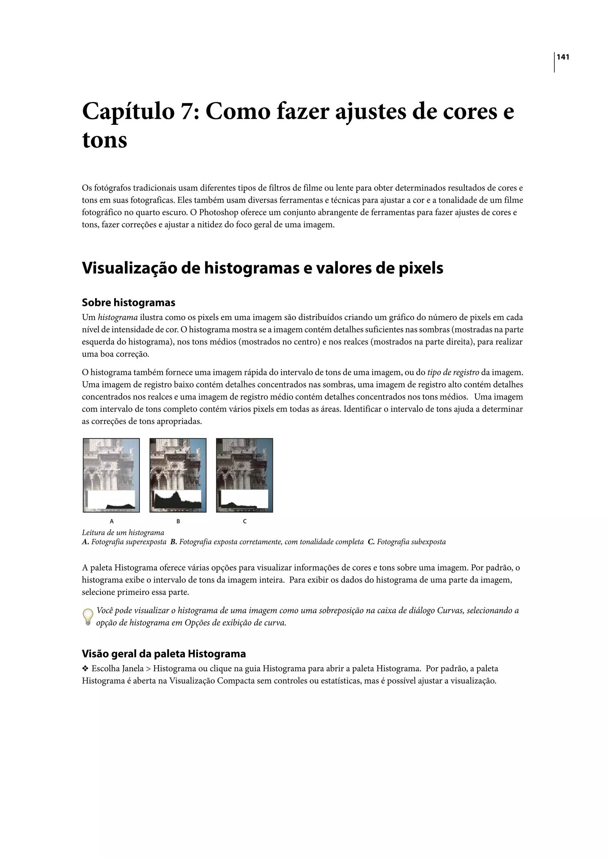 141




Capítulo 7: Como fazer ajustes de cores e
tons
Os fotógrafos tradicionais usam diferentes tipos de filtros de filme ou lente para obter determinados resultados de cores e
tons em suas fotograficas. Eles também usam diversas ferramentas e técnicas para ajustar a cor e a tonalidade de um filme
fotográfico no quarto escuro. O Photoshop oferece um conjunto abrangente de ferramentas para fazer ajustes de cores e
tons, fazer correções e ajustar a nitidez do foco geral de uma imagem.




Visualização de histogramas e valores de pixels
Sobre histogramas
Um histograma ilustra como os pixels em uma imagem são distribuídos criando um gráfico do número de pixels em cada
nível de intensidade de cor. O histograma mostra se a imagem contém detalhes suficientes nas sombras (mostradas na parte
esquerda do histograma), nos tons médios (mostrados no centro) e nos realces (mostrados na parte direita), para realizar
uma boa correção.

O histograma também fornece uma imagem rápida do intervalo de tons de uma imagem, ou do tipo de registro da imagem.
Uma imagem de registro baixo contém detalhes concentrados nas sombras, uma imagem de registro alto contém detalhes
concentrados nos realces e uma imagem de registro médio contém detalhes concentrados nos tons médios. Uma imagem
com intervalo de tons completo contém vários pixels em todas as áreas. Identificar o intervalo de tons ajuda a determinar
as correções de tons apropriadas.




        A                   B                    C
Leitura de um histograma
A. Fotografia superexposta B. Fotografia exposta corretamente, com tonalidade completa C. Fotografia subexposta


A paleta Histograma oferece várias opções para visualizar informações de cores e tons sobre uma imagem. Por padrão, o
histograma exibe o intervalo de tons da imagem inteira. Para exibir os dados do histograma de uma parte da imagem,
selecione primeiro essa parte.

    Você pode visualizar o histograma de uma imagem como uma sobreposição na caixa de diálogo Curvas, selecionando a
    opção de histograma em Opções de exibição de curva.


Visão geral da paleta Histograma
❖ Escolha Janela > Histograma ou clique na guia Histograma para abrir a paleta Histograma. Por padrão, a paleta
Histograma é aberta na Visualização Compacta sem controles ou estatísticas, mas é possível ajustar a visualização.
 