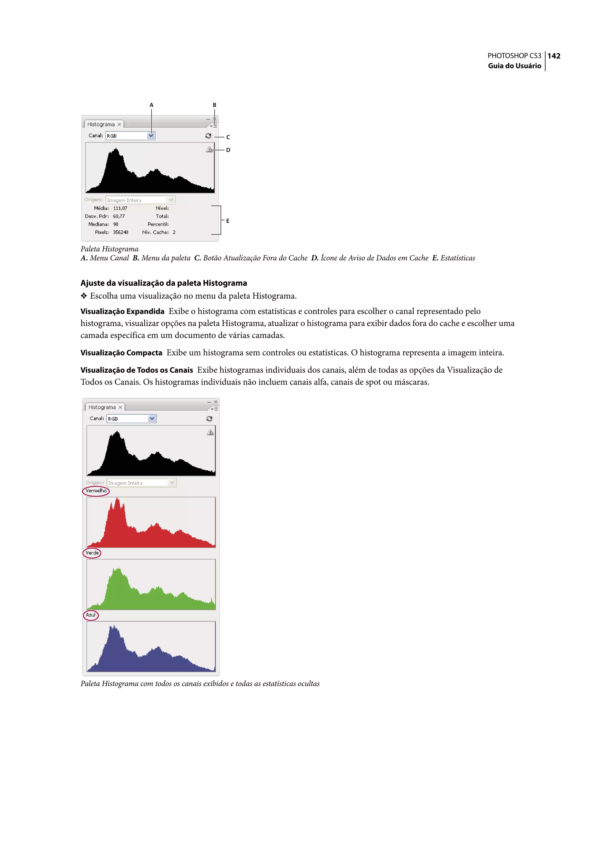 PHOTOSHOP CS3 142
                                                                                                                         Guia do Usuário




                      A                    B




                                               C

                                               D




                                               E



Paleta Histograma
A. Menu Canal B. Menu da paleta C. Botão Atualização Fora do Cache D. Ícone de Aviso de Dados em Cache E. Estatísticas


Ajuste da visualização da paleta Histograma
❖ Escolha uma visualização no menu da paleta Histograma.
Visualização Expandida Exibe o histograma com estatísticas e controles para escolher o canal representado pelo
histograma, visualizar opções na paleta Histograma, atualizar o histograma para exibir dados fora do cache e escolher uma
camada específica em um documento de várias camadas.
Visualização Compacta Exibe um histograma sem controles ou estatísticas. O histograma representa a imagem inteira.

Visualização de Todos os Canais Exibe histogramas individuais dos canais, além de todas as opções da Visualização de
Todos os Canais. Os histogramas individuais não incluem canais alfa, canais de spot ou máscaras.




Paleta Histograma com todos os canais exibidos e todas as estatísticas ocultas
 