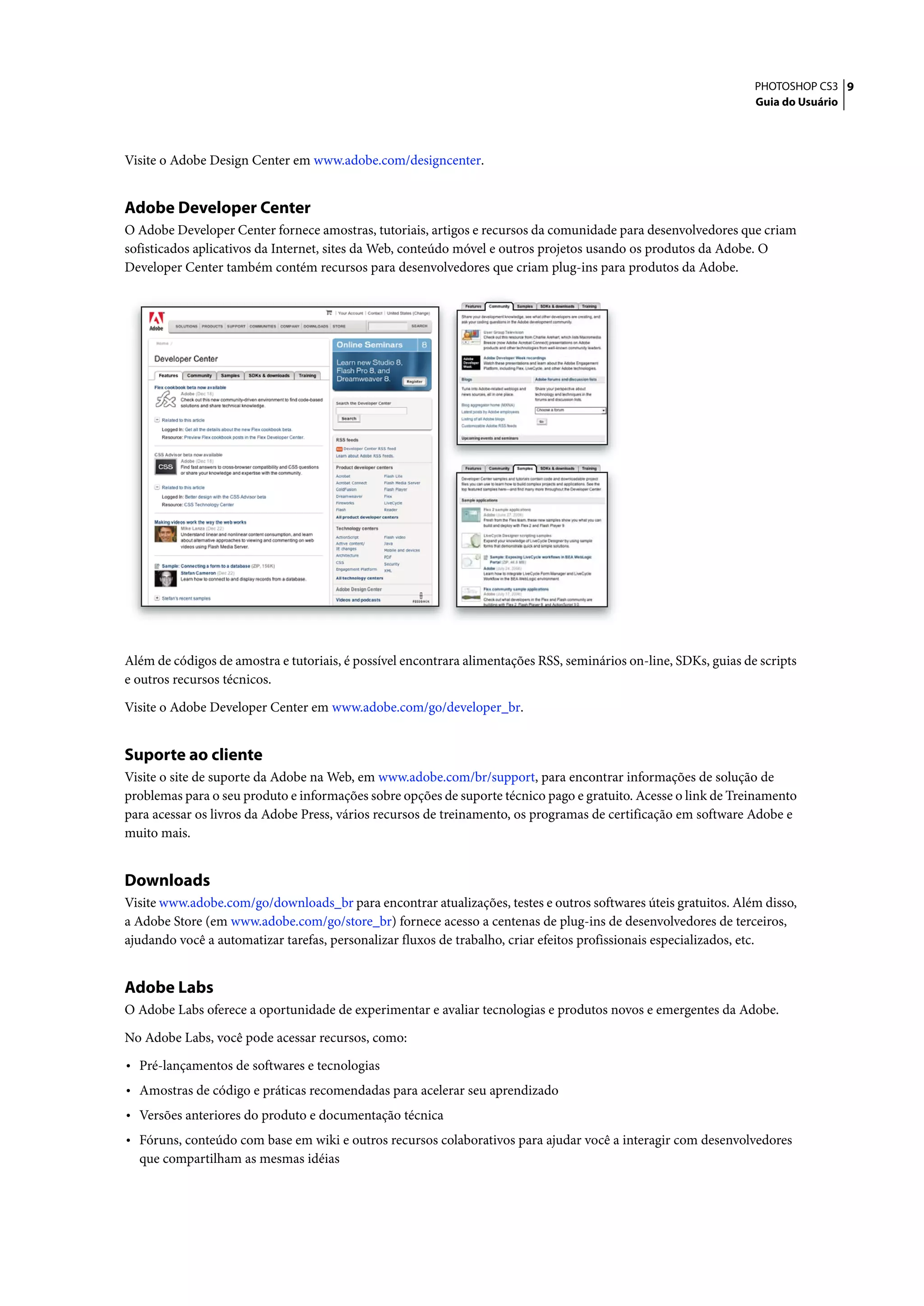 PHOTOSHOP CS3 9
                                                                                                                  Guia do Usuário




Visite o Adobe Design Center em www.adobe.com/designcenter.


Adobe Developer Center
O Adobe Developer Center fornece amostras, tutoriais, artigos e recursos da comunidade para desenvolvedores que criam
sofisticados aplicativos da Internet, sites da Web, conteúdo móvel e outros projetos usando os produtos da Adobe. O
Developer Center também contém recursos para desenvolvedores que criam plug-ins para produtos da Adobe.




Além de códigos de amostra e tutoriais, é possível encontrara alimentações RSS, seminários on-line, SDKs, guias de scripts
e outros recursos técnicos.

Visite o Adobe Developer Center em www.adobe.com/go/developer_br.


Suporte ao cliente
Visite o site de suporte da Adobe na Web, em www.adobe.com/br/support, para encontrar informações de solução de
problemas para o seu produto e informações sobre opções de suporte técnico pago e gratuito. Acesse o link de Treinamento
para acessar os livros da Adobe Press, vários recursos de treinamento, os programas de certificação em software Adobe e
muito mais.


Downloads
Visite www.adobe.com/go/downloads_br para encontrar atualizações, testes e outros softwares úteis gratuitos. Além disso,
a Adobe Store (em www.adobe.com/go/store_br) fornece acesso a centenas de plug-ins de desenvolvedores de terceiros,
ajudando você a automatizar tarefas, personalizar fluxos de trabalho, criar efeitos profissionais especializados, etc.


Adobe Labs
O Adobe Labs oferece a oportunidade de experimentar e avaliar tecnologias e produtos novos e emergentes da Adobe.

No Adobe Labs, você pode acessar recursos, como:

• Pré-lançamentos de softwares e tecnologias
• Amostras de código e práticas recomendadas para acelerar seu aprendizado
• Versões anteriores do produto e documentação técnica
• Fóruns, conteúdo com base em wiki e outros recursos colaborativos para ajudar você a interagir com desenvolvedores
  que compartilham as mesmas idéias
 