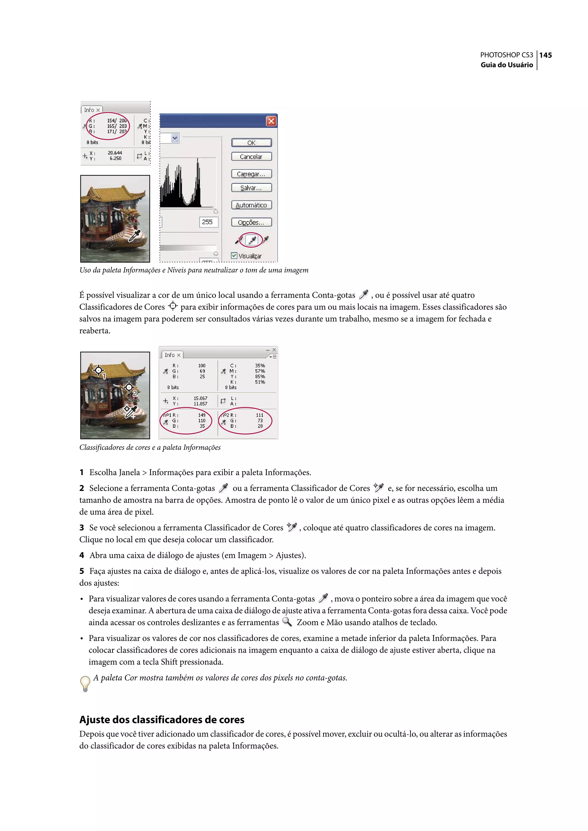 PHOTOSHOP CS3 145
                                                                                                                       Guia do Usuário




Uso da paleta Informações e Níveis para neutralizar o tom de uma imagem


É possível visualizar a cor de um único local usando a ferramenta Conta-gotas      , ou é possível usar até quatro
Classificadores de Cores      para exibir informações de cores para um ou mais locais na imagem. Esses classificadores são
salvos na imagem para poderem ser consultados várias vezes durante um trabalho, mesmo se a imagem for fechada e
reaberta.




Classificadores de cores e a paleta Informações


1 Escolha Janela > Informações para exibir a paleta Informações.
2 Selecione a ferramenta Conta-gotas    ou a ferramenta Classificador de Cores     e, se for necessário, escolha um
tamanho de amostra na barra de opções. Amostra de ponto lê o valor de um único pixel e as outras opções lêem a média
de uma área de pixel.
3 Se você selecionou a ferramenta Classificador de Cores            , coloque até quatro classificadores de cores na imagem.
Clique no local em que deseja colocar um classificador.
4 Abra uma caixa de diálogo de ajustes (em Imagem > Ajustes).
5 Faça ajustes na caixa de diálogo e, antes de aplicá-los, visualize os valores de cor na paleta Informações antes e depois
dos ajustes:
• Para visualizar valores de cores usando a ferramenta Conta-gotas        , mova o ponteiro sobre a área da imagem que você
   deseja examinar. A abertura de uma caixa de diálogo de ajuste ativa a ferramenta Conta-gotas fora dessa caixa. Você pode
   ainda acessar os controles deslizantes e as ferramentas    Zoom e Mão usando atalhos de teclado.
• Para visualizar os valores de cor nos classificadores de cores, examine a metade inferior da paleta Informações. Para
   colocar classificadores de cores adicionais na imagem enquanto a caixa de diálogo de ajuste estiver aberta, clique na
   imagem com a tecla Shift pressionada.
    A paleta Cor mostra também os valores de cores dos pixels no conta-gotas.



Ajuste dos classificadores de cores
Depois que você tiver adicionado um classificador de cores, é possível mover, excluir ou ocultá-lo, ou alterar as informações
do classificador de cores exibidas na paleta Informações.
 
