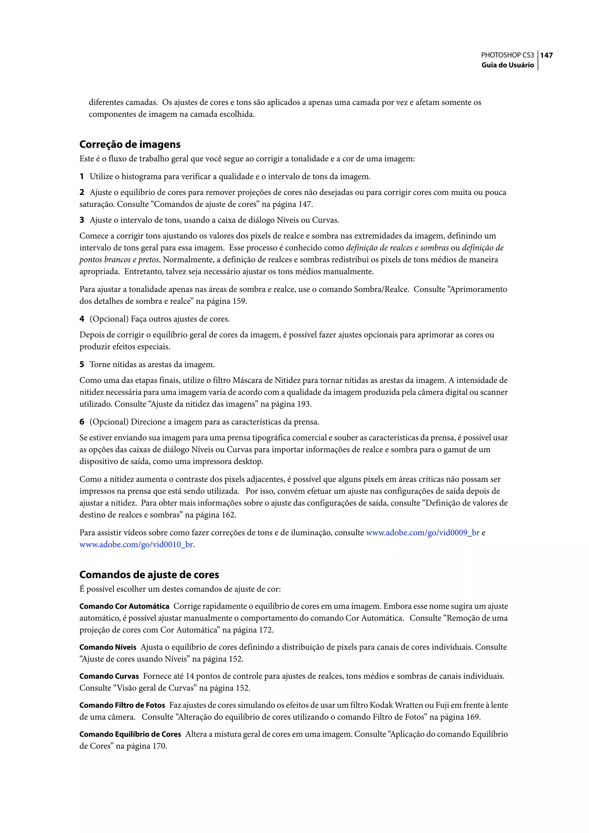 PHOTOSHOP CS3 147
                                                                                                                   Guia do Usuário




  diferentes camadas. Os ajustes de cores e tons são aplicados a apenas uma camada por vez e afetam somente os
  componentes de imagem na camada escolhida.


Correção de imagens
Este é o fluxo de trabalho geral que você segue ao corrigir a tonalidade e a cor de uma imagem:

1 Utilize o histograma para verificar a qualidade e o intervalo de tons da imagem.
2 Ajuste o equilíbrio de cores para remover projeções de cores não desejadas ou para corrigir cores com muita ou pouca
saturação. Consulte “Comandos de ajuste de cores” na página 147.
3 Ajuste o intervalo de tons, usando a caixa de diálogo Níveis ou Curvas.
Comece a corrigir tons ajustando os valores dos pixels de realce e sombra nas extremidades da imagem, definindo um
intervalo de tons geral para essa imagem. Esse processo é conhecido como definição de realces e sombras ou definição de
pontos brancos e pretos. Normalmente, a definição de realces e sombras redistribui os pixels de tons médios de maneira
apropriada. Entretanto, talvez seja necessário ajustar os tons médios manualmente.

Para ajustar a tonalidade apenas nas áreas de sombra e realce, use o comando Sombra/Realce. Consulte “Aprimoramento
dos detalhes de sombra e realce” na página 159.

4 (Opcional) Faça outros ajustes de cores.
Depois de corrigir o equilíbrio geral de cores da imagem, é possível fazer ajustes opcionais para aprimorar as cores ou
produzir efeitos especiais.

5 Torne nítidas as arestas da imagem.
Como uma das etapas finais, utilize o filtro Máscara de Nitidez para tornar nítidas as arestas da imagem. A intensidade de
nitidez necessária para uma imagem varia de acordo com a qualidade da imagem produzida pela câmera digital ou scanner
utilizado. Consulte “Ajuste da nitidez das imagens” na página 193.

6 (Opcional) Direcione a imagem para as características da prensa.
Se estiver enviando sua imagem para uma prensa tipográfica comercial e souber as características da prensa, é possível usar
as opções das caixas de diálogo Níveis ou Curvas para importar informações de realce e sombra para o gamut de um
dispositivo de saída, como uma impressora desktop.

Como a nitidez aumenta o contraste dos pixels adjacentes, é possível que alguns pixels em áreas críticas não possam ser
impressos na prensa que está sendo utilizada. Por isso, convém efetuar um ajuste nas configurações de saída depois de
ajustar a nitidez. Para obter mais informações sobre o ajuste das configurações de saída, consulte “Definição de valores de
destino de realces e sombras” na página 162.

Para assistir vídeos sobre como fazer correções de tons e de iluminação, consulte www.adobe.com/go/vid0009_br e
www.adobe.com/go/vid0010_br.


Comandos de ajuste de cores
É possível escolher um destes comandos de ajuste de cor:
Comando Cor Automática Corrige rapidamente o equilíbrio de cores em uma imagem. Embora esse nome sugira um ajuste
automático, é possível ajustar manualmente o comportamento do comando Cor Automática. Consulte “Remoção de uma
projeção de cores com Cor Automática” na página 172.
Comando Níveis Ajusta o equilíbrio de cores definindo a distribuição de pixels para canais de cores individuais. Consulte
“Ajuste de cores usando Níveis” na página 152.
Comando Curvas Fornece até 14 pontos de controle para ajustes de realces, tons médios e sombras de canais individuais.
Consulte “Visão geral de Curvas” na página 152.
Comando Filtro de Fotos Faz ajustes de cores simulando os efeitos de usar um filtro Kodak Wratten ou Fuji em frente à lente
de uma câmera. Consulte “Alteração do equilíbrio de cores utilizando o comando Filtro de Fotos” na página 169.
Comando Equilíbrio de Cores Altera a mistura geral de cores em uma imagem. Consulte “Aplicação do comando Equilíbrio
de Cores” na página 170.
 